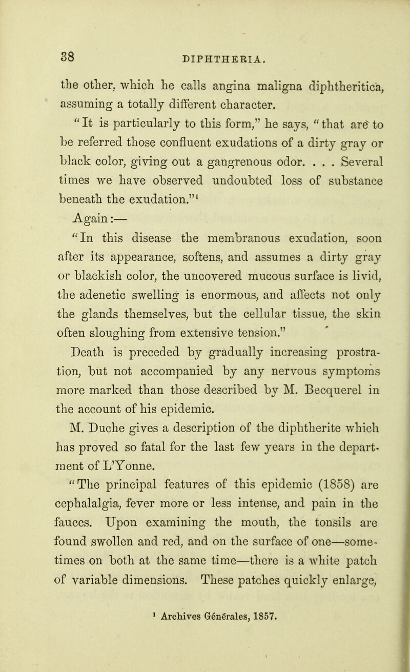 the other, which he calls angina maligna diphtheritica, assuming a totally different character. It is particularly to this form, he says,  that are^ to be referred those confluent exudations of a dirty gray or black color, giving out a gangrenous odor. . . . Several times we have observed undoubted loss of substance beneath the exudation.' Again:— ''In this disease the membranous exudation, soon after its appearance, softens, and assumes a dirty gray or blackish color, the uncovered mucous surface is livid, the adenetic swelling is enormous, and affects not only the glands themselves, but the cellular tissue, the skin often sloughing from extensive tension. Death is preceded by gradually increasing prostra- tion, but not accompanied by any nervous symptoms more marked than those described by M. Becquerel in the account of his epidemic. M. Duche gives a description of the diphtherite which has proved so fatal for the last few years in the depart- ment of L'Yonne. ''The principal features of this epidemic (1858) are cephalalgia, fever more or less intense, and pain in the fauces. Upon examining the mouth, the tonsils are found swollen and red, and on the surface of one—some- times on both at the same time—there is a white patch of variable dimensions. These patches quickly enlarge, • ArcMves Grenerales, 1857.