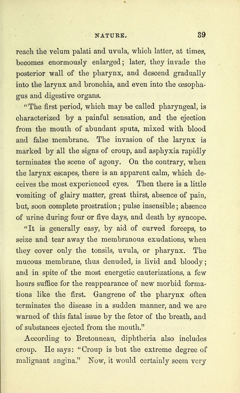 reacli the velum palati and uvula, whicli latter, at times, becomes enormously enlarged; later, they invade the posterior wall of the pharynx, and descend gradually into the larynx and bronchia, and even into the oesopha- gus and digestive organs. The first period, which may be called pharyngeal, is characterized by a painful sensation, and the ejection from the mouth of abundant sputa, mixed with blood and false membrane. The invasion of the larynx is marked by all the signs of croup, and asphyxia rapidly terminates the scene of agony. On the contrary, when the larynx escapes, there is an apparent calm, which de- ceives the most experienced eyes. Then there is a little vomiting of glairy matter, great thirst, absence of pain, but, soon complete prostration; pulse insensible; absence of urine during four or five days, and death by syncope. It is generally easy, by aid of curved forceps, to seize and tear away the membranous exudations, when they cover only the tonsils, uvula, or pharynx. The mucous membrane, thus denuded, is livid and bloody; and in spite of the most energetic cauterizations, a few hours sufiice for the reappearance of new morbid forma- tions like the first. Gangrene of the pharynx often terminates the disease in a sudden manner, and we are warned of this fatal issue by the fetor of the breathy and of substances ejected from the mouth. According to Bretonneau, diphtheria also includes croup. He says: Croup is but the extreme degree of malignant angina. Now, it would certainly seem very