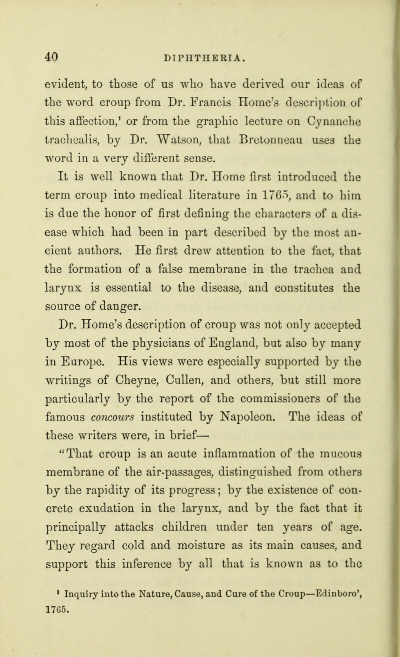 evident, to those of us who have derived our ideas of the word croup from Dr. Francis Home's description of this affection/ or from the graphic lecture on C3'nanche trachealis, by Dr. Watson, that Bretonneau uses the word in a very different sense. It is well known that Dr. Home first introduced the term croup into medical literature in 176.% and to him is due the honor of first defining the characters of a dis- ease which had been in part described by the most an- cient authors. He first drew attention to the fact, that the formation of a false membrane in the trachea and larynx is essential to the disease, and constitutes the source of danger. Dr. Home's description of croup was not only accepted by most of the physicians of England, but also by many in Europe. His views were especially supported by the writings of Cheyne, Cullen, and others, but still more particularly by the report of the commissioners of the famous concours instituted by Napoleon. The ideas of these writers were, in brief— That croup is an acute inflammation of the mucous membrane of the air-passages, distinguished from others by the rapidity of its progress; by the existence of con- crete exudation in the larynx, and by the fact that it principally attacks children under ten years of age. They regard cold and moisture as its main causes, and support this inference by all that is known as to the ' Inquiry into the Nature, Cause, and Cure of the Croup—Edinboro', 1765.