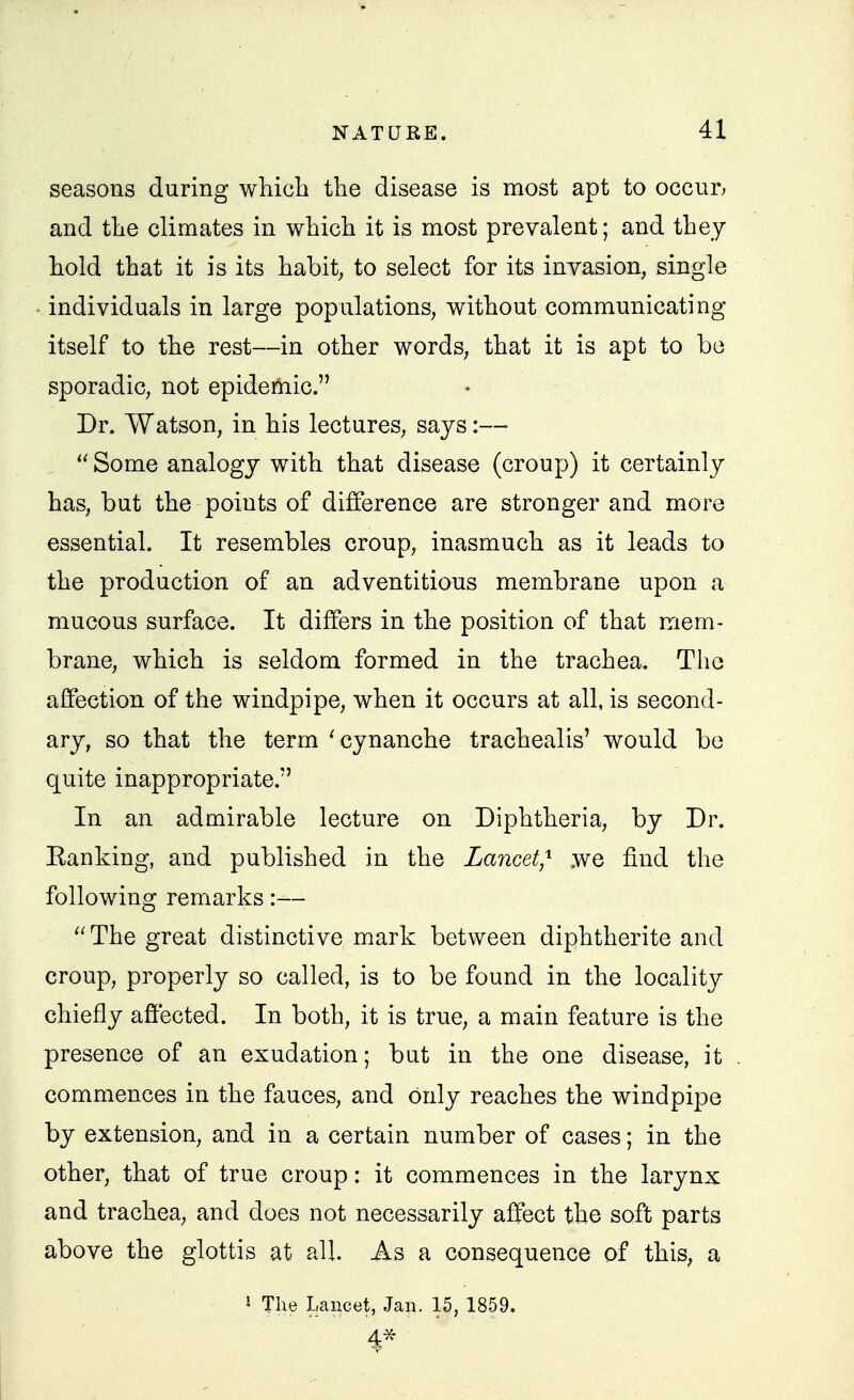 seasons during which the disease is most apt to occur; and the climates in which it is most prevalent; and they hold that it is its habit, to select for its invasion, single • individuals in large populations, without communicating itself to the rest—in other words, that it is apt to bo sporadic, not epidemic. Dr. Watson, in his lectures, says:—  Some analogy with that disease (croup) it certainly has, but the points of difference are stronger and more essential. It resembles croup, inasmuch as it leads to the production of an adventitious membrane upon a mucous surface. It differs in the position of that mem- brane, which is seldom formed in the trachea. The affection of the windpipe, when it occurs at all, is second- ary, so that the term 'cynanche trachealis' would be quite inappropriate. In an admirable lecture on Diphtheria, by Dr. Banking, and published in the Lancet,'^ we find the following remarks:— The great distinctive mark between diphtherite and croup, properly so called, is to be found in the locality chiefly affected. In both, it is true, a main feature is the presence of an exudation; but in the one disease, it commences in the fauces, and only reaches the windpipe by extension, and in a certain number of cases; in the other, that of true croup: it commences in the larynx and trachea, and does not necessarily affect the soft parts above the glottis at all As a consequence of this, a i The Lancet, Jan. 15, 1859. 4-^