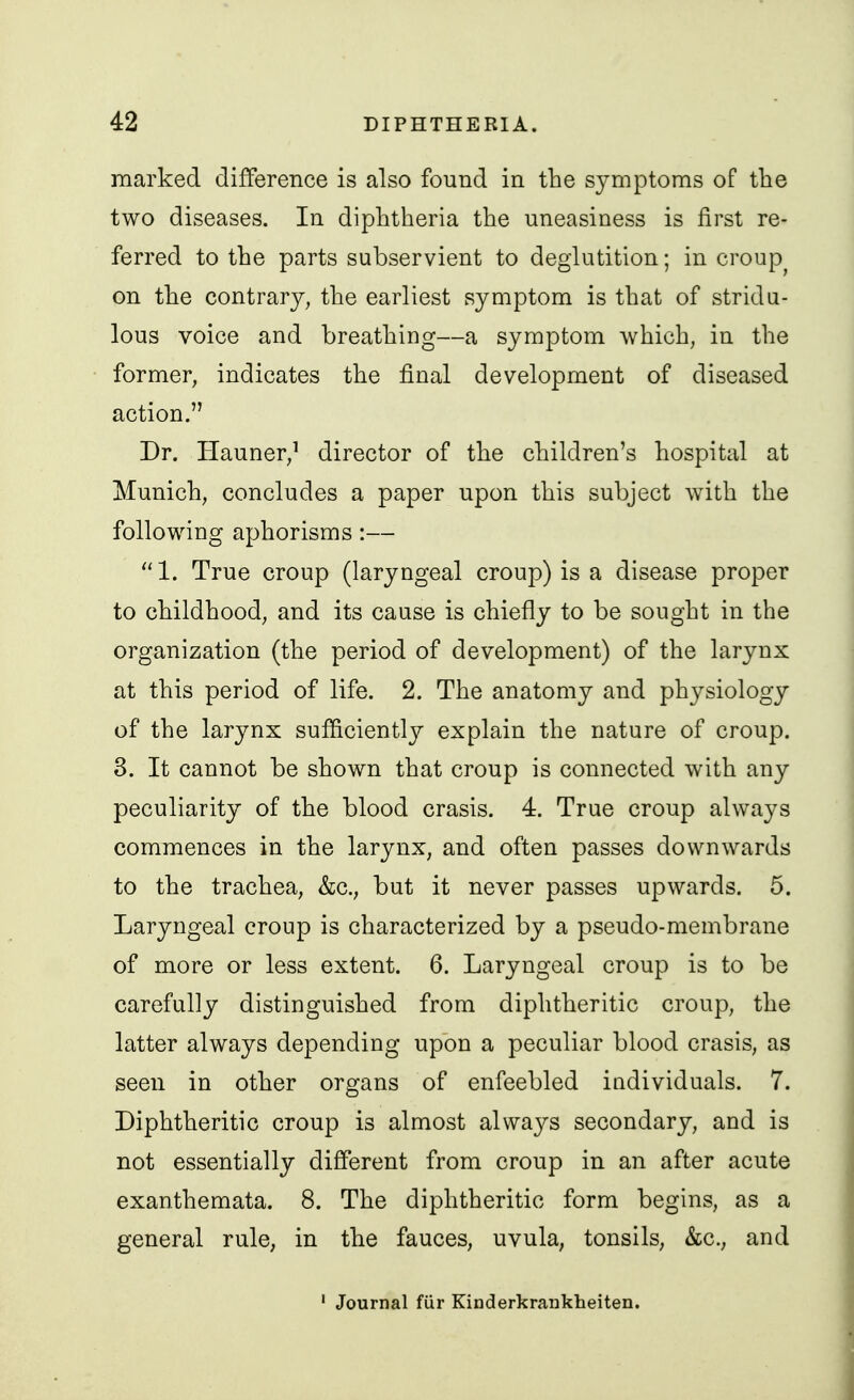 marked difference is also found in the sjmiptoms of the two diseases. In diphtheria the uneasiness is first re- ferred to the parts subservient to deglutition; in croup^ on the contrary^ the earliest symptom is that of strida- lous voice and breathing—a symptom which, in the former, indicates the final development of diseased action. Dr. riauner/ director of the children's hospital at Munich, concludes a paper upon this subject with the following aphorisms:— 1. True croup (laryngeal croup) is a disease proper to childhood, and its cause is chiefly to be sought in the organization (the period of development) of the larynx at this period of life. 2. The anatomy and physiology of the larynx sufficiently explain the nature of croup. 3. It cannot be shown that croup is connected with any peculiarity of the blood crasis. 4. True croup always commences in the larynx, and often passes downwards to the trachea, &c., but it never passes upwards. 5. Laryngeal croup is characterized by a pseudo-membrane of more or less extent. 6. Laryngeal croup is to be carefully distinguished from diphtheritic croup, the latter always depending upon a peculiar blood crasis, as seen in other organs of enfeebled individuals. 7. Diphtheritic croup is almost always secondary, and is not essentially different from croup in an after acute exanthemata. 8. The diphtheritic form begins, as a general rule, in the fauces, uvula, tonsils, &c., and ' Journal fiir Kinderkrankheiten.