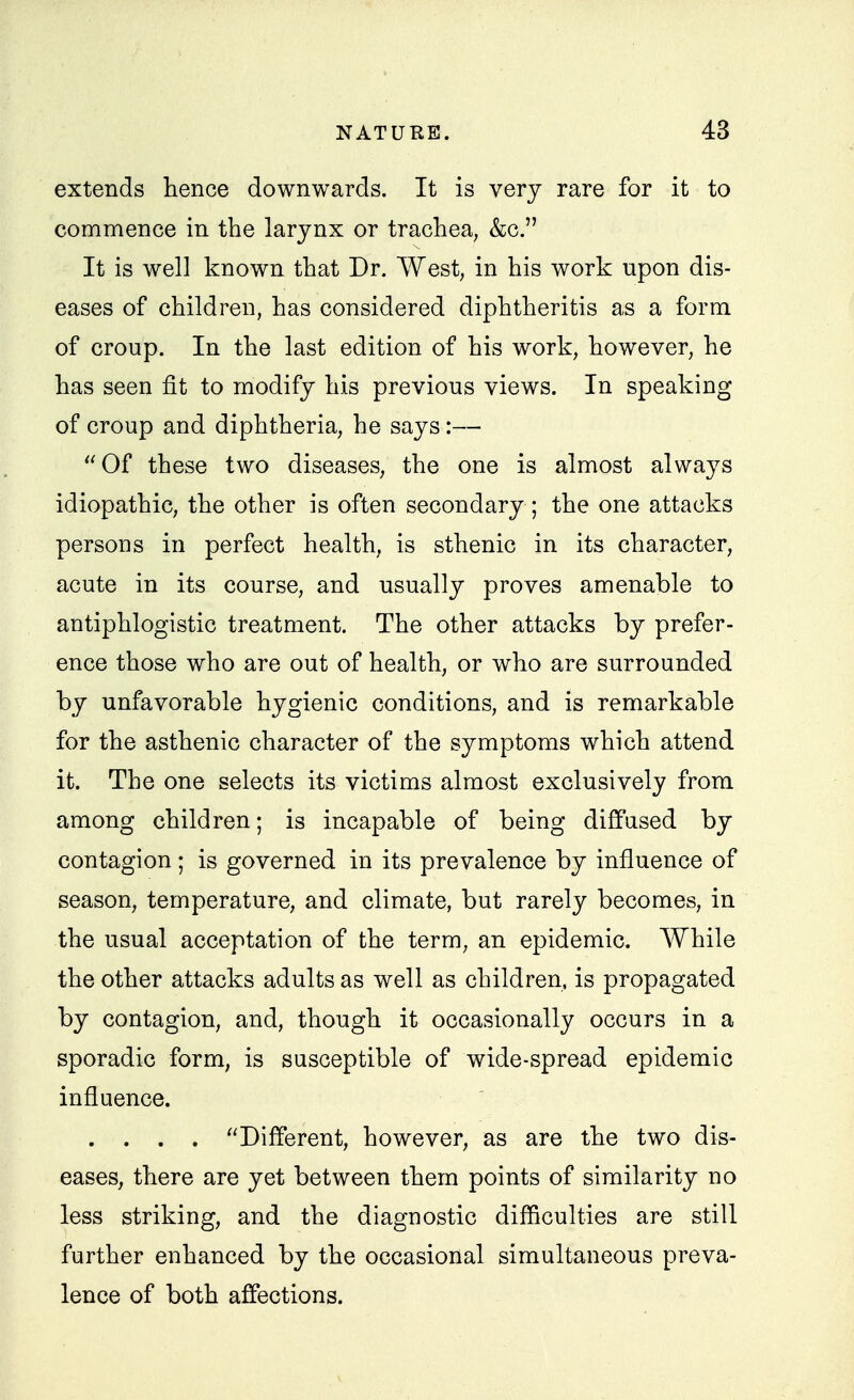 extends hence downwards. It is very rare for it to commence in the larynx or trachea, &c. It is well known that Dr. West, in his work upon dis- eases of children, has considered diphtheritis as a form of croup. In the last edition of his work, however, he has seen fit to modify his previous views. In speaking of croup and diphtheria, he says:— Of these two diseases, the one is almost always idiopathic, the other is often secondary ; the one attacks persons in perfect health, is sthenic in its character, acute in its course, and usually proves amenable to antiphlogistic treatment. The other attacks by prefer- ence those who are out of health, or who are surrounded by unfavorable hygienic conditions, and is remarkable for the asthenic character of the symptoms which attend it. The one selects its victims almost exclusively from among children; is incapable of being diffused by contagion; is governed in its prevalence by influence of season, temperature, and climate, but rarely becomes, in the usual acceptation of the term, an epidemic. While the other attacks adults as well as children, is propagated by contagion, and, though it occasionally occurs in a sporadic form, is susceptible of wide-spread epidemic influence. . . . . Different, however, as are the two dis- eases, there are yet between them points of similarity no less striking, and the diagnostic difficulties are still further enhanced by the occasional simultaneous preva- lence of both affections.