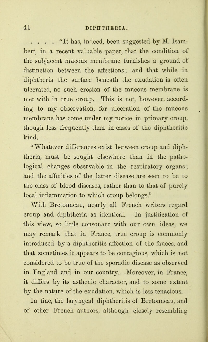 .... It has, indeed, been suggested by M. Isam- bert, iu' a recent valuable paper, that the condition of tlie subjacent macous membrane furnisbes a ground of distinction between the affections; and that while in diphtheria the surface beneath the exudation is often ■ulcerated, no such erosion of the mucous membrane is met with in true croup. This is not, however, accord- ing to my observation, for ulceration of the mucous membrane has come under my notice in primary croup, though less frequently than in cases of the diphtheritic kind. Whatever differences exist between croup and diph- theria, must be sought elsewhere than in the patho- logical changes observable in the respiratory organs; and the affinities of the latter disease are seen to be to the class of blood diseases, rather than to that of purely local inflammation to which croup belongs. With Bretonneau, nearl}^ all French writers regard croup and diphtheria as identical. In justification of this view, so little consonant with our own ideas, we may remark that in France, true croup is commonly introduced by a diphtheritic affection of the fauces, and that sometimes it appears to be contagious, which is not considered to be true of the sporadic disease as observed in England and in our country. Moreover, in France, it differs by its asthenic character, and to some extent by the nature of the exudation, which is less tenacious. In fine, the laryngeal diphtheritis of Bretonneau, and of other French authors, although closely resembling