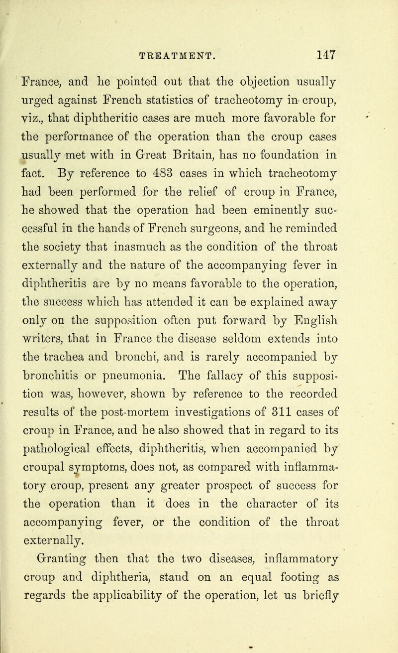 France, and lie pointed out that the objection usually urged against French statistics of tracheotomy in croup, viz., that diphtheritic cases are much more favorable for the performance of the operation than the croup cases usually met with in Grreat Britain, has no foundation in fact. By reference to 483 cases in which tracheotomy had been performed for the relief of croup in France, he showed that the operation had been eminently suc- cessful in the hands of French surgeons, and he reminded the society that inasmuch as the condition of the throat externally and the nature of the accompanying fever in diphtheritis are by no means favorable to the operation, the success which has attended it can be explained away only on the supposition often put forward by English writers, that in France the disease seldom extends into the trachea and bronchi, and is rarely accompanied by bronchitis or pneumonia. The fallacy of this supposi- tion was, however, shown by reference to the recorded results of the post-mortem investigations of 811 cases of croup in France, and he also showed that in regard to its pathological effects, diphtheritis, when accompanied by croupal symptoms, does not, as compared with inflamma- tory croup, present any greater prospect of success for the operation than it does in the character of its accompanying fever, or the condition of the throat externally. Granting then that the two diseases, inflammatory croup and diphtheria, stand on an equal footing as regards the applicability of the operation, let us briefly
