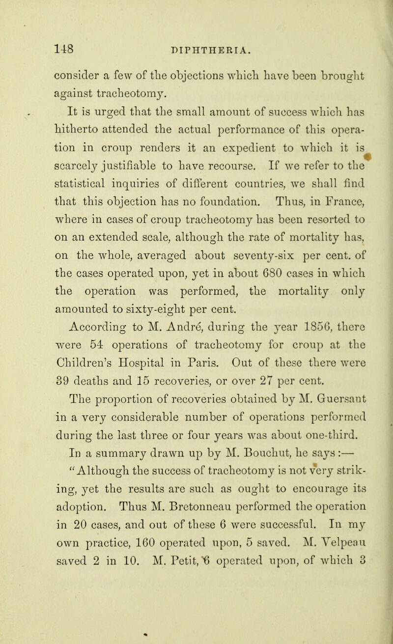 consider a few of tlie objections wliicli have been bronglit against tracheotomy. It is urged that the small amount of success which has hitherto attended the actual performance of this opera- tion in croup renders it an expedient to which it is scarcely justifiable to have recourse. If we refer to the statistical inquiries of different countries, we shall find that this objection has no foundation. Thus, in France, w^here in cases of croup tracheotomy has been resorted to on an extended scale, although the rate of mortality has, on the whole, averaged about seventy-six per cent, of the cases operated upon, yet in about 680 cases in which the operation was performed, the mortality only amounted to sixty-eight per cent. According to M. Andre, during the year 185G, there were 54 operations of tracheotomy for croup at the Children's Hospital in Paris. Out of these there were 39 deaths and 15 recoveries, or over 27 per cent. The proportion of recoveries obtained by M. Guersant in a very considerable number of operations performed during the last three or four years was about one-third. In a summary drawn up by M. Boachut, he says :— Although the success of tracheotomy is not very strik- ing, yet the results are such as ought to encourage its adoption. Thus M. Bretonneau performed the operation in 20 cases, and out of these 6 were successful. In my own practice, 160 operated upon, 5 saved. M. Yelpeau saved 2 in 10. M. Petit,'^6 operated upon, of which 3