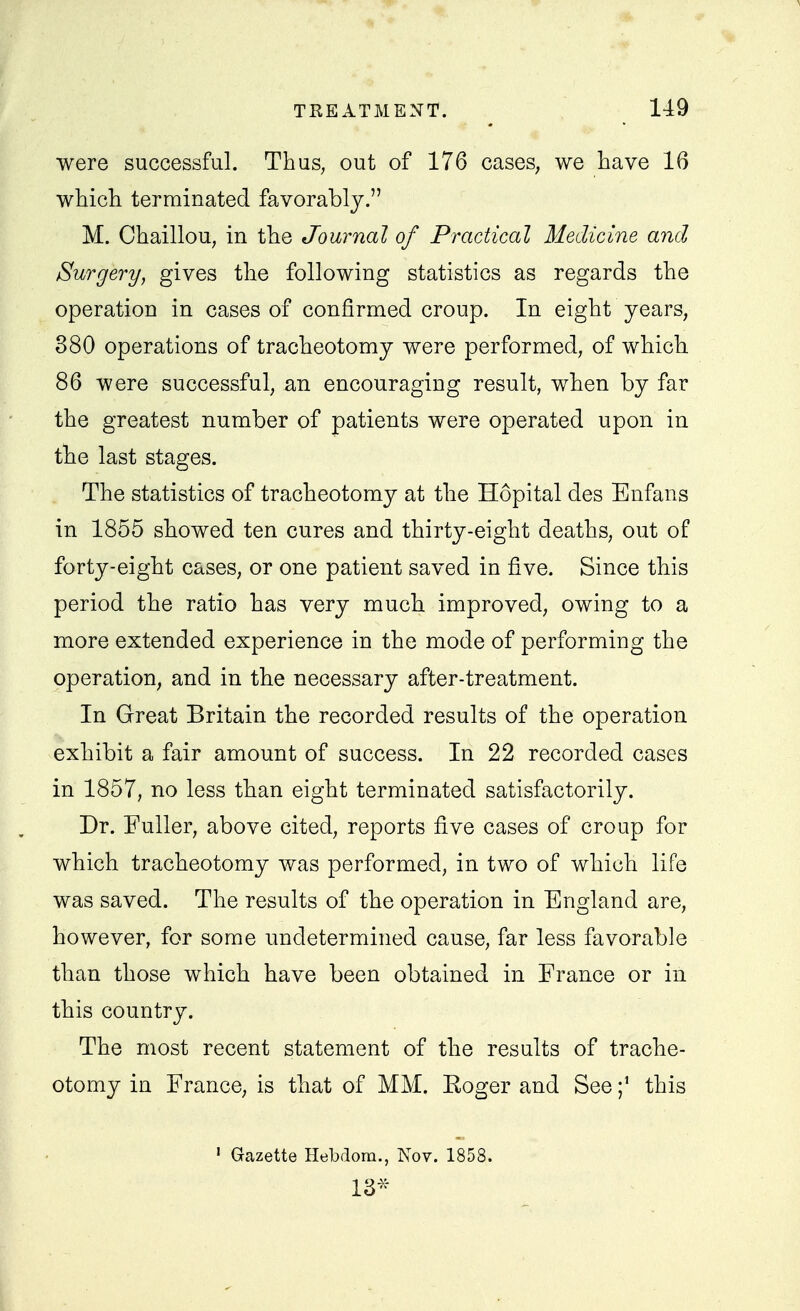 were successful. Thus, out of 176 cases^ we have 16 which terminated favorably. M. Chaillou, in the Journal of Practical Medicine and Surgery, gives the following statistics as regards the operation in cases of confirmed croup. In eight years, 880 operations of tracheotomy were performed, of which 86 were successful, an encouraging result, when by far the greatest number of patients were operated upon in the last stages. The statistics of tracheotomy at the Hopital des Enfans in 1855 showed ten cures and thirty-eight deaths, out of forty-eight cases, or one patient saved in five. Since this period the ratio has very much improved, owing to a more extended experience in the mode of performing the operation, and in the necessary after-treatment. In Great Britain the recorded results of the operation exhibit a fair amount of success. In 22 recorded cases in 1857, no less than eight terminated satisfactorily. I , Dr. Fuller, above cited, reports five cases of croup for which tracheotomy was performed, in two of which life was saved. The results of the operation in England are, however, for some undetermined cause, far less favorable than those which have been obtained in France or in this country. The most recent statement of the results of trache- otomy in France, is that of MM. Eoger and Seethis ■ Gazette Hebdora., Nov. 1858. 13^^