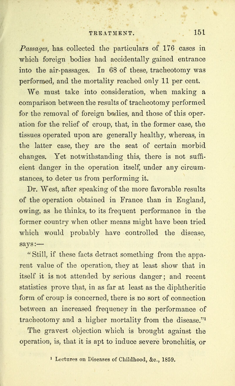 Passages, has collected the particulars of 176 cases in which foreign bodies had accidentally gained entrance into the air-passages. In 68 of these, tracheotomy was performed, and the mortality reached only 11 per cent. We must take into consideration, when making a comparison between the results of tracheotomy performed for the removal of foreign bodies, and those of this oper- ation for the relief of croup, that, in the former case, the tissues operated upon are generally healthy, whereas, in the latter case, they are the seat of certain morbid changes. Yet notwithstanding this, there is not suffi- cient danger in the operation itself, under any circum- stances, to deter us from performing it. Dr. West, after speaking of the more favorable results of the operation obtained in France than in England, owing, as he thinks, to its frequent performance in the former country when other means might have been tried which would probably have controlled the disease, says:—  Still, if these facts detract something from the appa- rent value of the operation, they at least show that in itself it is not attended by serious danger; and recent statistics prove that, in as far at least as the diphtheritic form of croup is concerned, there is no sort of connection between an increased frequency in the performance of tracheotomy and a higher mortality from the disease.^ The gravest objection which is brought against the operation, is, that it is apt to induce severe bronchitis, or » Lectures on Diseases of Childhood, &c., 1859.
