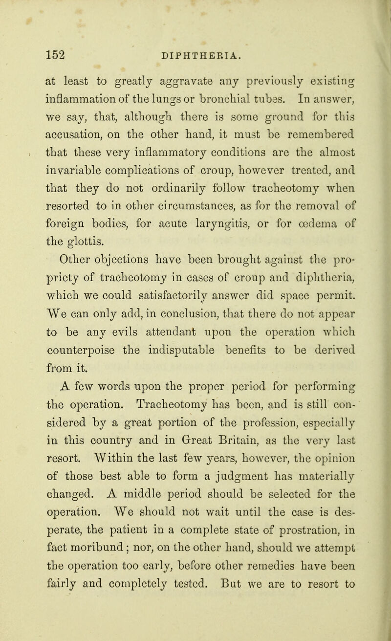 at least to greatly aggravate any previously existing inflammation of the lungs or bronchial tubes. In answer, we say, that, although there is some ground for this accusation, on the other hand, it must be remembered 1 that these very inflammatory conditions are the almost invariable complications of croup, however treated, and that they do not ordinarily follow tracheotomy when resorted to in other circumstances, as for the removal of foreign bodies, for acute larjmgitis, or for oedenia of the glottis. Other objections have been brought against the pro- priety of tracheotomy in cases of croup and diphtheria, which we could satisfactorily answer did space permit. We can only add, in conclusion, that there do not appear to be any evils attendant upon the operation which counterpoise the indisputable benefits to be derived from it. A few words upon the proper period for performing the operation. Tracheotomy has been, and is still con- sidered by a great portion of the profession, especially in this country and in Great Britain, as the very last resort. Within the last few years, however, the opinion of those best able to form a judgment has materially changed. A middle period should be selected for the operation. We should not wait until the case is des- perate, the patient in a complete state of prostration, in fact moribund ; nor, on the other hand, should we attempt the operation too early, before other remedies have been fairly and completely tested. But we are to resort to