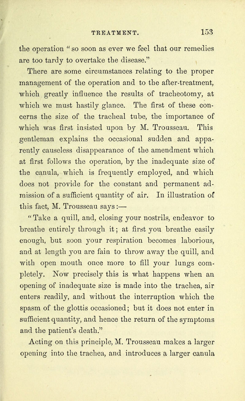 the operation  so soon as ever we feel that our remedies are too tardy to overtake the disease. There are some circumstances relating to the proper management of the operation and to the after-treatment, which greatly influence the results of tracheotomy, at which we must hastily glance. The first of these con- cerns the size of the tracheal tube, the importance of which was first insisted upon by M. Trousseau. This gentleman explains the occasional sudden and appa- rently causeless disappearance of the amendment which at first follows the operation, by the inadequate size of the canula, which is frequently employed, and which does not provide for the constant and permanent ad- mission of a sufficient quantity of air. In illustration of this fact, M. Trousseau says:— Take a quill, and, closing your nostrils, endeavor to breathe entirely through it; at first you breathe easily enough, but soon your respiration becomes laborious, and at length you are fain to throw away the quill, and with open mouth once more to fill your lungs com- pletely. Now precisely this is what happens when an opening of inadequate size is made into the trachea, air enters readily, and without the interruption which the spasm of the glottis occasioned; but it does not enter in sufficient quantity, and hence the return of the symptoms and the patient's death. Acting on this principle, M. Trousseau makes a larger opening into the trachea, and introduces a larger canula