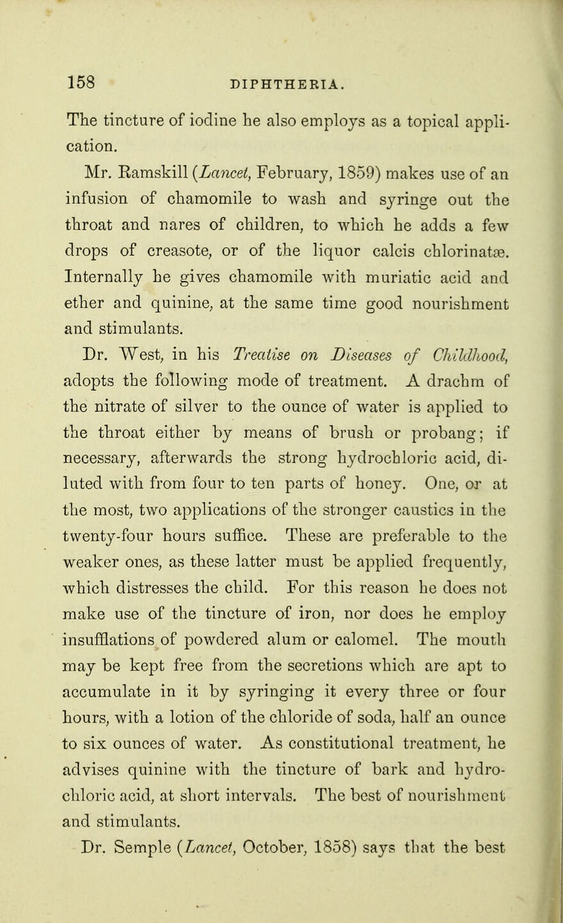 The tincture of iodine he also employs as a topical appli- cation. Mr. Kamskill {Lancet, February, 1859) makes use of an infusion of chamomile to wash and syringe out the throat and nares of children, to which he adds a few drops of creasotC; or of the liquor calcis chlorinata3. Internally he gives chamomile with muriatic acid and ether and quinine, at the same time good nourishment and stimulants. Dr. West, in his Treatise on Diseases of Childhood, adopts the following mode of treatment. A drachm of the nitrate of silver to the ounce of water is applied to the throat either by means of brush or probang; if necessary, afterwards the strong hydrochloric acid, di- luted with from four to ten parts of honey. One, or at the most, two applications of the stronger caustics in the twenty-four hours suffice. These are preferable to the weaker ones, as these latter must be applied frequently, which distresses the child. For this reason he does not make use of the tincture of iron, nor does he employ insufflations of powdered alum or calomel. The mouth may be kept free from the secretions which are apt to accumulate in it by syringing it every three or four hours, with a lotion of the chloride of soda, half an ounce to six ounces of water. As constitutional treatment, he advises quinine with the tincture of bark and hydro- chloric acid, at short intervals. The best of nourishment and stimulants. Dr. Semple {Layicet, October, 1858) says that the best