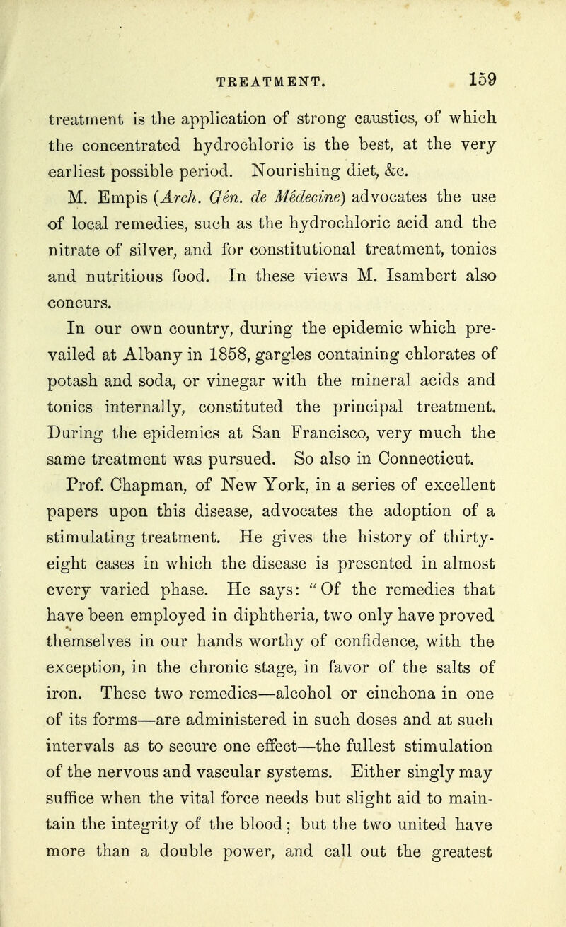 treatment is the application of strong caustics, of which the concentrated hydrochloric is the best, at the very earliest possible period. Nourishing diet, &c. M. Empis {Arch. Gen. de Mklecine) advocates the use of local remedies, such as the hydrochloric acid and the nitrate of silver, and for constitutional treatment, tonics and nutritious food. In these views M. Isambert also concurs. In our own country, during the epidemic which pre- vailed at Albany in 1858, gargles containing chlorates of potash and soda, or vinegar with the mineral acids and tonics internally, constituted the principal treatment. During the epidemics at San Francisco, very much the same treatment was pursued. So also in Connecticut. Prof. Chapman, of New York, in a series of excellent papers upon this disease, advocates the adoption of a stimulating treatment. He gives the history of thirty- eight cases in which the disease is presented in almost every varied phase. He says: ''Of the remedies that have been employed in diphtheria, two only have proved themselves in our hands worthy of confidence, with the exception, in the chronic stage, in favor of the salts of iron. These two remedies—alcohol or cinchona in one of its forms—are administered in such doses and at such intervals as to secure one effect—the fullest stimulation of the nervous and vascular systems. Either singly may suffice when the vital force needs but slight aid to main- tain the integrity of the blood; but the two united have more than a double power, and call out the greatest
