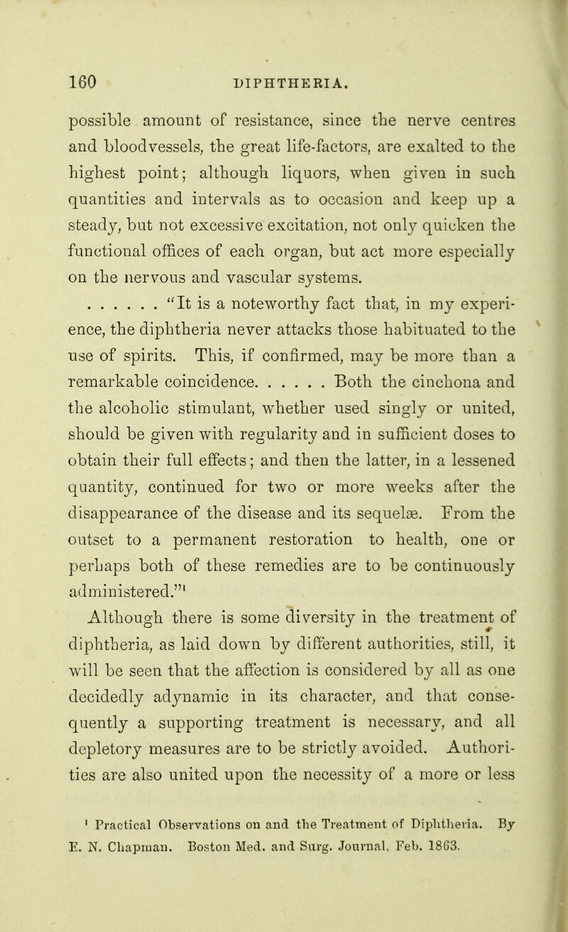 possible amount of resistance, since tlie nerve centres and bloodvessels; the great life-factors, are exalted to the highest point; although liquors, when given in such quantities and intervals as to occasion and keep up a steady, but not excessive excitation, not only quicken the functional offices of each organ, but act more especially on the nervous and vascular systems. It is a noteworthy fact that, in my experi- ence, the diphtheria never attacks those habituated to the use of spirits. This, if confirmed, may be more than a remarkable coincidence Both the cinchona and the alcoholic stimulant, whether used singly or united, should be given with regularity and in sufficient doses to obtain their full effects; and then the latter, in a lessened quantity, continued for two or more weeks after the disappearance of the disease and its sequelae. From the outset to a permanent restoration to health, one or perhaps both of these remedies are to be continuously administered.' Although there is some diversity in the treatment of diphtheria, as laid down by different authorities, still, it will be seen that the affection is considered by all as one decidedly adynamic in its character, and that conse- quently a supporting treatment is necessary, and all depletory measures are to be strictl}^ avoided. Authori- ties are also united upon the necessity of a more or less ' Practical Observations on and the Treatment of Diplitheria. By E. N. Chapman. Boston Med. and Surg. Journal, Feb. 1863.