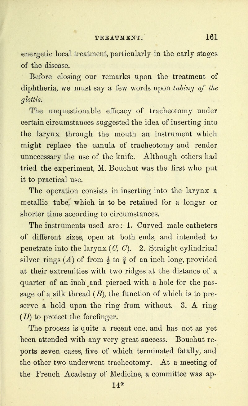 energetic local treatment, particularly in the early stages of the disease. Before closing our remarks upon the treatment of diphtheria, we must say a few words upon tubing of the glottis. The unquestionable efficacy of tracheotomy under certain circumstances suggested the idea of inserting into the larynx through the mouth an instrument which might replace the canula of tracheotomy and render unnecessary the use of the knife. Although others had tried the experiment, M. Bouchut was the first who put it to practical use. The operation consists in inserting into the larynx a metallic tube, which is to be retained for a longer or shorter time according to circumstances. The instruments used are: 1. Curved male catheters of different sizes, open at both ends, and intended to penetrate into the larynx ((7, C). 2. Straight cylindrical silver rings {A) of from J to } of an inch long, provided at their extremities with two ridges at the distance of a quarter of an inch^and pierced with a hole for the pas- sage of a silk thread {B), the function of which is to pre- serve a hold upon the ring from without. 3. A ring {D) to protect the forefinger. The process is quite a recent one, and has not as yet been attended with any very great success. Bouchut re- ports seven cases, five of which terminated fatally, and the other two underwent tracheotomy. At a meeting of the French Academy of Medicine, a committee was ap- 14*