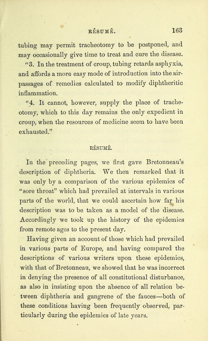 tubing may permit tracTieotomy to be postponed, and may occasionally give time to treat and cure the disease. ''3. In the treatment of croup, tubing retards asphyxia, and affords a more easy mode of introduction into the air- passages of remedies calculated to modify diphtheritic inflammation. 4. It cannot, however, supply the place of trache- otomy, which to this day remains the only expedient in croup, when the resources of medicine seem to have been exhausted. RESUME. In the preceding pages, we first gave Bretonneau's description of diphtheria. We then remarked that it was only by a comparison of the various epidemics of sore throat which had prevailed at intervals in various parts of the world, that we could ascertain how far his description was to be taken as a model of the disease. Accordingly we took up the history of the epidemics from remote ages to the present day. Having given an account of those which had prevailed in various parts of Europe, and having compared the descriptions of various writers upon these epidemics, with that of Bretonneau, we showed that he was incorrect in denying the presence of all constitutional disturbance, as also in insisting upon the absence of all relation be- tween diphtheria and gangrene of the fauces—both of these conditions having been frequently observed, par- ticularly during the epidemics of late years.