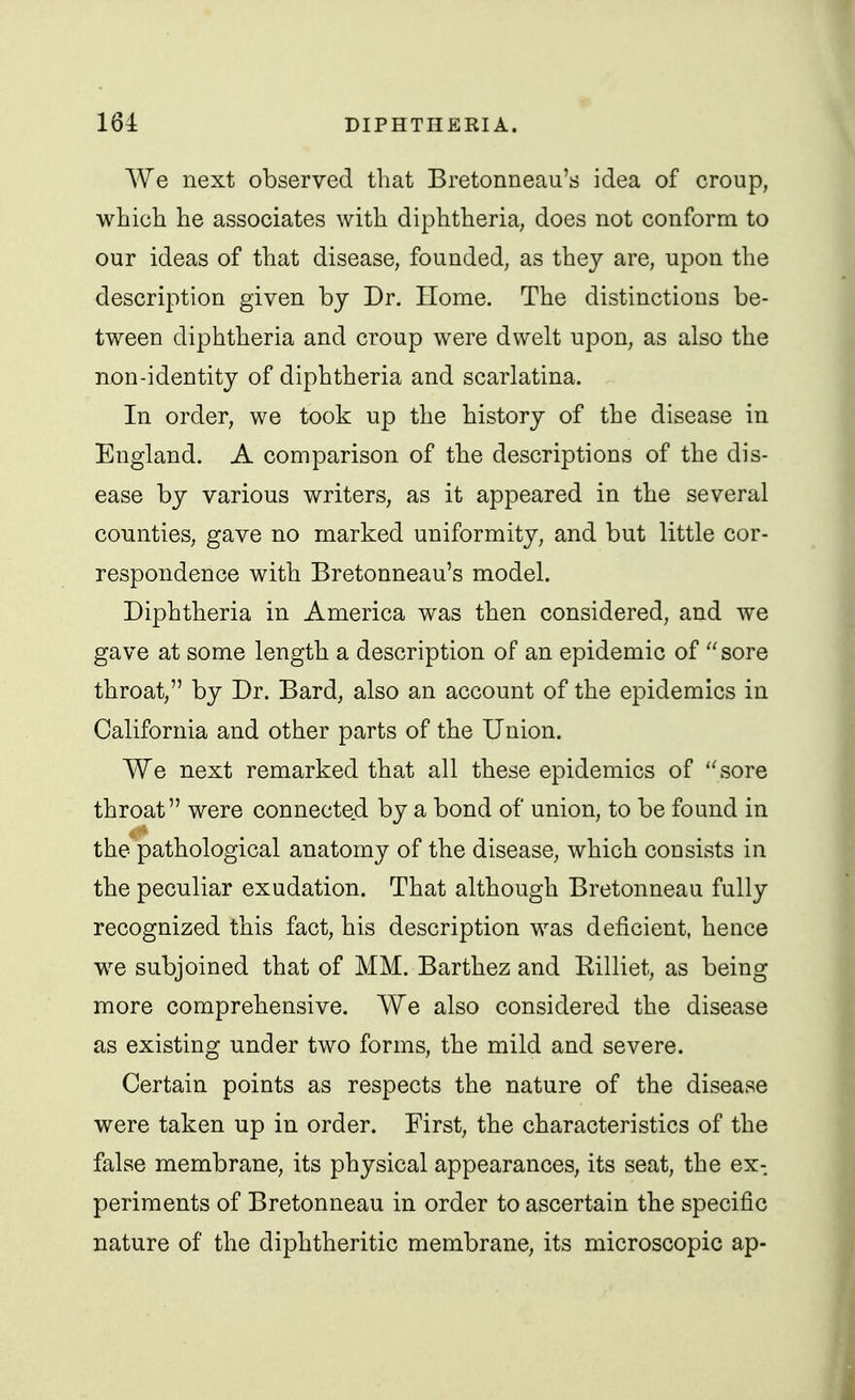 We next observed that Bretonneau's idea of croup, which he associates with diphtheria, does not conform to our ideas of that disease, founded, as they are, upon the description given by Dr. Home. The distinctions be- tween diphtheria and croup were dwelt upon, as also the non-identity of diphtheria and scarlatina. In order, we took up the history of the disease in England. A comparison of the descriptions of the dis- ease by various writers, as it appeared in the several counties, gave no marked uniformity, and but little cor- respondence with Bretonneau's model. Diphtheria in America was then considered, and we gave at some length a description of an epidemic of sore throat, by Dr. Bard, also an account of the epidemics in California and other parts of the Union. We next remarked that all these epidemics of sore throat were connected by a bond of union, to be found in the pathological anatomy of the disease, which consists in the peculiar exudation. That although Bretonneau fully recognized this fact, his description was deficient, hence we subjoined that of MM. Barthez and Eilliet, as being more comprehensive. We also considered the disease as existing under two forms, the mild and severe. Certain points as respects the nature of the disease were taken up in order. First, the characteristics of the false membrane, its physical appearances, its seat, the ex-, periraents of Bretonneau in order to ascertain the specific nature of the diphtheritic membrane, its microscopic ap-