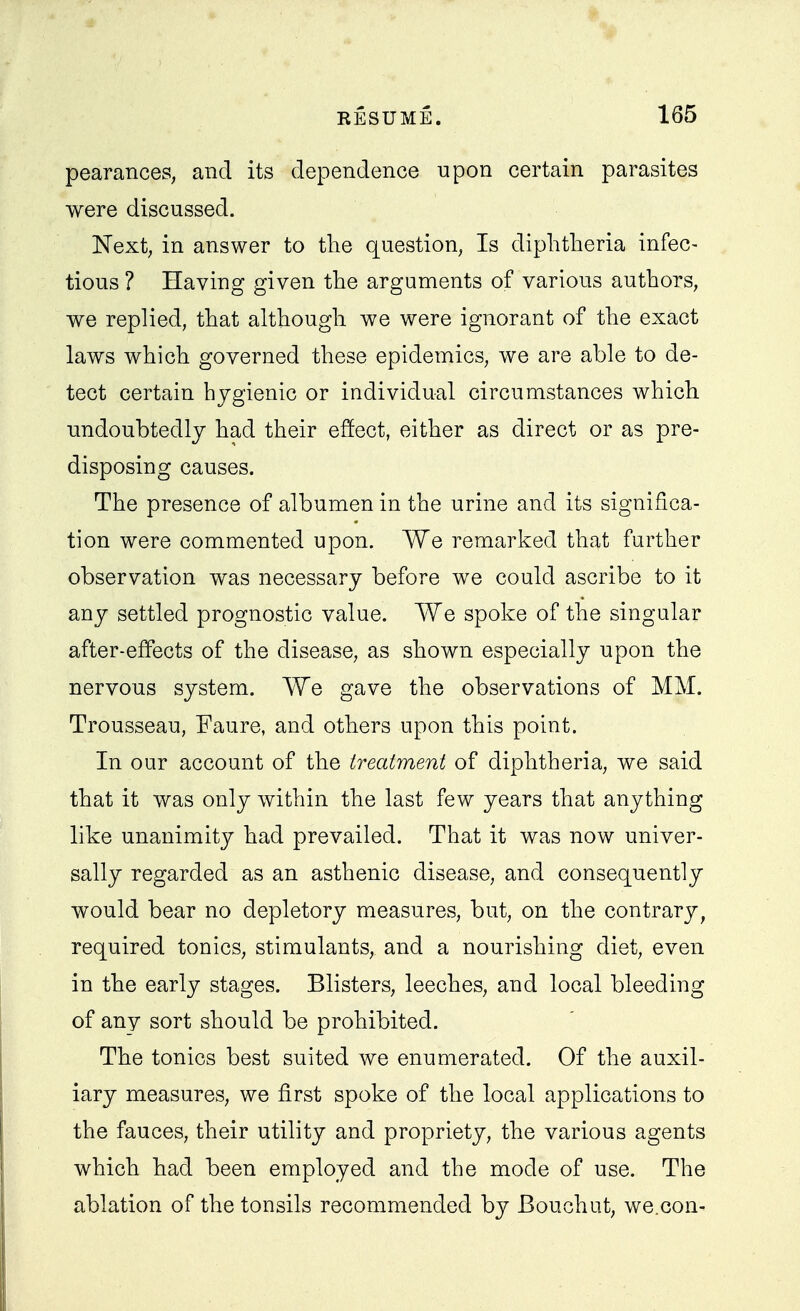 pearanceS; and its dependence upon certain parasites were discussed. Next, in answer to the question, Is diphtheria infec- tious ? Having given the arguments of various authors, we replied, that although we were ignorant of the exact laws which governed these epidemics, we are able to de- tect certain hygienic or individual circumstances which imdoubtedly had their effect, either as direct or as pre- disposing causes. The presence of albumen in the urine and its significa- tion were commented upon. We remarked that further observation was necessary before we could ascribe to it any settled prognostic value. We spoke of the singular after-effects of the disease, as shown especially upon the nervous system. We gave the observations of MM. Trousseau, Faure, and others upon this point. In our account of the treatment of diphtheria, we said that it was only within the last few years that anything like unanimity had prevailed. That it was now univer- sally regarded as an asthenic disease, and consequently would bear no depletory measures, but, on the contrary, required tonics, stimulants, and a nourishing diet, even in the early stages. Blisters, leeches, and local bleeding of any sort should be prohibited. The tonics best suited we enumerated. Of the auxil- iary measures, we first spoke of the local applications to the fauces, their utility and propriety, the various agents which had been employed and the mode of use. The ablation of the tonsils recommended by Bouchut, we.con-