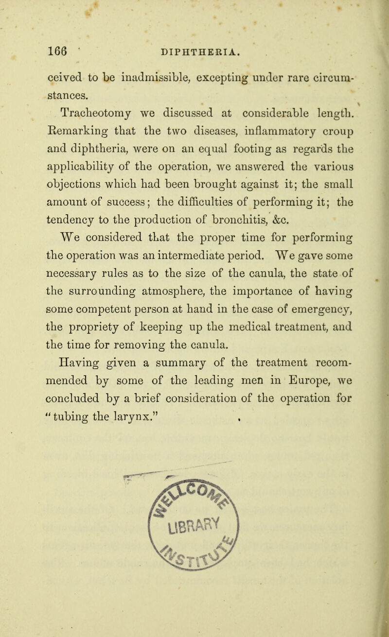 ceived to be inadmissible, excepting under rare circum- stances. Tracheotomy we discussed at considerable length. Eemarking that the two diseases, inflammatory croup and diphtheria, were on an equal footing as regards the applicability of the operation, we answered the various objections which had been brought against it; the small amount of success; the difficulties of performing it; the tendency to the production of bronchitis, &c. We considered that the proper time for performing the operation was an intermediate period. We gave some necessary rules as to the size of the canula, the state of the surrounding atmosphere, the importance of having some competent person at hand in the case of emergency, the propriety of keeping up the medical treatment, and the time for removing the canula. Having given a summary of the treatment recom- mended by some of the leading men in Europe, we concluded by a brief consideration of the operation for  tubing the larynx. ,