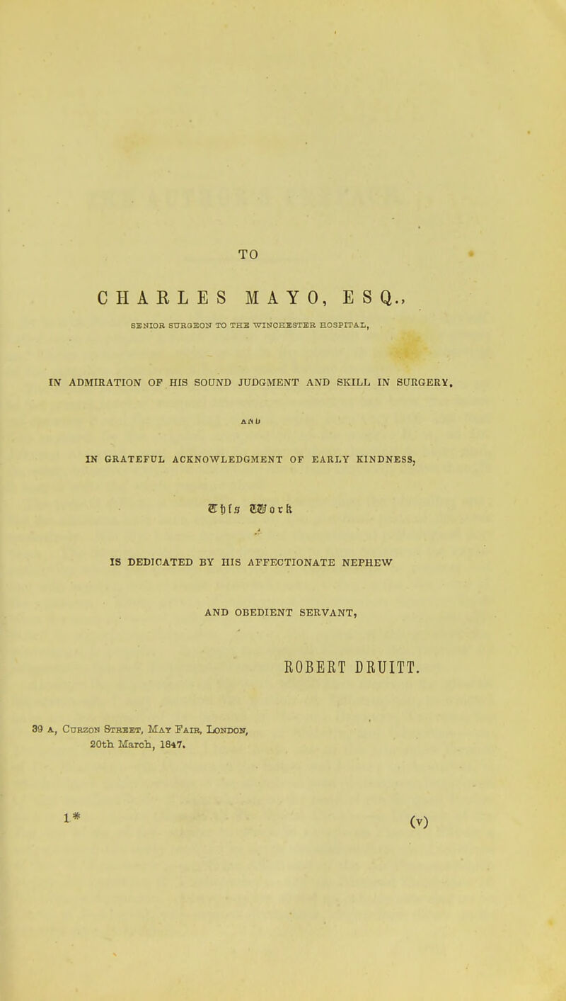 TO CHARLES MAYO, ESQ., 6BNI0B SUROBON TO TH3 'WINOHESTER HOSPITA.L, IN ADiMIRATION OF HIS SOUND JUDGiMENT AND SKILL IN SURGEEV. IS DEDICATED BY HIS AFFECTIONATE NEPHEW AND OBEDIENT SERVANT, ROBERT DRUITT. 39 A, CoRzoN Stbbet, Mat Fair, Iondoh; 20tli March, 1847. 1*
