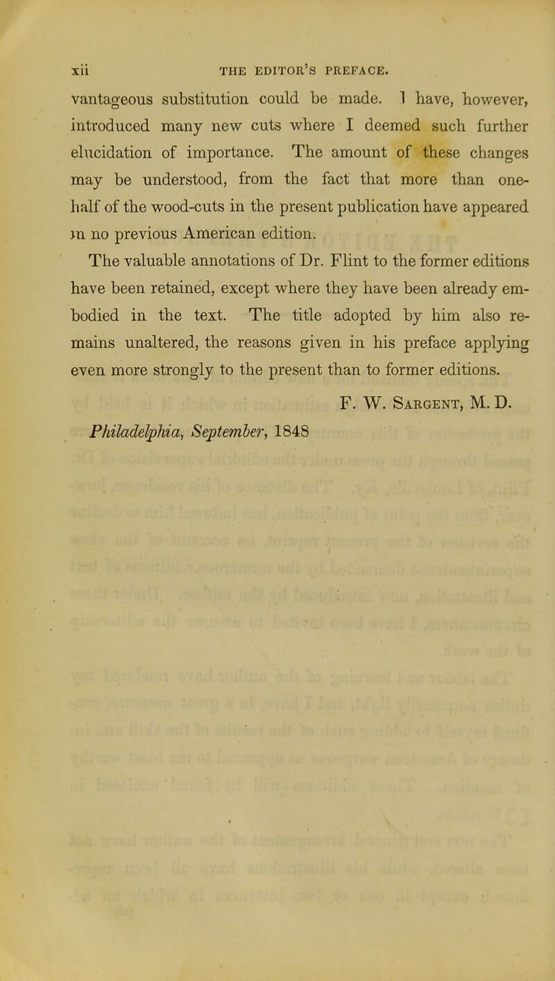 vantageous substitution could be made. 1 have, however, introduced many new cuts where I deemed such further ehicidation of importance. The amount of these changes may be understood, from the fact that more than one- half of the wood-cuts in the present publication have appeared jn no previous American edition. The valuable annotations of Dr. Flint to the former editions have been retained, except where they have been already em- bodied in the text. The title adopted by him also re- mains unaltered, the reasons given in his preface applying even more strongly to the present than to former editions. F. W. Sargent, M. D. Philadelphia, September, 1848