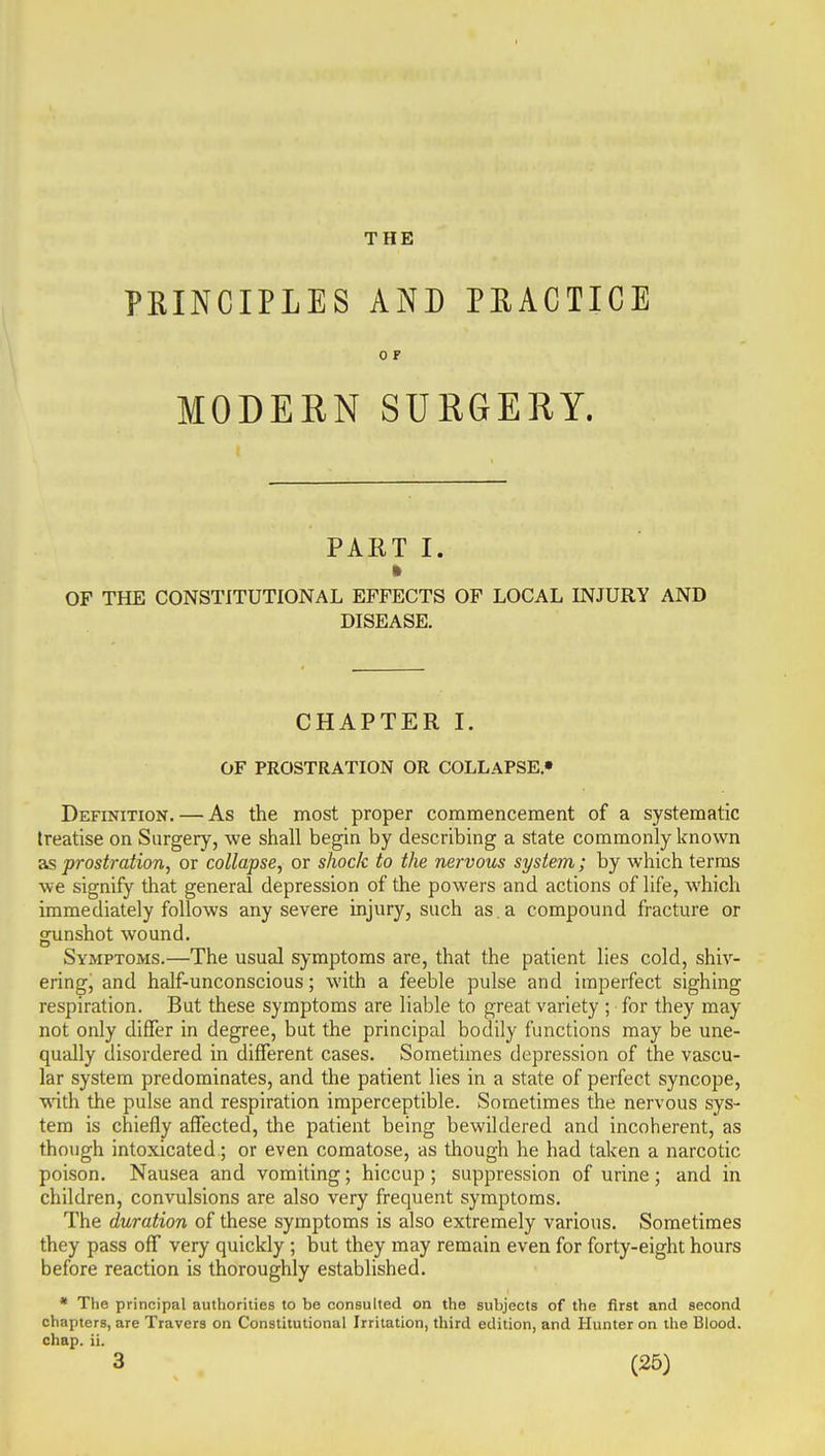 THE PRINCIPLES AND PEACTICE 0 P MODERN SURGERY. PAET I. » OF THE CONSTITUTIONAL EFFECTS OF LOCAL INJURY AND DISEASE. CHAPTER I. OF PROSTRATION OR COLLAPSE.• Definition. — As the most proper commencement of a systematic treatise on Surgery, we shall begin by describing a state commonly known as prostration, or collapse, or shock to the nervous system; by which terms we signify that general depression of the powers and actions of life, which immediately follows any severe injury, such as . a compound fracture or gunshot wound. Symptoms.—The usual symptoms are, that the patient lies cold, shiv- ering, and half-unconscious; with a feeble pulse and imperfect sighing respiration. But these symptoms are liable to great variety ; for they may not only differ in degree, but the principal bodily functions may be une- qually disordered in different cases. Sometimes depression of the vascu- lar system predominates, and the patient lies in a state of perfect syncope, with the pulse and respiration imperceptible. Sometimes the nervous sys- tem is chiefly affected, the patient being bewildered and incoherent, as though intoxicated; or even comatose, as though he had taken a narcotic poison. Nausea and vomiting; hiccup; suppression of urine; and in children, convulsions are also very frequent symptoms. The duration of these symptoms is also extremely various. Sometimes they pass off very quickly ; but they may remain even for forty-eight hours before reaction is thoroughly established. • The principal authorities to be consulted on the subjects of the first and second chapters, are Travers on Constitutional Irritation, third edition, and Hunter on the Blood, chap. ii.
