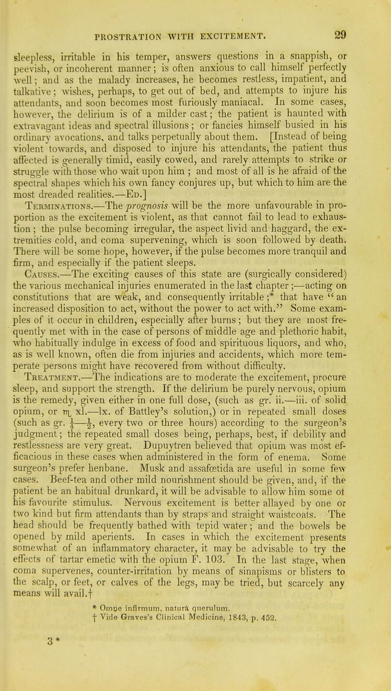 sleepless, irritable in his temper, answers questions in a snappish, or peevish, or incoherent manner; is often anxious to call himself perfectly well; and as the malady increases, he becomes restless, impatient, and talkative; wishes, perhaps, to get out of bed, and attempts to injure his attendants, and soon becomes most furiously maniacal. In some cases, however, the delirium is of a milder cast; the patient is haunted with extiavagant ideas and spectral illusions ; or fancies himself busied in his ordinary avocations, and talks perpetually about them. [Instead of being violent towards, and disposed to injure his attendants, the patient thus affected is generally timid, easily cowed, and rarely attempts to strike or struggle with those who wait upon him ; and most of all is he afraid of the spectral shapes which his own fancy conjures up, but which to him are the most dreaded realities.—Ed.] Terminations.—The prognosis will be the more unfavourable in pro- portion as the excitement is violent, as that cannot fail to lead to exhaus- tion; the pulse becoming irregular, the aspect livid and haggard, the ex- tremities cold, and coma supervening, which is soon followed by death. There will be some hope, however, if the pulse becomes more tranquil and firm, and especially if the patient sleeps. Causes.—The exciting causes of this state are (surgically considered) the various mechanical injuries enumerated in the last chapter ;—acting on constitutions that are weak, and consequently irritable ;* that have  an increased disposition to act, without the power to act with. Some exam- ples of it occur in children, especially after burns ; but they are most fre- quently met with in the case of persons of middle age and plethoric habit, w^ho habitually indulge in excess of food and spirituous liquors, and who, as is well known, often die from injuries and accidents, which more tem- perate persons might have recovered from without difficulty. Treatment.—The indications are to moderate the excitement, procure sleep, and support the strength. If the delirium be purely nervous, opium is the remedy, given either in one full dose, (such as gr. ii.—iii. of sohd opium, or rri xl.—Ix. of Battley's solution,) or in repeated small doses (such as gr. |—^, every two or three hours) according to the surgeon's judgment; the repeated small doses being, perhaps, best, if debility and restlessness are very great. Dupuytren believed that opium was most ef- ficacious in these cases when administered in the form of enema. Some surgeon's prefer henbane. Musk and assafoetida are useful in some few cases. Beef-tea and other mild nourishment should be given, and, if the patient be an habitual drunkard, it will be advisable to allow him some ot his favourite stimulus. Nervous excitement is better allayed by one or two kind but firm attendants than by straps and straight waistcoats. The head should be frequently bathed with tepid water; and the bowels be opened by mild aperients. In cases in which the excitement presents somewhat of an inflammatory character, it may be advisable to try the • effects of tartar emetic wilh the opium F. 103. In the last stage, when coma supervenes, counter-irritation by means of sinapisms or blisters to the scalp, or feet, or calves of the legs, may be tried, but scarcely any means will avail.f • Omoe inflrmum, natura. querulum. \ Vide Graves's Clinical Medicine, 1843, p. 452. 3*