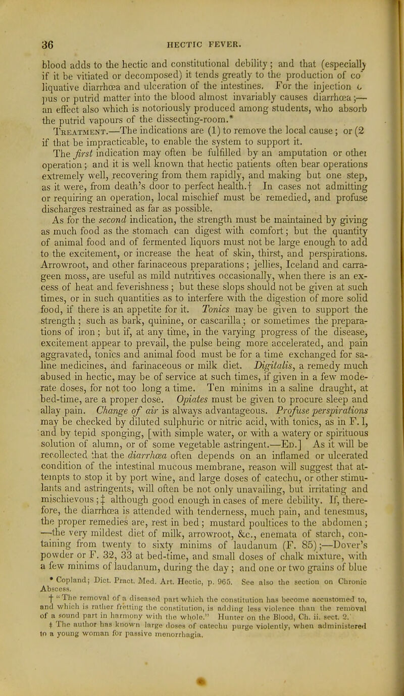 blood adds to the hectic and constitutional debility ; and that (especial!) if it be vitiated or decomposed) it tends greatly to the production of co liquative diarrhoea and ulceration of the intestines. For the injection g pus or putrid matter into the blood almost invariably causes diarrhoea;— an effect also which is notoriously produced among students, who absorb the putrid vapours of the dissecting-room.* Treatment.—The indications are (1) to remove the local cause; or (2 if that be impracticable, to enable tlie system to support it. The first indication may often be fulfdled by an amputation or other operation; and it is well known that hectic patients often bear operations extremely well, recovering from them rapidly, and making but one step, as it were, from death's door to perfect health.f In cases not admitting or requiring an operation, local mischief must be remedied, and profuse discharges restrained as far as possible. As for the second indication, the strength must be maintained by giving as much food as the stomach can digest with comfort; but the quantity of animal food and of fermented liquors must not be large enough to add to the excitement, or increase the heat of skin, thirst, and perspirations. Arrowroot, and other farinaceous preparations ; jellies, Iceland and carra- geen moss, are useful as mild nutritives occasionally, when there is an ex- cess of heat and feverishness ; but these slops should not be given at such times, or in such quantities as to interfere with the digestion of more solid food, if there is an appetite for it. Tonics may be given to support the strength ; such as bark, quinine, or cascarilla ; or sometimes the prepara- tions of iron ; but if, at any titne, in the varying progress of the disease, excitement appear to prevail, the pulse being more accelerated, and pain aggravated, tonics and animal food must be for a time exchanged for sa- line medicines, and farinaceous or milk diet. Digitalis^ a remedy much abused in hectic, may be of service at such times, if given in a few mode- rate doses, for not too long a time. Ten minims in a saline draught, at bed-time, are a proper dose. Opiates must be given to procure sleep and allay pain. Change of air is always advantageous. Profuse perspirations may be checked by diluted sulphuric or nitric acid, with tonics, as in F. I, ■ and by tepid sponging, [with simple water, or with a watery or spirituous solution of alumn, or of some vegetable astringent.—Ed.] As it wUl be recollected that the diarrhcea often depends on an inflamed or ulcerated condition of the intestinal mucous membrane, reason will suggest that at- tempts to stop it by port wine, and large doses of catechu, or odier stimu- lants and astringents, will often be not only unavailing, but irritating and mischievous ; J although good enough in cases of mere debility. If, diere- fore, the diarrhcea is attended with tenderness, much pain, and tenesmus, the proper remedies are, rest in bed; mustard poultices to the abdomen ; —the very mildest diet of milk, arrowroot, &c., enemata of starch, con- taining from twenty to sixty minims of laudanum (F. 85);—Dover's powder or F. 32, 33 at bed-time, and small doses of chalk mixture, witli a few minims of laudanum, during the day ; and one or two grains of blue • Copland; Diet. Prnct. Med. Art. Hectic, p. 965. See also the section on Chronic Abscess. ■j- The removal of a diseased part which the constitution has become accustomed to, nnd v/hich is rather fretting the con.stilulion, is adding less violence than the removal of a sound part in harmony with the whole. Hunter on tlie Blood, Ch. ii. sect. 3.' + The author has known large doses of catechu purge violently, when administered to a young woman for passive menorrhagia.