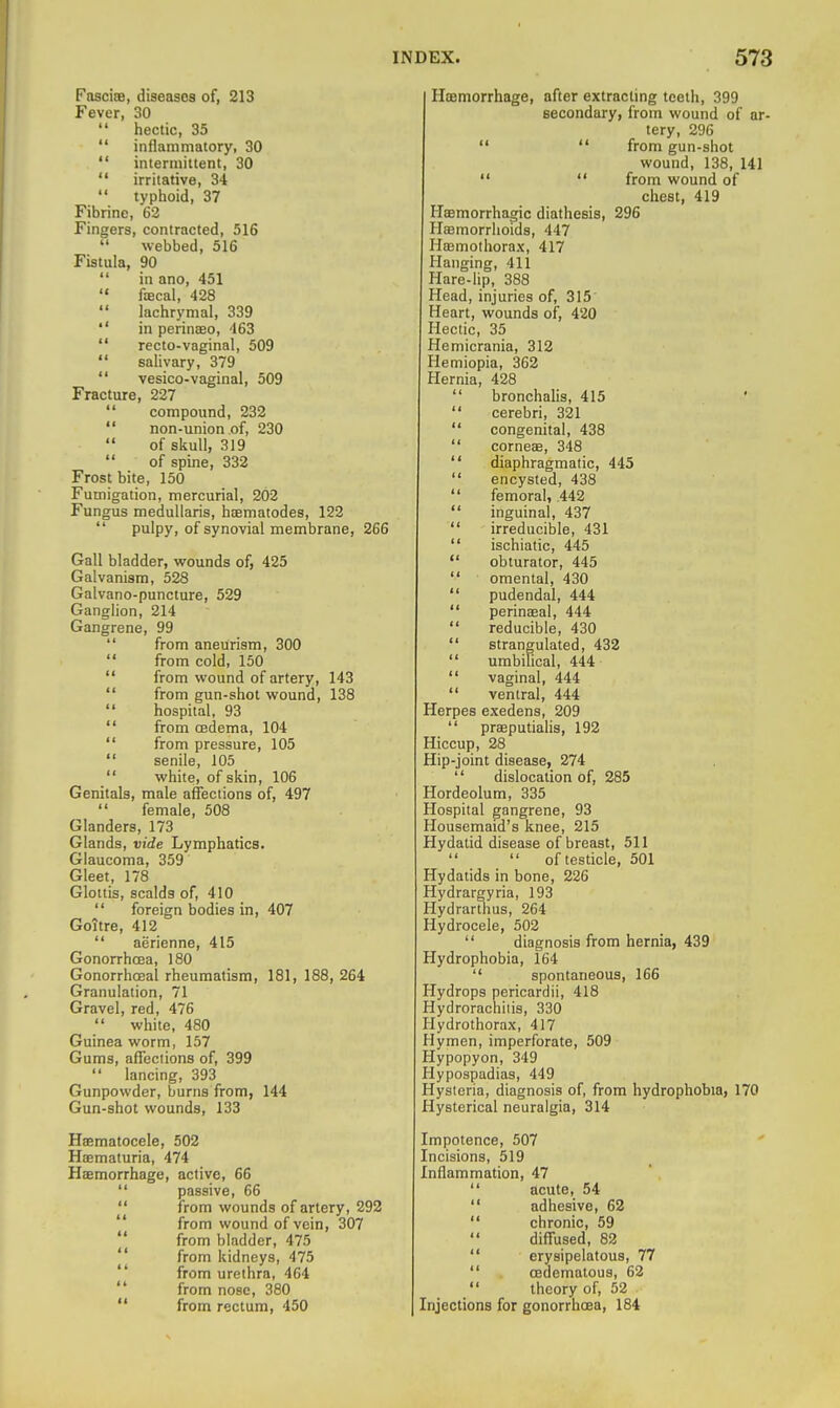 PasciiB, diseases of, 213 Fever, 30  hectic, 35  inflammatory, 30  intermittent, 30  irritative, 34  typhoid, 37 Fibrine, 62 Fingers, contracted, 516  webbed, 516 Fistula, 90  in ano, 451  fiEcal, 428  lachrymal, 339  in perinffio, 463  recto-vaginal, 509  salivary, 379  vesico-vaginal, 509 Fracture, 227  compound, 232  non-union of, 230 of skull, 319  of spine, 332 Frost bite, 150 Fumigation, mercurial, 202 Fungus meduUaris, haematodes, 122  pulpy, of synovial membrane, 266 Gall bladder, wounds of, 425 Galvanism, 528 Galvano-puncture, 529 Ganglion, 214 Gangrene, 99  from aneurism, 300  from cold, 150  from wound of artery, 143  from gun-shot wound, 138  hospital, 93  from oedema, 104  from pressure, 105  senile, 105  white, of skin, 106 Genitals, male affections of, 497 female, 508 Glanders, 173 Glands, vide Lymphatics. Glaucoma, 359 Gleet, 178 Glottis, scalds of, 410  foreign bodies in, 407 Goitre, 412  aerienne, 415 Gonorrhoea, 180 Gonorrhoeal rheumatism, 181, 188, 264 Granulation, 71 Gravel, red, 476  white, 480 Guinea worm, 157 Gums, affections of, 399  lancing, 393 Gunpowder, burns from, 144 Gun-shot wounds, 133 Haematocele, 502 Haematuria, 474 Haemorrhage, active, 66  passive, 66  from wounds of artery, 292  from wound of vein, 307  from bladder, 475  from kidneys, 475  from urethra, 464  from nose, 380  from rectum, 450 Haemorrhage, after extracting teeth, 399 secondary, from wound of ar- tery, 296   from gun-shot wound, 138, 141  '* from wound of chest, 419 Haemorrhagic diathesis, 296 HEBmorrlioids, 447 Hasmothorax, 417 Hanging, 411 Hare-lip, 388 Head, injuries of, 315 Heart, wounds of, 420 Hectic, 35 Hemicrania, 312 Hemiopia, 362 Hernia, 428  bronchalis, 415  cerebri, 321  congenital, 438  corneae, 348  diaphragmatic, 445  encysted, 438  femoral, 442  inguinal, 437  irreducible, 431  ischiatic, 445  obturator, 445  omental, 430  pudendal, 444  perinaeal, 444  reducible, 430  strangulated, 432  umbilical, 444  vaginal, 444  ventral, 444 Herpes exedens, 209  prseputialis, 192 Hiccup, 28 Hip-joint disease, 274  dislocation of, 285 Hordeolum, 335 Hospital gangrene, 93 Housemaid's knee, 215 Hydatid disease of breast, 511   of testicle, 501 Hydatids in bone, 226 Hydrargyria, 193 Hydrarthus, 264 Hydrocele, 502  diagnosis from hernia, 439 Hydrophobia, 164  spontaneous, 166 Hydrops pericardii, 418 Hydrorachiiis, 330 Hydrothorax, 417 Hymen, imperforate, 509 Hypopyon, 349 Hypospadias, 449 Hysteria, diagnosis of, from hydrophobia, 170 Hysterical neuralgia, 314 Impotence, 507 Incisions, 519 Inflammation, 47  acute, 54  adhesive, 62  chronic, 59  diffused, 82  erysipelatous, 77  oedematous, 62  theory of, 52 Injections for gonorrhoea, 184