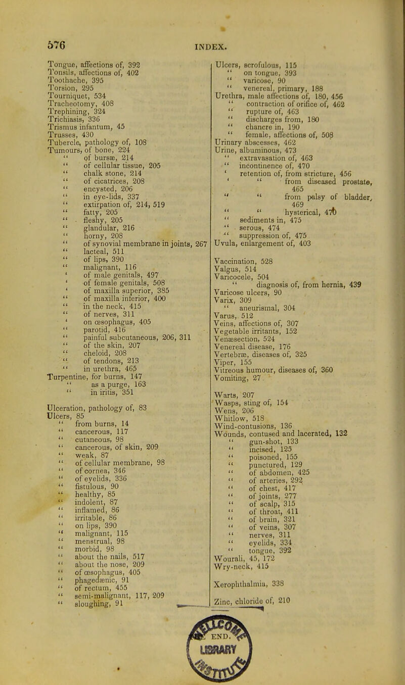 Tongue, affections of, 392 Tonsils, affections of, 402 Tootliache, 395 Torsion, 295 Tourniquet, 534 Tracheotomy, 408 Trepliining, 324 Trichiasis, 336 Trismus infantum, 45 Trusses, 430 Tubercle, pathology of, 108 Tumours, of bone, 224  of bursse, 214  of cellular tissue, 205  chalk stone, 214  of cicatrices, 208  encysted, 206  in eye-lids, 337  extirpation of, 214, 519  fatty, 205  . fleshy, 205  glandular, 216  horny, 208  of synovial membrane in joints, 267  lacteal, 511  of lips, 390  malignant, 116 of male genitals, 497 of female genitals, 508 of maxilla superior, 385 of maxilla inferior, 400 in the neck, 415 of nerves, 311 on cesophagus, 405 parotid, 416 painful subcutaneous, 206 , 311 of the skin, 207 cheloid, 208 of tendons, 213 in urethra, 465 Turpentine, for burns, 147 as a purge, 163 in iritis, 351 Ulceration, pathology of, 83 Ulcers, 85  from burns, 14  cancerous, 117  cutaneous, 98  cancerous, of skin, 209  weak, 87  of cellular membrane, 98  of cornea, 346  of eyelids, 336  fistulous, 90  healthy, 85  indolent, 87  inflamed, 86  irritable, 86  on lips, 390  malignant, 115  menstrual, 98  morbid, 98  about the nails, 517  about the nose, 209  of cesophagus, 405  phagedienic, 91  of rectum, 455  semi-malignant, 117, 209  sloughing, 91 ,_ Ulcers, ecrofulous, 115  on tongue, 393  varicose, 90  venereal, primary, 188 Urethra, male affections of, 180, 456  contraction of orifice of, 462  rupture of, 463  discharges from, 180  chancre in, 190  female, affections of, 508 Urinary abscesses, 462 Urine, albuminous, 473  extravasation of, 463  incontinence of, 470 ' retention of, from stricture, 456 '  from diseased prostate, 465   from palsy of bladder, 469   hysterical, 470  sediments in, 475  serous, 474  suppression of, 475 Uvula, enlargement of, 403 Vaccination, 528 Valgus, 514 Varicocele, 504  diagnosis of, from hernia, 439 Varicose ulcers, 90 Varbc, 309  aneurismal, 304 Varus, 512 Veins, affections of, 307 Vegetable irritants, 152 Venaesection, 524 Venereal disease, 176 Vertebrae, diseases of, 325 Viper, 155 Vitreous humour, diseases of, 360 Vomiting, 27 Warts, 207 Wasps, sting of, 154 Wens, 206 Whitlow, 518 Wind-contusions, 136 Wounds, contused and lacerated, 132  gun-shot, 133  incised, 125  poisoned, 155  punctured, 129  of abdomen, 425  of arteries, 293  of chest, 417  of joints, 277 of scalp, 315  of throat, 411  of brain, 321  of veins, 307  nerves, 311  eyelids, 334  tongue, 392 Wourali, 45, 172 Wry-neck, 415 Xerophthalmia, 338 Zinc, chloride of, 210