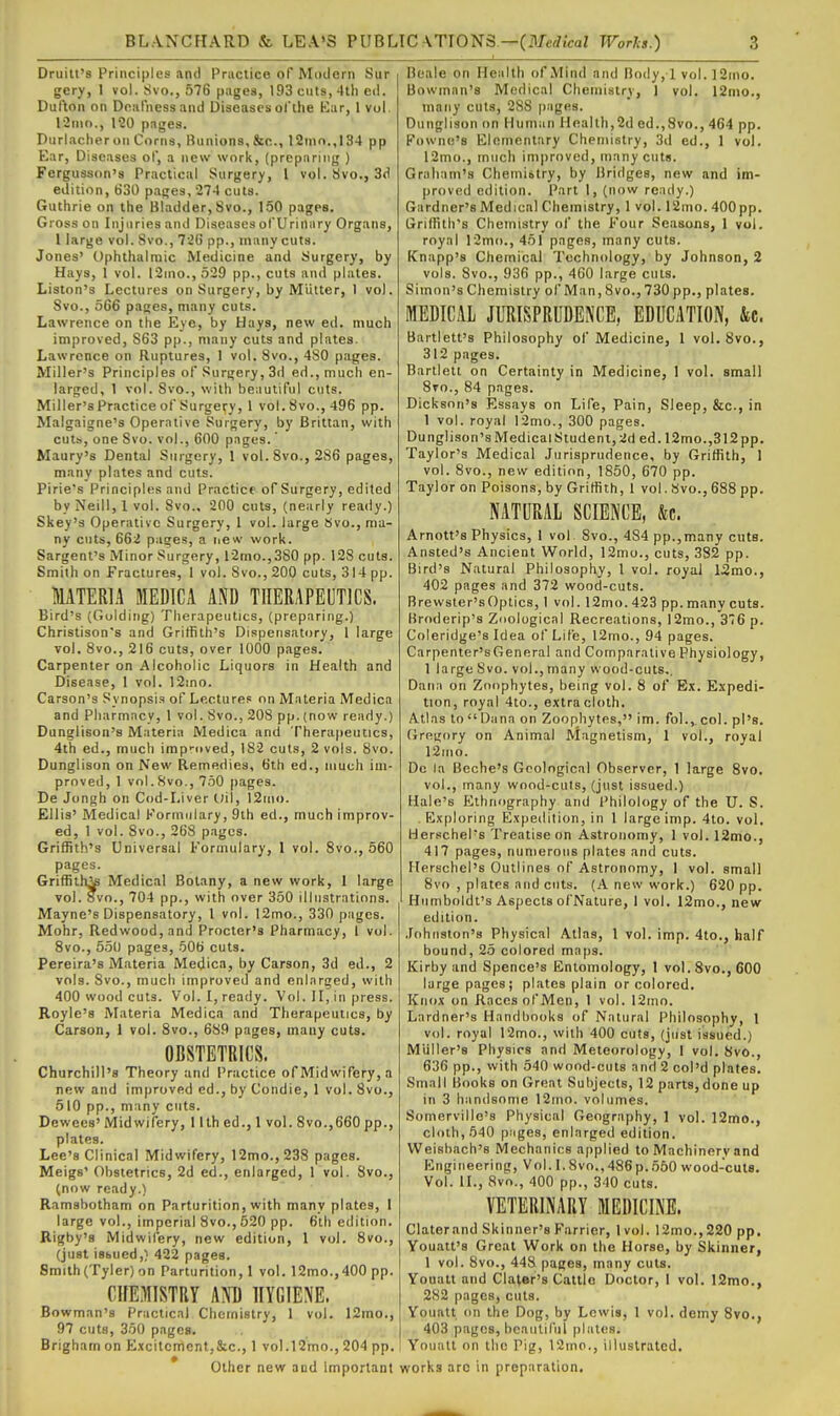 Druilt's Principles and Practice of Modern Sur gery, 1 vol. Svo., 576 pages, 193 cuts, 4th ed. Dullon on Dnalnessand Diseases ofthe Kar, 1 vol. linio., 1'20 pages. Durlacher on Corns, Bunions, fee, 12nio.,I34 pp Ear, Diseases of, a new work, (preparing ) Fergusson's Practical Surgery, 1 vol. Svo., 3(1 edition, 630 pages, 274 cuts. Guthrie on the Bladder, Svo., 150 pages. Gross on Injuries and Diseases orUrinary Organs, 1 large vol. Svo., 72G pp., many cuts. Jones' Ophthalmic Medicine and Surgery, by Hays, 1 vol. l2ino.,529 pp., cuts and plates. Liston's Lectures on Surgery, by Mutter, 1 vol. Svo., 566 pages, many cuts. Lawrence on the Eye, by Haya, new ed. much improved, S63 pp., many cuts and plates. Lawrence on Ruptures, 1 vol. Svo., 480 pages. Miller's Principles of Surgery, 3d ed., much en- larged, 1 vol. Svo., with beiiutiful cuts. Miller's Practice of Surgery, 1 vol. Svo., 496 pp. Malgaigne's Operative Surgery, by Brittan, with cuts, one Svo. vol., 600 pages.' Maury's Dental Surgery, 1 vol. Svo., 286 pages, many plates and cuts. Pirie's Principles and Practice of Surgery, edited by Neill, 1 vol. Svo., 200 cuts, (nearly ready.) Skey's Operative Surgery, 1 vol. large Svo., ma- ny cuts, 662 pages, a new work. Sargent's Minor Surgery, r2mo.,380 pp. 128 cuts. Smith on Fractures, 1 vol. Svo., 200 cuts, 314 pp. MATERIA MEDIC A AKD THERAPEUTICS. Bird's (Goldiiig) Therapeutics, (preparing.) Christison's and Griffith's Dispensatory, 1 large vol. Svo., 216 cuts, over 1000 pages. Carpenter on Alcoholic Liquors in Health and Disease, 1 vol. 12mo. Carson's Synopsis of Lectu rep on Materia Medica and Pharmacy, 1 vol. Svo., 208 pp. (now ready.) Dunglison's Materia Medica and Therapeutics, 4th ed., much irap'oved, 182 cuts, 2 vols. Svo. Dunglison on New Remedies, 6th ed., much im- proved, 1 vol. Svo., 750 pages. De Jongh on Cod-Liver t)il, 12nio. Ellis' Medical Kormiilary, 9th ed., much improv- ed, 1 vol. Svo., 268 pages. Griffith's Universal Formulary, I vol. Svo., 560 pages. Griffith^ Medical Botany, a new work, 1 large vol. Svo., 704 pp., with over 350 illustrations. Mayne's Dispensatory, 1 vol. 12mo., 330 pages. Mohr, Redwood, and Procter's Pharmacy, 1 vol. Svo., 550 pages, 506 cuts. Pereira's Materia Medica, by Carson, 3d ed., 2 vols. Svo., much improved and enlarged, with 400 wood cuts. Vol. 1, ready. Vol. II, in press. Royle'8 Materia Medica and Therapeutics, by Carson, 1 vol. Svo., 689 pages, many cuts. OBSTETRICS. Churchill's Theory and Practice of Midwifery, a new and improved ed., by Condie, 1 vol. Svo., 510 pp., many cuts. Dewees' Midwifery, I llh ed., 1 vol. Svo.,660 pp., plates. Lee's Clinical Midwifery, 12mo.,238 pages. Meigs' Obstetrics, 2d ed., enlarged, 1 vol. Svo., (now ready.) Ramabotham on Parturition, with many plates, 1 large vol., imperial Svo., 520 pp. 6lli edition. Rigby's Midwifery, new edition, 1 vol. Svo., (just isbued,) 422 pages. Smith (Tyler) on Parturition, 1 vol. 12mo.,400 pp. CHEiWISTRY AND HYGIENE. Bowman's Practical Chemistry, 1 vol. 12mo., 97 cuts, 350 pages. Brigham on E.xcitcmcnt,&c., 1 vol.l2mo., 204 pp. Other new aod importaat Beale on Health of Mind and Body, 1 vol. ]2ino. Bowman's Medical Chemistry, 1 vol. 12nio., many cuts, 2SS |)ages. Dunglison on Human Health,2d ed.,8vo., 464 pp. Fowne's Elementary Chemistry, 3d ed., 1 vol. 12mo., much improved, many cuts. Graham's Chemiitry, by Bridges, new and im- proved edition. Part 1, (now ready.) Gardner's Medical Chemistry, 1 vol. 12mo. 400pp. Griffith's Chemistry of the Four Seasons, 1 vol. royal 12mo., 451 pages, many cuts. Knapp's Chemical Technology, by Johnson, 2 vols. Svo., 936 pp., 4G0 large cuts. Simon's Chemistry of Man, 8vo., 730 pp., plates. MEDICAL JURISPRUDENCE, EDUCATION, &c. Bai-tlett's Philosophy of Medicine, 1 vol. Svo., 312 pages. Bartlett on Certainty in Medicine, 1 vol. small Sto., 84 pages. Dickson's Essays on Life, Pain, Sleep, &c., in 1 vol. royal 12mo., 300 pages. Dunglison'sMedicalStudent,2d ed. 12mo.,312pp. Taylor's Medical Jurisprudence, by Griffith, 1 vol. Svo., new edition, 1850, 670 pp. Taylor on Poisons, by Griffith, 1 vol. Svo., 688 pp. NATURAL SCIENCE, &c. Arnott's Physics, 1 vol Svo., 484 pp.,many cuts. Ansted's Ancient World, 12nio., cuts, 382 pp. Bird's Natural Philosophy, 1 vol. royal 13mo., 402 pages and 372 wood-cuts. Brewsler'sOptics, I vol. 12mo. 423 pp. many cuts. Broderip's Zoological Recreations, 12mo., 376 p. Coleridge's Idea of Life, 12mo., 94 pages. Carpenter'sGeneral and Comparative Physiology, 1 large Svo. vol., many wood-cuts,. Dana on Zoophytes, being vol. 8 of Ex. Expedi- tion, royal 4to., extra cloth. A-tlas toDana on Zoophytes, im. fol., col. pi's. Gregory on Animal Magnetism, 1 vol., royal 12ino. Dc la Beche's Geological Observer, 1 large Svo. vol., many wood-cuts, (just issued.) Hale's Ethnography and Philology of the U. S. . Exploring Expeilition, in 1 large imp. 4to. vol, Herschel's Treatise on Astronomy, 1 vol. 12mo., 417 pages, numerous plates and cuts. Herschel's Outlines of Astronomy, I vol. small Svo , plates and cuts. (A new work.) 620 pp. Humboldt's Aspects ofNature, 1 vol. 12mo., new edition. .fohiislon's Physical Atlas, 1 vol. imp. 4to., half bound, 25 colored maps. Kirby and Spence's Entomology, 1 vol. Svo., 600 large pages; plates plain or colored. Knox on Races of Men, 1 vol. 12ino. Lardner's Handbooks of Natural Philosophy, 1 vol. royal 12mo., with 400 cuts, (just issued.) M'liller's Physics and Meteorology, 1 vol. Svo., 636 pp., with 540 wood-cuts and 2 coi'd plates. Small Books on Great Subjects, 12 parts,done up in 3 handsome 12ino. volumes. Somerville's Physical Geography, 1 vol. 12mo., cloth, 540 pages, enlarged edition. VVeisbach's Mechanics applied to Machinery and Engineering, Vol. I.Svo.,486p.650 wood-cuts. Vol. II., Svo., 400 pp., 340 cuts. VETERINARY MEDICINE. Claterand Skinner's Farrier, 1 vol. 12mo.,220 pp, Youatt's Great Work on the Horse, by Skinner, 1 vol. Svo., 448 pages, many cuts. Youatt and Claler's Cattle Doctor, 1 vol. 12mo., 282 pages, cuts. Youatt on the Dog, by Lewis, 1 vol. demy 8vo., . 403 pages, beautiful plates. Youatt on the Pig, 12mo., illustrated, works are in preparation.