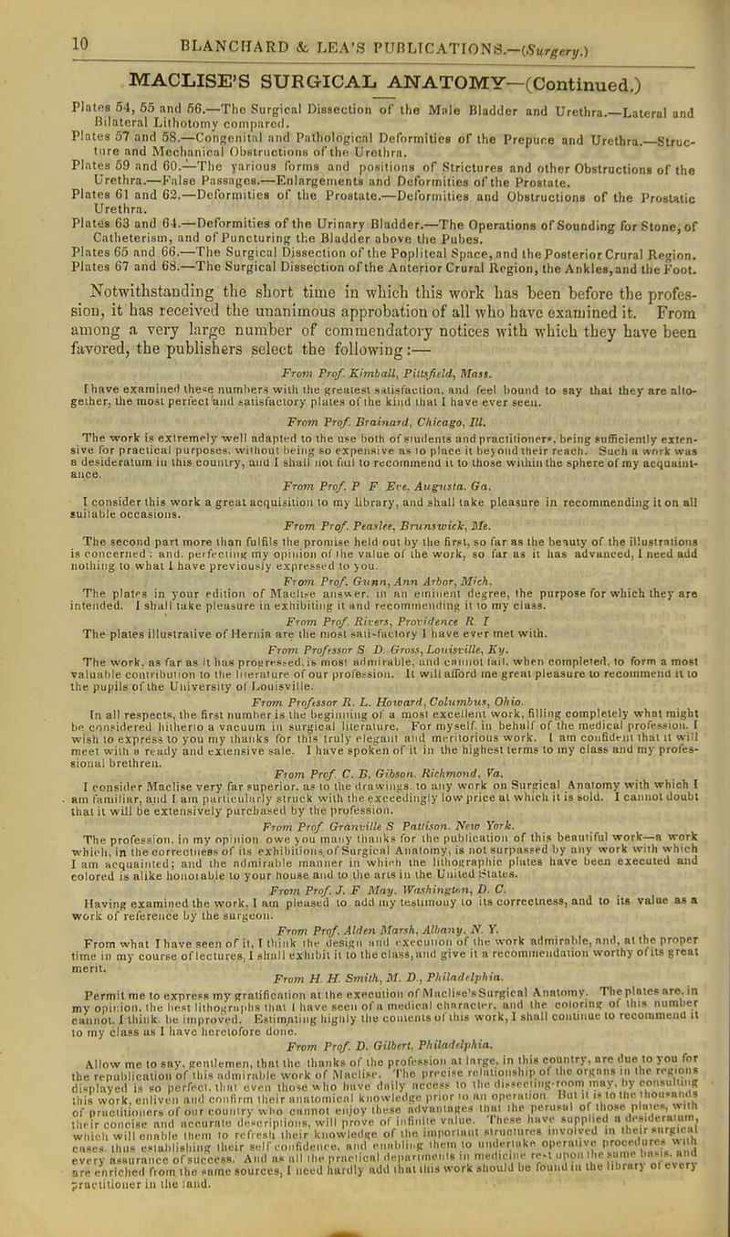 MACLISE'S SURGICAL ANATOMY—(Continued,) Plates 54, 55 nnd 56.—The Surgical Diasection of the Mnle Bladder and Urethra.—Lateral and Bilaterixl Lithotomy compared. Plates 57 and 58.—Congenital and Pathological Deformities of the Prepuce and Urethra. Struc- ture and Mechanical Oljstrnctioiis of the Urethra. Plates 59 and CO.—The yarioua forms and positions of Strictures and other Obstructions of the Urethra.—Knise Passages.—Enlargements and Deformities of the Prostate. Plates 61 and 62.—Deformities of the Prostate.—Delbrmities and Obstructions of the Prostatic Urethra. Plates 63 and 64.—Deformities of the Urinary Bladder.—The Operations of Sounding for Stone, of Catheterism, and of Puncturing the Bladder above the Pubes. Plates 65 and 66.—The Surgical Dissection of the Popliteal Space, and the Posterior Crural Region. Plates 67 and 68.—The Surgical Dissection of the Anterior Crural Region, the Ankles,and the Foot. Notwithstanding the short time in which tliis work has been before the profes- sion, it has received the unanimous approbation of all who have examined it. From among a very large number of commendatory notices with which they have beea favored, the publishers select the following:— From Prof. Kimball, Piltsfteld, Mass. [have examineil these numliers willi the Kreatesi saiisfaction, and feel houiul to say that they are allo- geiher, the most penect ami taiisfactory plates of the kind that I have ever seen. From Prof. BrainarU, Chicago, III. The work is extremely well adapted to the use both of students and practitioner?, being jufficiently exten- sive for practical purposes, without being so expensive as lo place it bejond their reach. Such a work was a desideratum in this eouulry, and I shall not fail to recommend ii to those within the sphere of my acquaint- ance. From Prof. P F Eve, Augusta. Ga. I consider this work a great acquisition to my library, and shall lake pleasure in recommending it on all suitable occasions. From Prof. Peaslee, Brunswick, Ble. The second part more than fulfils the promise held out by the first, so far as the beiuly of the illustrations is concerned ; and. per feciiuK my opinion of Ihe value of the work, so far as it has advanced, I need add nothing to what I have previously expressed to you. From Prof. Gvnn, Ann Arbor, Mich. The plates in your edition of Maell^e answer, in an eminent degree, the purpose for which ihey are intended. I shall lake pleasure in exhibiting it and recoinniendini> it to my class. From Prof. Rivers, Provi'lence R X The plates illustrative of Hernia are the most saii-fuctory I have ever met with. Frovi Proffssor S D. Gross, Louisville, Ky. The work, as far as it has prosjresfed, is most ailniirable, and cnnnot fail, when compleied. lo form a most valuable contrihuiion to tlie liierature of our profession. It will afford me great pleasure lo reconnnend il lo the pupils of the University of Louisville. From Proftssor R. L. Horoard, Columbus, Ohio. In all respects, the first number is the beginning of a most excellent work, filling completely what might be considered hilherio a vacuum in surgical literaiure. For myself, in behalf of the medical profession. I wish to express to you my thanks for ihts truly elegant and meritorious work. I am confideiii that it will meet with a ready and extensive sale. I have spoken of il in the highest terms lo my class and my proles- sioiiul brethren. From Prof. C. B. Gibson. Richmond, Va. I consider .Maclise very far superior, as to the drawinjis, to any work on Surgical Anatomy with which I am familiar, and I am particularly struck with the exceedingly low price al which il is sold. I cannot doubt that it will be extensively purchased by the profession. From Prof Granville S Patlison. New York. The profession, in my opinion owe you many thanks for the publication of this beautiful work—a work which, in the correclness of its exhibitions of Surgical Aimtomy, is not surpassed by any work with which I am acquainted; and ihe admirable manner in whieh the liilioaraphic plates have been executed and colored is alike honoiable to your house and lo the arts in the United Srtates. From Prof. J. F May. WushingUm, D. C. Having examined the work, I am pleased lo add my lestimouy to its correclness, and to its value as a work of reference by the surgeon. From Prof. AUhn Marsh, Albany. N. Y. From what I have seen of il, T think the design and execuiion of the work admirable, nnd, at the proper time in my course of lectures, I shall exhibit ii to the class,and give il a recoinmendaiion worthy ofiis great From H. H. Smith, M. D., Philadelphia. Permit me to express my gralificntion at the exeeution of Maclise'sSurgical Anatomy. The plates arc. in my opinion, the best lilho^rllpllS that 1 have seen of a medical chnracter, and the colorins? of this number cannot. 1 think, be improved. Estimnling higuly the conienls of this work, I shall couunuc to recommend it to my class us 1 have heretofore done. From Prof. D. Gilbert, Philadelphia. Allow me to say, gentlemen, that the thanks of the profession at large, in this coiintry, are due to you for the republication of this admirable work of Maelise. The precise relationship of ihc organs in Ihe regions displayed is so perfect, thai even those « ho have daily access to the disseriing room may. by consuliing Ihis work, enliven and confirm iheir annlomieal knowledge prior lo an operation Bill it is tolhe hou«an( s of praclitioners of our country who cannot enjoy these advantages that ihe perusal ol^ those plaies, »iih their concise and accurate descripiions, will prove of infini.e value. These have supplied a f-'f which will enable them lo refresh their knowled«:e of the imporlant siruciures involved in their rg'cal cases, thus establishing their self eonfidenee. and enal.lii.g iheinto underlako. n™';,';^[f every assurance of success. And as all ihe praciicnl dei.anmenis in medicine re-l''^ f are enriched from the same sources, I need hardly add thai this work should be founUm the lihrar) ol everj practitioner in the land.