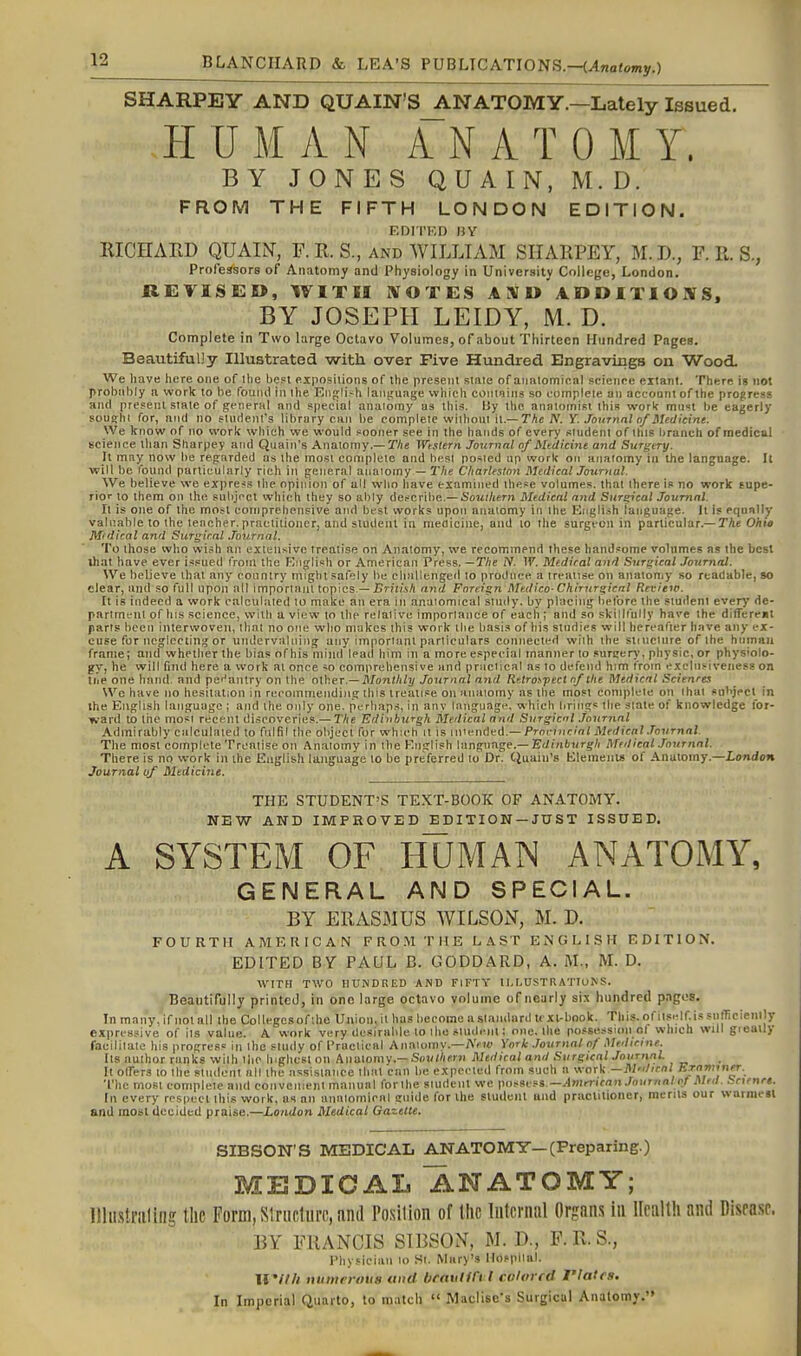 SHARPEY AND QUAIN'S ANATOMY.—Lately Issued. HUMAN ANATOMY. BY JONES QUAIN, M. D. FROM THE FIFTH LONDON EDITION. F.DITKD »Y RICHARD QUAIN, F.R. S., and WILLIAM SHARPEY, M.D., F. II. S., Professors of Anatomy and Physiology in University College, London. REVISED, WITH IVOTES AXU ADDITIOJVS, BY JOSEPH LEIDY, M. D. Complete in Two hirge Octavo Volumes, of about Thirteen Hundred Pages. Beautifully Illustrated with over Five Hundred Engravings on Wood. We have here one of Ihe be?! exposilions of the present stale of aiuuomiea! science extant. There is not probnhly a work to be founil in the Eiif(lish lanftuajje which contains so complete an account of the progress and present state of general and special anaiomy a3 this. Uy the anatomist this work mn«t he eagerly sous;hi for, and no stiirtenfs library can l)e complete without it.—TAeA'. Y. Journal of Medicine. We know of no work which we would sooner see in the hands of every student of tins branch of medical science than Stiarpey and Quain's Anatomy.—T/ie Weslern Journal of Medicine and Surgery. It may now be regarded as the most complete and best posted up work on anaiomy in the language. It will be found particularly rich in general anaiomy — 2'lie Charleston Medical Journal. We believe we express the opinion of all who have examined these volumes, that there is no work supe- rior to them on the subject which they so ably describe.— Southern Medical and Surreal Journal. It is one of the most comprehensive and best works upon anaiomy in Ihe Eiigli.sh language. It is equally valuable to the teacher, practitioner, and student in meflicine, and to the surgeon in particular.—TAe O/iw M'dical and Surgical .Tournal. To those who wish an extensive treatise on Anaiomy, we recommend these handsome volnmes as the best that have ever issued from the Rnglish or American Press. —The iV. 1^. Medical and Surgical Journal. We believe that any country might safely be challenged to produce a treatise on anatomy so readable, so clear, and so full upon all important topics—iJrjiM/i and Foreign Medico-Chirurgical Review. It is indeed a work calculated to make an era in anatomical study, by placing belbrc the student every de- partmt'nt of his science, with a view to the relalive importance of each ; and so skillfully have the difTereat parts lieen interwoven, that no one who makes this work the basis of his studies will hereafter have any ex- cuse for neglecting or undervaluing any important particulars connected with the siiuclure of the hninaii frame; and whether the bias of his mind lead him in a more especial manner to surcerj', physic, or physiolo- gy, he will find here a work at once so comprehensive and praclical as to defend him from exclnsiveiiess on tiie one hand, and pe<'antry on the other.—il/on(/i/i/ Journal and Retrospect n/the Medical Sciences Wc have no hesitation in recommending this treatise on anaiomy as the most complete on ihai subject in the English language ; and the only one. perhap.^, in any language, which brings ihe slate of knowledge ibr- ward to the mosi recent discoveries,— The Edinburgh Medical and Surgical journal Admirably calculated to fulfil the object for which it is miended.—ProriJic/o/ Medical .Tournal. The most complete Treatise on An.atomy in the English language.—E</in6«rg'/i Medical Journal. There is no work in the English language to be preferred to Dr. Quain's Elemenu of Anatomy.—London Journal of Medicine. THE STUDENT'S TEXT-BOOK OF ANATOMY. NEW AND IMPROVED EDITION —JUST ISSUED. A SYSTEM OF HUMAN ANATOMY, GENERAL AND SPECIAL. BY ERASMUS WILSON, M. D. FOURTH AMERICAN FRO.M THE LAST EMGLISH EDITION. EDITED BY PAUL B. GODDARD, A. M., M. D. WITH TWO IlUNDRIir) AND FIFTY 11, NUSTR ATTUN S. Beautifully printed, in one large octavo volume of nearly six hundred pages. In many, if not all the Collegesof ;he Union, it hus become a standard text-book. This, of il.self.is stilTieiemly expressive of ils value. A work very desirable to llie sludt-nl; one. the po.'sessKui of which will greatly faeililate his progress in the study of Praclical Anaiomy.—AVif York .lournal of Medicine. Its author ranks wilh ihe highest on Anaiomy.-S«t/(/ier)i Medical and Surgical Journal. It offers to Ihe student all the assistance that can be expected from such a work —M'dirnl Ernmyirr. The most complete and convenient manual for ihe sludent we ]m,-si!^s.—American Journal of Mrd. bcienre. In every respect this work, as an analomicnl guide for the student and practitioner, merits our warmesl and inobt decided praise.—London Medical Gazette. SIBSON'S MEDICAL ANATOMY—(Preparing.) MEDICAL ANATOMY; l!Ui.s!riiling the Form, Slrncliirc, find Position of Ihc liitcriml Organs in llciilth and Disease. BY FRANCIS SIBSON, M. D., F. R. S., Physician lo Si. Mary's Hospllal. II'//// numerous uud brauHrt l cvlot fd riatrs. In Imperial Quarto, to match  Maclise's Surgical Anatomy.''