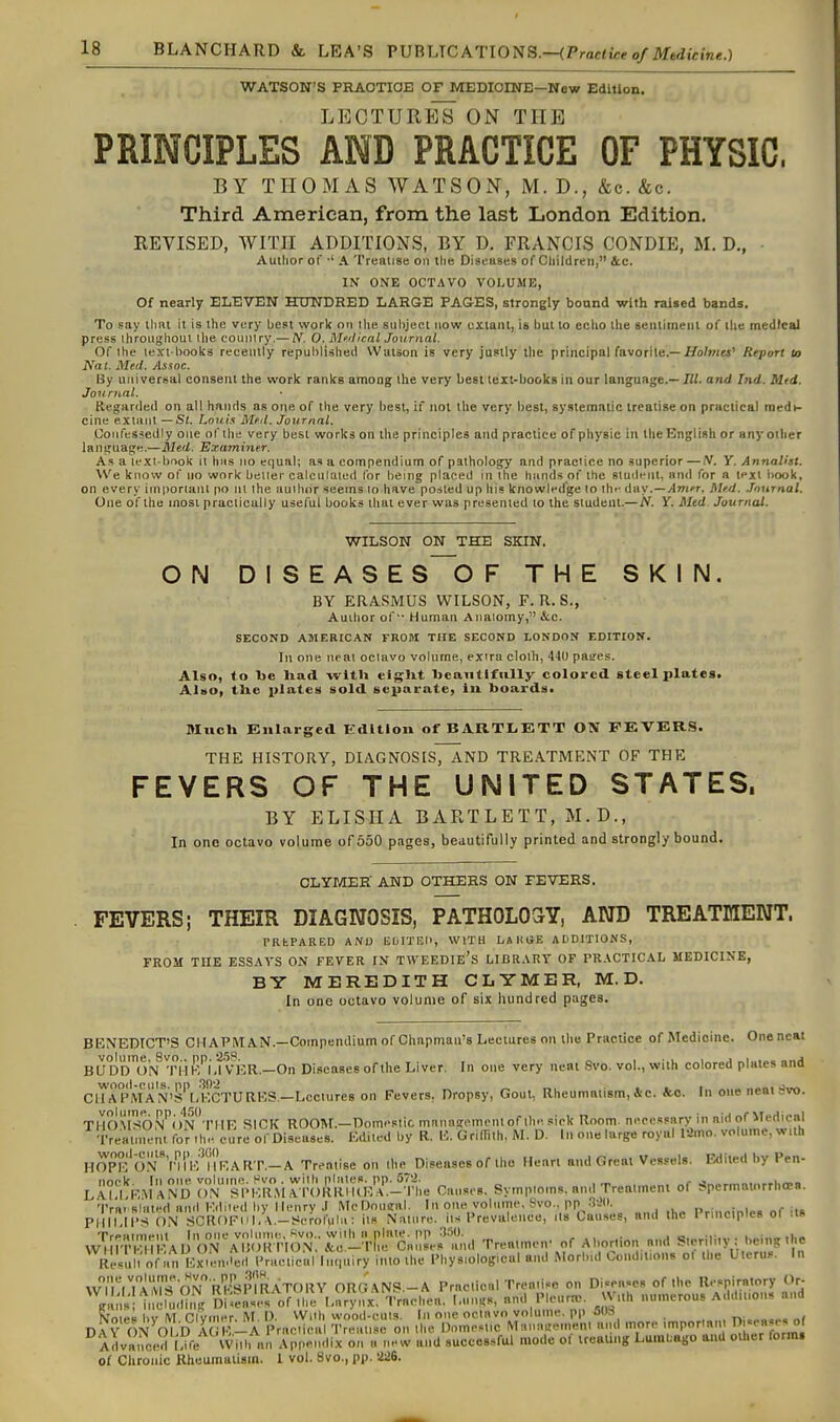 WATSON'S PRAOTIOB OF MEDICINE—New Edition. LECTURES ON THE PRINCIPLES AND PRACTICE OF PHYSIC, BY THOMAS WATSON, M. D., &c. &c. Third American, from the last London Edition. REVISED, WITH ADDITIONS, BY D. FRANCIS CONDIE, M. D., Author of •' A 'I'realise on Ihe Diseiises of Cliildreii, 4c. IN ONE OCTAVO VOLUME, Of nearly ELEVEN HUNDRED LARGE PAGES, strongly bound with raised bands. To say llmt it is the very best work on ilie subject now uxiaiil, in but to echo the seiilimeiil of the medical press throughout the country.— N. 0. M'.ilical Journal. Of the text books recently republished Wulson is very justly the principal favorite.—Hb/»iM' Report to Nat. Med. Assoc. By ujiiversal consent the work ranks among the very best text-books in our language.— III. and Ind. Mtd. Journal. Regarded on all hands as one of the very best, if not tlie very best, systematic treatise on practical medi- cine extant —Si. Louts M.nl. Journal. Oonfessedly one of the very best works on the principles and practice of physic in the English or any other lanijuage.—Mtil. Examiner. As a lexi-bnok it has no equal; as a compendium of pathology and practice no superior —/V. Y. Annalist. We know of no work belter calculated for being placed in the hands of the sluilrnt, and for a text book, on every iin|)ortant po nl the auilior seems lo have posted up his knowli-dge to ih'- day.—Anifr. M'd. .Toxirnal. One of the most practically useful books that ever was presented to the student.—N. Y. Med Journal. WILSON ON THE SKIN. ON DISEASE S~0 F THE SKIN. DY ERASMUS WILSON, F. R. S., Author of Human Aiiaiomy, &,c. SECOND AMERICAN FROM THE SECOND LONDON EDITION. In one neat octavo volume, extra cloth, 44U pasres. Also, to be liad with eigUt beautifully colored steel plates. AImOi the plates sold separate, iii boards. 9Iuch Knlarged Edition of BARTIiETT ON FEVERS. THE HISTORY, DIAGNOSIS, AND TREATMENT OF THE FEVERS OF THE UNITED STATES. BY ELISIIA BARTLETT, M.D., In ono octavo volume of 550 pages, beautifully printed and strongly bound. CLYr/tEE' AND OTHERS ON FEVERS. . FEVERS; THEIR DIAGNOSIS, PATHOLOSY, AINTO TREATMENT. PRbPARED AiVU Et/ITEH, WITH I/A HUE ADDITIONS, FROM THE ESSAYS ON FEVER IN TWEEDIE's LICRART OF PRACTICAL MEDICINE, BY MEREDITH CLYMER, M. D. In one octavo volume of six hundred pages. BENEDICT'S CHAPMAN.—Compendium of Cliapman's Lectures on the Practice of Medicine. Oneneat BU Dr)'T)'N ^rHK''i.m5R.—On Diseases of the Liver. In one very ncnt Svo. vol., with colored plates and Ca A PMAN'SVkCTURES.—Lectures on Fevers, Dropsy, Gout, Rheumatism,&c. fee. In one neat rivo. THOMSO,N''( )N'''rilE SICK ROOM.—Domestic mnnastemcnt of the sick Room, necessary in aid of Medical TreHinK-nt for .h'- cure of Diseases. Edited by R. E. Grimth, M. D. l.t one large royal lamo. volume, w,th HOPEO.V^'liV-TlV.ARr.-A Treatise on ihe Diseases of the Heart and Great Vessels. Edited l.y Pen- LAmVmaND ri^TrKl^iAromiiKE'^^-^lle Causes. Symptoms, and Treatment of Spermatnrrhcea. Tra. slated an.l Edited by Henry .I McDoueal. In one volnine, Svo., pp 3-->0. Princinles of its PIIII,IIS ON SCR()Fiil,.\.-Serof(ihi: its Nature, its Prevalence, its Causes, and the I rinciples ol us Treatment In one volume. >^vo., wilh a plate, pp S.OO. . i,„:„„,i,, WmTKI IEAD ON AliOKTION, &e-The Causes and Treatmetf of Al.orl.ot, and !?'' >•, .^ ^'f,^ ResuM of an lixieitded I'raetical Inquiry into the Physiological and Morbid Conditions ot the Uterus, In VvTlVrArs^ON^RhlsPl^^^^ ORGANP.-A Practical Trenii-o on Diseases of the Respiratory Or- gans' iiicPu.Ut^R olreises of the Earynx, Trachea, l.nn.s, and Pleura,, SVith numerous Addttio.ts and Notes bv M Clvmer, M. D. With wood-cuts. In one octavo volume, pp j(H , r»i.„o.,. n( DAY ON OLD A e-A Practical Treatise on the Dome.Mic Munaae.nent and tnore ^''^^'^rml Advanced l!ife Will, nn Apr-endix oti a new and successfiU mode of Ireau.ig Luinl.ago and other formi of Clironic Rheumaliain. 1 vol. 8vo., pp. 226.