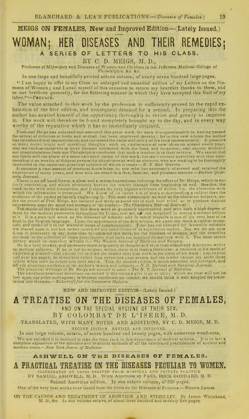 MEIGS ON FEMALES, New and Improved Edition—(Lately Issued.) WOMAN; HER DISEASE^ AND THEIR REMEOIES; A SERIES OF LETTERS TO HIS CLASS. BY C. D. MEIGS, M. D., Professor of Midwifery aiiJ Discuses of Women iiiul Cliildreii in ilie JeflTersoii Medical College of I'liiladclphiii. &c. &e. In one large and beautifully printed oclnvo volume, of nearly seven hundred large pages.  I am happy to offer to my Clnss an enlarged and amended edition of my Letters on the Dis- eases of Women ; and I avail myself of this occasion to return my heartfelt thanks to them, and to our brethren generally, for the flattering manner in which they have accepted this fruit of my labor.—Preface. The value attached lo ihi.< work by ihe profpssion is snfiiciently proved by the rapid ex- haustion of the first edition, and consequent demand for a .second. In preparing this ihe author has availed himself of ihe opporiuniiy thoroughly to revise atid greaily lo improve it. 'i he work will iheret'ore be found complelely brought up to the day, and in every way worthy of the reputation which it has so immediately obtained. Professor Meigs has erilarg:e(l and aineiidcMl this great work, for such it unquesiionahly is. havini; passed the ordeal of criucism ai home and uhroad. liul heen improved ihcrehy ; for in ihis new ediuoii the author has introduced real im|)rovemenls, and incieased the value and utili'y of llie hook iinmeasiirahly. Il presenis so many novel, hrialil and sparkluig thoughts; such an exiiherance of new idi-as on almoi;! every paae, that we confess ourselve.< to have hecome enamored with the hook and ilsanihor; iind cannot witlihokl our conuralulalion.s from onr l'hiladel|ihiii confreres, that such a leacher is in Iheir servu'e. We rearet lhat our limns will not allow of a more exiended jioiice of this woi k. hul mu-1 eoiuenl ourselves with thus eom- meiidiiig it as worthy of diligent perusal hy physicians as well as siudenis, who are seekiilgto be thoroughly insiriicted m the impoiiaiil praclical sulijecis of which it treats —jV. Y J\Ie'l Gnzftte. Il contains a vast uiiiouni of pniciical knowledae. li) one who has aecuraiely oliserved and retained the experience of many years, and wlio tells the result in a free, familiar, and pleasant manner.—Dublin Quar- terly Journal. There is an off-hand fervor, a glow and a warm-heartedness infecting the effort of Dr. Meigs, which is eii- lirrly ciiptivaiiiig. and vi'hich ab-'olutely hurries ihe reader through from beginning to end. Besides, the book teems wiih solid insiruciion, and it shows ihe very higliesl eviitence of aliilily. vi/.. the clearness with which the information is presented. We know of l o lietler ItSlof one's uiidcrstmiding a ^ubjcci than the evidence of the power of lucidly explaining il. The most elemeiiiary as well as the obscuresi subjecis, un- der Ihe pencil of Prof Afeigs, are isolated and iriiide lo siand out in such bold relief, as to ))roduce distinct impre.=sions upon the mind and memory of I he reader — The Charlexlnn Melical Journal 'I'he merits of the first edition of this work were so generally appreciaied, and with such a high degree of favor by the medical profession throughout ihe Union, tlial we a*- not surprised in seeing a second edition ofil it is a siaii lard woik on the diseases of females and in many respects is one of ihe very best of lis kind in the Knglish language. Upon the appearance of the firsl ediiioii. we i^ave the work a cordial recep- tion, and spoke ofil in the warmest terms of commendulion. Tjne has not changed the favorable estimate we placed upon il. but bus rather increased onr conviclions of lis superlative merits. Bui we do not now d.-ein 11 necessary lo say more than to commend ihis work, on the diseases of women, and ihe remedies lor them lo the alteniion of those praciilioners who have not supplied lliemsi-lves wiih il. The most select library would be imperfect wilhoiil il.—T/ie We.'^lern Journal of Meilicine anil Surgery. lie is a bold thinker, and possesses more originality of ihoughi ai d st\ le than almost any Americnii writer on medical .subjects. If he is not an elegimi writer, there is nl least a freshness- a raciness in his mode of expressing himself—thai cannol fill lo diaw the reader afier him. even lo Ihe close of his work : you cn nnol i.od over his pages; lie siiinulales ralher iliaii narcoiises >our senses, and Ihe reader cannot lay aside these letters when once he enters inlo their menls. This, llie second edition, is much amended and enlarged, and afr>rds abundant evidence of ihe author's lalenls and industry.-A'. O Mtilical nyiil Surgical Journal. The practical wrilings of Dr Meigs are second lo none — The N. Y. Journtil of Mle'licine. 'I'he excellent praclical directions conlalned in this volniiie give it gr- ill ulilily. which we irnsi will not be- lost upon our older colleagues ; with some condeiisai on indeed, we should think it well adapted for iraus- laiion into German.—Zeitschriflfur die Gesammle MeiJicin. NEW AND LMPRO-VED EDITION-(Lately Issued.) A TREATISE ON THE DISEASES OF FEMALES, AND ON THE SPECIAL HYGIENE OF THEIR SEX. BY COLOMBAT DB L'ISERE, M.D. TRANSLATED, WITH MANY NOTES AND ADDITIONS, BY C. D. MEIGS, M. D. SECOND EDITION. REVISED A^D IMPROVED. In one large volume, octavo, of seven hundred and twenty pages, with numerous wood-cuts. ■We are satisfied it i« destined lo lake the from rank in this depiirinieni of medical science. Il is in fact a complete exposition of Ihe opinions and practical metiiods of all the celebrated praciilioners of ancient and modern limes.—iVeu; York Jouin. of Medicinf. ASH'WELI. ON THE DISEASES OP FB3yiAI.ES. A PRACTICAL TREATISE ON THEIiSEASES PECULIAR TO WOMEN. I LI.USTHATEI) l; V CA.^I-.S UEIIIVED EKvUI lli.Sl'IT.ll. AND I'lllVATt riiACTK'E BV SaMUI;I> ash well. M. D. with Additio.ns by PAUL, BUCK GODDARD, M. D. Second American edition. In one octavo volume, of 520 p.Tgcs. One of the very best works ever issued from the press on the Diseases of Females.— Western, Lancet. ON THE CaUSRS AND TREATMENT OF ABORI'ION AND STERIMCY. By James Whitehead, M. U., &D. 'In one volume octavo, of about three hundred and seventy live pages.