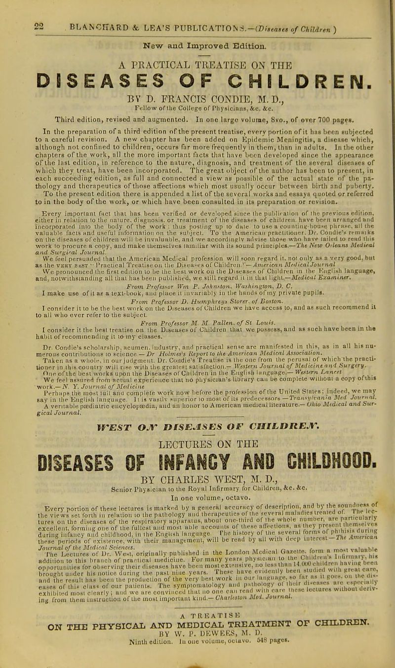 BIANCITARD &. LEA'S ?VBUC\ri01sS.-(.Di»ea»es of Children ) New and Improved Sdition. A PRACTICAL TREATISE ON THE DISEASES OF CHILDREN. BV D. FRANCIS CONDIE, M. D., Fellow of llie College of Pliysiciniis, &c. &c. Third edition, revised and augmented. In one largo volume, 8vo., of over 700 pages. In the preparation of a third edition of the present treatise, every portion of it has been subjected to a careful revision. A new chapter has been added on Epidemic Meningitis, a disease which, although not confined to children, occurs far more frequently in them, than in adults. In the other chapters of the work, nil the more important facts that have been developed since the appearance of the last edition, in reference to the nature, diagnosis, and treatment of the several diseases of which they treat, have been incorporated. The great object of the author has been to present, in each succeeding edition, as full and connected a view as possible of the actual state of the pa- thology and therapeutics of those affections which most usually occur between birth and puberty. To the present edition there is appended a list of the several works and essays quoted or referred to in the body of the work, or whicii have been consulted in its preparation or revision. Every important fuel lliai lias been verified or developed sinee llie piililW ation of the previous edition, either in relmion lo the nature, diaguosls. or treatment of the diseases of chililreu have been arranged and incorporated into the body of the work; thus posting up lo date to use a counliiiijhouse plirape, all the valuable facts iind useful iufortnaiioii on the sulijecl. To ihe American praciitioner. Dr. CoiidieV ri-niiiiks on the diseases of children will he invaluahle, and we accordingly advise those who have tailed lo read this work to procure a copy, and make Uiemselves larailiar with its sound principles.—The New Oilcans Medirai and Siif^iral Journal. We feel persuaded that the American Medical profession will soon regard it. not only as a very good, hm as the VERY bkst ■■ I'ractical Trealiseoii the Disea-es of Children.'—/Imfricnn Rlnl icaljournnl We pronounced tlie first edition lo lie the best work on ihe Diseases of Children in the Kiiglish language, and, nolwilhsiandtiig all that has been published, we slill regard it In ihat \\^\\\..—Medical Examiner. From Professor Win P. Johnston. \Vai.hi.ni;ton, D. C. I make use of il as a lexl-book, aiio place it invariably in llie hands of my private pupilB. From Professor D. Humphreys Storer. of Boston. I consider il to he the best work on the Diseases of Children we have access lo, and as such recommend il to all who ever refer lo the subject. From Professor M. M. Pallen. of St Louis. I consider it the best treatise on the Diseases of Children ihai we possess, and as such have been in tha habit of recommending it to my classes. Dr. Condie's scholarship, acumen, industry, and practical sen^e are manifested in thi.s, as in all his nu- merous contributions to science — Z)r Hulmts's lieport to the American Medical Association. Taken as a whole, in our judgment. Dr. Coiidie's Treatise is the one from the perusal of which the practi- tioner in this country will rise with the greatest satisfaction.- Westerji Journal of Medicinennd Surgery. One of the best works upon the Diseases of Children in the English language.—M^e.«(«rn l.nnrel We feel assured from actual experience thai no physician's library can be complete without a copy ofthis work.—A'^. Y. Journal of Medicine . , , Perhaps tlie most lull ami complete work now before the profession of the United Slates; indeed, we may say in the English language. 11 is vastly snperior lo most of its predecessors —Transylvania Med Journal. A veritable pa-diatric encyclopaedia, and an honor lo American medical literature.— Ohio Medical atui Sur- gical Journal. jrEST OJr DISEASES OF CHILDREJV. LECTURES ON THE DISEASES OF INFANCY AND GHiLDHOOD. BY CHARLES WEST, M. D., Senior Physician to the Royal Infirmary for Children, &c. &c. In one volume, octavo. Every portion of these lectures is marked by a general accuracy of description, and by the soui.dness of the views set forth in relation to the pathology and therapeutics of the '^''l'''*''''■•''*^<'°'„,,  ,.' lures on the diseases of ihe respiratory apparatus, about one-third of the whole niimher, n^^'^:'^ excelleitl, forming one of the fullest and most ahle accounts of these aireetions, as they P^f V'^,™'^'^^ during infancy aiid childhood, in the English language The history of the several forms of P'^lJ^V ''J'S these pcrioils of existence, wilh iheir rSanagemenl, will be read by all with deep lutcrcsl-T/rf Amencan Journal of the Medical Sciences. »t ■■ i .. c«-.« o mn^t vnlnnlilr The Lectures of Dr. West, originally published in the 1'°'' ^I>'«' J°[  ,n^ addition to this branch of praetical medicine. For many years physician » 7. VJ,' ,ndron^h^^^^ opportunities for ob.serving iheir diseases have been most exi.^nsive, no less hi n '^-f, f ,  briughl under his notice during the past nine years. These have 7'''«'''l>' '^«;^Vr ' 1 noes o lie di- and the result has been the production of the very best work ,n o.ir l^'*-' !;7-.^(f : '^t'^.f , eases of ihi. clns. of our paiienu. The symptomatology and P'\^''!°?f>' °' J'^'^^^^^^^ exhibited mo.st clearly; and we are convinced thai no one can rend w.ii, care hese lectures w itlioul Ocriv ing from them luslruclion of the most imporlant kind.- Charleston Med. journal. A T[IF,ATISK ON THE PHYSICAL AND MEDICAL TREATMENT OF CHILDREN. HY W. P. UICWliRS, M. I). Ninth edition. In one volume, ociavo. 548 pages.