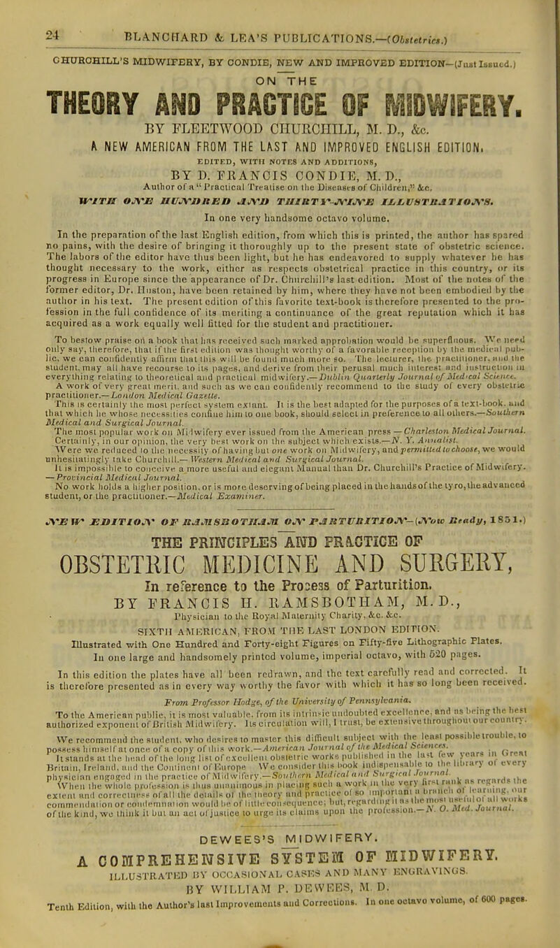 CHUROHILL'S MIDWIFERY, BY OONDIB, NEW AND IMPROVED EDmON-(JaBt Issued.) ON^HE THEORY AND PRACTICE OF MIDWiFERY. BY FLEETWOOD CriURCHILL, M. D., &c. A NEW AMERICAN FROM THE LAST AND IMPROVED ENGLISH EDITION, EDITED, WITH NOTES AND ADDITIONS, BY D. FRANCIS CONDIE, M. D., Author of a  PraciiciU Treaiise on llie Disensts of Children,'' Sec. WiTH OJ\'Ji UUJVOtttiO JlJVJt TUMBT^-JVIjyjB Ml^LVSTBATIOJVa. In one very handsome octavo volume. In the preparation of the last English edition, from which this is printed, the author has spared no pains, witli tlie desire of bringing it tlioroughly up to llie present state of obstetric science. The labors of tlie editor have tlius been light, but he has endeavored to supply whatever he has thouglit necessary to the worit, cither as respects obstetrical practice in this country, or its progress in Euro[)e since the appearance of Dr. Chnrcliill's last edition. Most of the notes of tlie former editor, Dr. Huston, have been retained by him, where they have not been embodied by tlie autlior in his text. The present edition of this favorite te.\t-book is therefore presented to the pro- fession in the full contidence of its meriting a continuance of the great reputation which it has acquired as a work equally well fitted for the student and practitioner. To bestow praise oii a hook that has ri^ceived such mnrked approbation would be superfluous. Wo need only say, therefore, that if the first edition was thought worthy of a favorable reception by the nn;dic;il pub- lic, we can coufuleiuly afTirrii thai this will be found much mure so. The le.clurer, the i>racliiloncr. iiiid ilie student, may all have recourse to its pages, and derive from their perusal much iiileres! and iuf-tructioii ui everything relating to theoretical and practical mid wifery.—DKiiZui Quarterly Journal vf Mtdical Scitnnt. A work of very greal merit, and such as we can coufidenlly recoininend to the swdy of every obslelric practitioner.—jLo/i(/o?i Meiiical Gazette. This IS certainly the most |)erfect system extant. It is the heft adapted for the purposes of a text-book, and that which he who.se necessities confine him 10 one book, should select in preference to all others.—Southern Medical and Surgical Journal. The most popular work on MHwifcry ever issued from the American press—Cliarleslon Medical Journal. Certainly, in our opinion, the very best work on the subject which exists.—iV. V. Annalist. AVere wc reduced lo the necessity of having hut one work on Midwifery, and pennilttd to choose^v/e would unhesitatingly take Churchill.— Western Medical and Svr^ical Journal. It is impossible to conceive a more useful and elegant Manual than Dr. Churchill's Practice of Midwifery. — Provincial Medical Journal, No work holds a higher position, or is more desorvingof being placed in tbehandsof the iyro,llieadvauced student, or llie practilioner.—Jl/eJicai Examiner. JS'EW JSniTIOJy- of Jt^JtlSBOTirJUa Ojy rJtRTUaiTIOJV-iJS-ow Beady, 18D1.) THE PRIETCIPLEsTaRTD PRa.OTICE OP OBSTETKIC MEDICINE AND SURGEEY, In re-%rence to the ProDess of Parturition. BY FRANCIS H. RAMSBOTHAM, M.D., Physician lo the Royal Malernily Charity, &c. &c. SIXTH AMKRIOAN, KRO.VI THE LAST LONDON EDITION. Illustrated with One Hundred and Forty-eight Figures on Fifty-fivo Lithographic Plates. In one large and handsoinely printed volume, imperial octavo, with 620 pages. In this edition the plates have all been redrawn, and the text carefully read and corrected. It is therefore presented as in every way worthy the favor with which it has so long been received. From Professor Hodge, of the Un iversity of Pennsylvania. To the American public, it is most valuable, from its inliin-ic undoubted excellence, and its '■iS 'c hes< authorized exponent of British Midwifery. Its circulation will, 1 trust, be exiensivethroughom our counir; . We recommend the Rludcnt, who desires to master this diirictilt snlyect with the lensi possible trouble, to possess liim.self ai once of a copy of this f/ork.—American Journal of tlie Medical Sciences. It stands ai the head of the long lift of e.sculleni obsielric works published in the lau few years in urea Brimiii, Ireland, and the Coiiiineni of Europe Wc ccnsuler this book indispensable lo the librar) ol ever) physician engaged in the pr.ictice of Mid wifery.-Sou//i«rn Medical and Surgical .rounwl. When the Whole profession is thus unanimous in placing surh a work in the very lust »,.f J^^f, f/'f= exienl and correctness ofall ihe dc.ails of the theory imd practice of so 'VM-oriant a br»md ol a^^ commendaiionoreot,.lemnaiionwouldbeofliUleconse(|ueneeibut,regardii,Kiin.slhem..s^ v' r' 1^^^^ of Ihe kind, wc ihink it but an act of justice to urge its claims upon the profession.-A. U. saea. Journal. DEWEES'S MIDWIFERY. A COMPREHENSIVE SYSTEM OF MIDWIFERY. ILLUSTRATED BV OCCA-SIONAL CASES AND MANY ENGRAVINGS. BY WILLIAM P. UEVVKES, M. D. Tenth Edition, with the Author's last Improvements and Corrections. In one octavo volume, of 600 page..