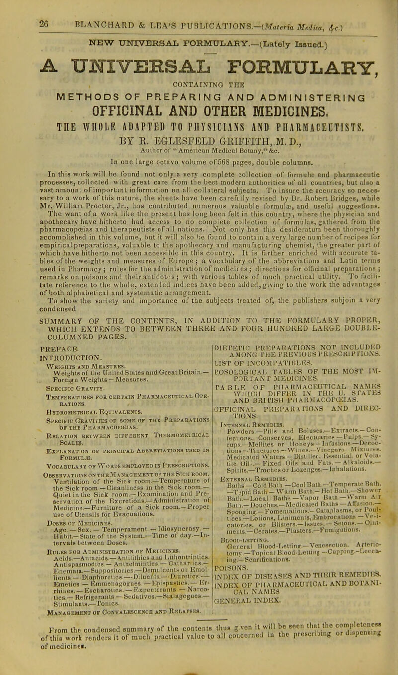 NEW UNrVBRSAL FORMIILARY.—(Lately Issued.) A xrmvERSAiT formulary, CONTAINING THE METHODS OF PREPARING AND ADMINISTERING OFFICINAL AND OTHER MEDICINES. THE WHOLE ADAPTED TO PHYSICIANS AND PHARMACEUTISTS. BY K. EGLESFELD GRIFFITH, M. D., Author of  American Medical Botany, &c. In one large octavo volume ofSGS pages, double columns. In this work will be found not only a very complete collection oF forinulaj and pharmaceutic processes, collccled with great care from the best modern authorities of all countries, but also a vast amount of important information on nil collateral subjects. To insure the accuracy so neces- sary to a work of this nature, the sheets have been carefully revised by Dr. Jlobert Bridges, while Mr. William Procter, Jr., has contributed numerous valuable formula;, and useful suggestions. The want of a work like the present has long been felt in tliis country, where the physician and apothecary have hitherto had access to no complete collection of formulas, gathered from the pharmacopceias and therapeutists of all nations. Not only has this desideratum been thoroughly accomplished in this volume, but it will also bo found to contain a very large number of recipes for empirical preparations, valuable to the apothecary and manufacturing chemist, the greater part of which have hitherto not been accessible in this country. It is farther enriched with accurate ta- bles of the weights and measures of Kurope ; a vocabulary of the abbreviations and Latin ternig used in Pharmacy; rules for the administration of medicines ; directions for ofiicinal ()reparalior]s ; remarks on poisons and their antidof s ; with various tables of much practical utility. To facili- tate reference to the whole, extended indices have been added, giving to the work the advantages of both alphabetical and systematic arrangement. To show the variety and importance of the subjects treated of, the publishers subjoin a very condensed SUiVTMAUy OF THE CONTENTS, IN ADDITION TO THE FORMULARY PROPER, WHICH EXTENDS TO BETWEEN THREE AND FOUR HUNDRED LARGE DOUBLE- COLUMNED PAGES. PREFACE. INTRODUCTION. Weights and Meastjhes. WeiKhts of the United Stales and Great Britain- Foreign Weights — Measures. Specific Gravity. Temperatures for certain PHARMACEtTTiCAL Ope- rations. Hydrometrical Equivalents. Specific Gravities of some of the Preparations OF the PUARMACOPaSTAS. Relation between different Thermometrical SCALB?. Explanation of principal Abbreviations used in Formula. Vocabulary of Words employed in Prescriptions. Observations on th e H a nagement of the Stck room. Verrtilation of the Sick room—Temperature of the Sick room —Cleanliness in the Sick room.— Quiet in the Sick room.—ICxamirialloM anil Pre- servation of the Excretion?.—Adiniiilslration of Medicine.-Furniture of a Sick room.—X'roper use of Utensils for Evacuations. Doses of Medicines. Age — Sex. — Temperament — Idiosyncrasy. — Hal)it.—State of the System.—Time of day.—In- tervals between Doses. Rules fob Administration OF Medicines. Acids—Aniacids.— .\iiiililhics and Lithontriptics. Antispasmodics — Anthelmintics — Cathnrli^cs.— Enemaia.—Suppo.sitories.—Dtrpulccnls or Emol liems —Diaphoretics.—Diluents.— Diuretics — Emetics — Emmenagoijuef. —Kpispaslics — I.r- rhinos. — Fisoharotics. — Expectorants — Narco- ncs — Refrigerants — Sedutives.-Sialagogues.— Stimulants.—ronics. Manaoembnt of Convalkscbnce and Rblapsks. DIETETIC PREPARATIONS NOT INCLUDKD AMONG I'HE PREVIOUS PRESCKIPI'lUNS. LIST OF INCO.MPATIBLES. POSOLOGICAL TAI3LKS OF THE MOST IM- PORTaN r MEUICINES. TABLE OF PHARMACEUTICAL NAMES WHICH DIFFER I\ THE U. STATES AND HRIl'ISH PHAR.\IACOPU:iAS. OFFICINAL PREPAR.\ HONS AND DIREC- TIONS. Internal Remedies. Powders.—Pills and Boluses.—Exirncts.—Con- fections. Conserves, Electuaries—Pulps.—Sy- rups—Mellites or Honeys— Infusions—Decoc- tions—Tinctures.—Wine?.—Vinegars -Mixuirts. Medicated Waters — Distilled. Essential, or Vola- tile Oil-.-Fixed Oils and Fats.—Alkaloids.— Spirits.—Troches or Lozenges.—Inhalations. E.'CTERNAL Remedies. Baths —Cold Bath —Cool Bath.—Temperate Bath. -Tepid Bath — Warm Bath.—Mot Baih.—Shower Bath.-Local Baths—Vapor Bath.-U'arni Air Baih.— Douches.—Medicated Baths —AfTusion.-- Spoiigiiig —Fomentations.- Cataplasms, or P<)ul- lices —Lotions, Liniments,Einbrocaiionh —y^-'' calories, or Blisters.—Issues. —Setoiis. —Oiul- ments.—Cerates.—Plasters.—Fumigauoiis. Blood-letting. General Blood-Lelting —Vencseclion. Aflerio- tomy.—Topical Blood-Letting -Cupping.-Leuct»- iiig—Scarifications. POISONS. INDEX OF DISE.\SES AND THEIR REMEDIES. INDEX OF PlIARMACEUriCAL AND BOTANI- CAL NAMES GENERAL INDI-a:. From the condensed summary of the contents thus given it will ^^^^^^JSi  ofthis work renders it of much practical value to all concerned in the prescribing or dispensing of medicines.