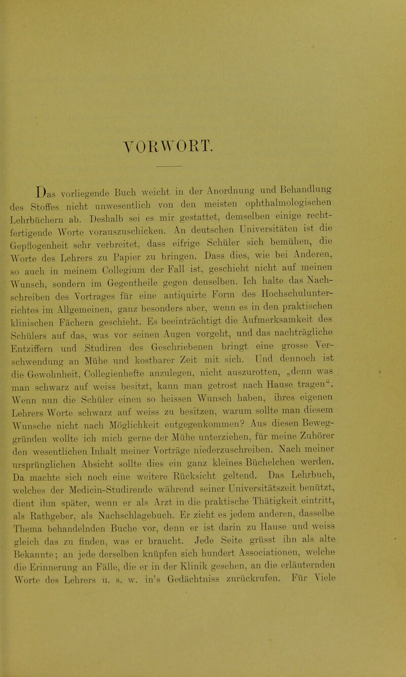 VORWORT. Das vorliegende Buch weicht in der Anordnung und Behandhing des Stoffes nicht unwesentlich von den meisten ophthalmologischen Lehrbüchern ah. Deshalb sei es mir gestattet, demselben einige recht- fertigende Woi-te vorauszuschicken. An deutschen Universitäten ist die Gepflogenheit sehr verbreitet, dass eifrige Schüler sich bemühen, die Worte des Lehrers zu Papier zu bringen. Dass dies, wie bei Anderen, so auch in meinem Collegium der Fall ist, geschieht nicht auf meinen Wunsch, sondern im Gegentheile gegen denselben. Ich halte das Nach- schreiben des Vortrages für eine antiquirte Form des Hochscliulunter- richtes im Allgemeinen, ganz besonders aber, wenn es in den praktischen klinischen Fächern geschieht. Es beeinträchtigt die Aufmerksamkeit des Schülers auf das, was vor seinen Augen vorgeht, und das nachträgliche Entziffern und Studiren des Geschriebenen bringt eine grosse Yer- schwendung an Mühe und kostbarer Zeit mit sich. Und dennoch ist die Gewohnheit, Collegienhefte anzulegen, nicht auszurotten, „denn was man schwarz auf weiss besitzt, kann man getrost nach Hause tragen. Wenn nun die Schüler einen so heissen Wunsch haben, ihres eigenen Lehrers Worte schwarz auf weiss zu besitzen, warum sollte man diesem Wunsche nicht nach Möglichkeit entgegenkommen? Aus diesen Beweg- gründen wollte ich mich gerne der Mühe unterziehen, für meine Zuhörer den wesentlichen Inhalt meiner Vorträge niederzuschreiben. Nach meiner ursprünglichen Absicht sollte dies ein ganz kleines Büchelchen werden. Da machte sich noch eine weitere Kücksicht geltend. Das Lehrbuch, welches der Medicin-Studirende während seiner Universitätszeit benützt, dient ihm später, wenn er als Arzt in die praktische Thätigkeit.eintritt, als Eathgeber, als Nachschlagebuch. Er zieht es jedem anderen, dasselbe Thema behandelnden Buche vor, denn er ist darin zu Hause und weiss gleich das zu finden, was er braucht. Jede Seite grüsst ihn als alte Bekannte-, an jede derselben knüpfen sich hundert Associationen, welche die Erinnerung an Fälle, die er in der Klinik gesehen, an die erläuternden Worte des Lobr(M-s n. s. w. in's Gedächtniss zurückrufen. Für Viele