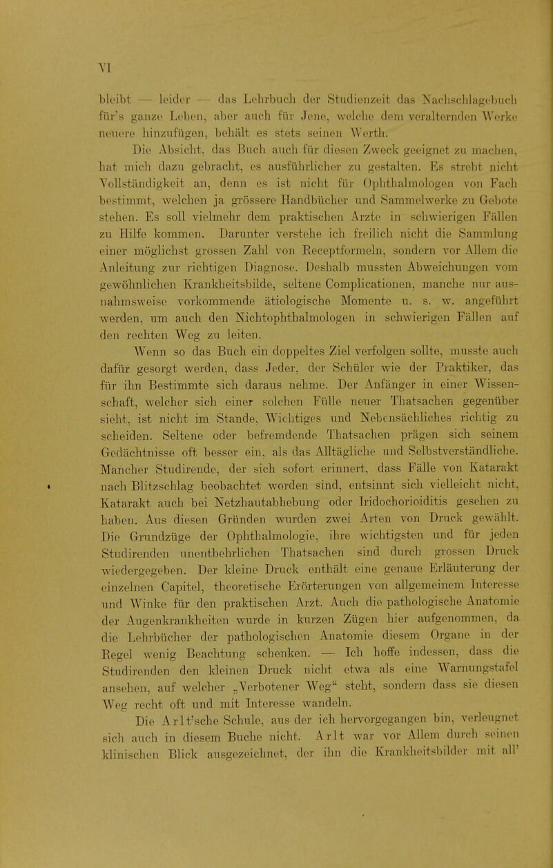 bleibt — leider — das Lehrbuch der Studienzeit das Nachschlagebuch für's ganze Leben, aber auch für Jene, welche dem veralternden Werke neuere hinzufügen, behält es stets seinen Werth. Die Absicht, das Buch auch für diesen Zweck geeignet zu machen, hat mich dazu gebracht, es ausführlicher zu gestalten. Es strebt nicht Yollständigkeit an, denn es ist nicht für Ophthalmologen von Fach bestimmt, welchen ja grössere Plandbücher und Sammelwerke zu Gebote stehen. Es soll vielmehr dem praktischen Arzte in schwierigen Fällen zu Hilfe kommen. Darunter verstehe ich freilich nicht die Sammlung einer möglichst grossen Zahl von Eeceptformeln, sondern vor Allem die Anleitung zur richtigen Diagnose. Deshalb mussten Abweichungen vom gewöhnlichen Krankheitsbilde, seltene Complicationen, manche nur aus- nahmsvi^eise vorkommende ätiologische Momente u. s. w. angeführt werden, um auch den NichtOphthalmologen in schwierigen Fällen auf den rechten Weg zu leiten. Wenn so das Buch ein doppeltes Ziel verfolgen sollte, musste auch dafür gesorgt werden, dass Jeder, der Schüler wie der Praktiker, das für ihn Bestimmte sich daraus nehme. Der Anfänger in einer Wissen- schaft, welcher sich einer solchen Fülle neuer Thatsachen gegenüber sieht, ist nicht im Stande, Wichtiges und Nebensächliches richtig zu scheiden. Seltene oder befremdende Thatsachen prägen sich seinem Gedächtnisse oft besser ein, als das Alltägliche und Selbstverständliche. Mancher Studirende, der sich sofort erinnert, dass Fälle von Katarakt • nach Blitzschlag beobachtet worden sind, entsinnt sich vielleicht nicht, Katarakt auch bei Netzhautabhebung oder Iridochorioiditis gesehen zu haben. Aus diesen Gründen wurden zwei Arten von Druck gewählt. Die Grundzüge der Ophthalmologie, ihre wichtigsten und für jeden Studirenden unentbehrlichen Thatsachen sind durch grossen Druck wiedergegeben. Der kleine Druck enthält eine genaue Erläuterung der einzelnen Capitel, theoretische Erörterungen von allgemeinem Interesse und Winke für den praktischen Arzt. Auch die pathologische Anatomie der Augenkrankheiten wurde in kurzen Zügen hier aufgenommen, da die Lehrbücher der pathologischen Anatomie diesem Organe in der Regel wenig Beachtung schenken. — Ich hoffe indessen, dass die Studirenden den kleinen Druck nicht etwa als eine Warnungstafel ansehen, auf welcher „Verbotener Weg steht, sondern dass sie diesen Weg recht oft und mit Interesse wandeln. Die Arlt'sehe Schule, aus der ich hervorgegangen bin, verleugnet sich auch in diesem Buche nicht. Arlt war vor Allem durch seinen klinischen Blick ausgezeichnet, der ihn die Krankheitsbilder mit all'