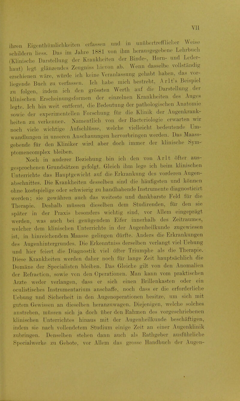 ilnvn Eigonthümliclilantcn erfassen und in „nübertreffliclier Wei«e .childorn Hess. Das im Jalno 1881 von ihm herausgegebeno Lehrbiicli (Klinische Darstellung der Krankheiten der Binde-, Horn- und Leder- haut) legt glänzendes Zeugniss hievon ab. Wenn dasselbe vollständig erschienen xväre, würde ich keine Veranlassung gehabt haben, das vor- liegende Buch zu verfassen. Ich habe mich bestrebt, Arlt's Beispiel Zugfolgen, indem ich den grössten Werth auf die Darstellung der klinischen' Erscheinungsformen der einzelnen Krankheiten des Auges legte. Ich bin weit entfernt, die Bedeutung der pathologischen Anatomie sowie der experimentellen Forschung für die Klinik der Augenkrank- heiten zu verkennen. Namentlich von der Bacteriologie erwarten wir noch viele wichtige Aufschlüsse, welche vielleicht bedeutende Um- wandlungen in unseren Anschauungen hervorbringen werden. Das Maass- gebende für den Kliniker wird aber doch immer der klinische Sym- ptomencomplex bleiben. Noch in anderer Beziehung bin ich den von Arlt öfter aus- gesprochenen Grundsätzen gefolgt. Gleich ihm lege ich beim klinischen Unterrichte das Hauptgewicht auf die Erkrankung des vorderen Augen- abschnittes. Die Krankheiten desselben sind die häufigsten und können ohne kostspielige oder schwierig zu handhabende Instrumente diagnosticirt werden; sie gewähren auch das weiteste und dankbarste Feld für die Therapie. Deshalb müssen dieselben dem Studirenden, für den sie später in der Praxis besonders wichtig sind, vor Allem eingeprägt werden, was auch bei genügendem Eifer innerhalb des Zeitraumes, welcher dem klinischen Unterrichte in der Augenheilkunde zugewiesen ist, in hinreichendem Maasse gelingen dürfte. Anders die Erkrankungen des Augenhintergrundes. Die Erkenntniss derselben verlangt viel Uebung und hier feiert die Diagnostik viel öfter Triumphe als die Therapie. Diese Krankheiten werden daher noch für lange Zeit hauptsächlich die Domäne der Specialisten bleiben. Das Gleiche gilt von den Anomalien der Eefraction, sowie von den Operationen. Man kann vom praktischen Arzte weder verlangen, dass er sich einen Brillenkasten oder ein oculistisches Instrumentarium anschaffe, noch dass er die erforderliche Uebung und Sicherheit in den Augenoperationen besitze, um sich mit gutem Gewissen an dieselben heranzuwagen. Diejenigen, welche solches aiustreben, müssen sich ja doch über den Rahmen des vorgeschriebenen klinischen Unterrichtes hinaus mit der Augenheilkunde beschäftigen, indem sie nach vollendetem Studium einige Zeit an einer Augenklinik zubringen. Densellien stehen dann auch als Rathgeber ausführliche Specialwerke zu Gebote, vor Allem das grosse Handbuch d(>r Augen- t