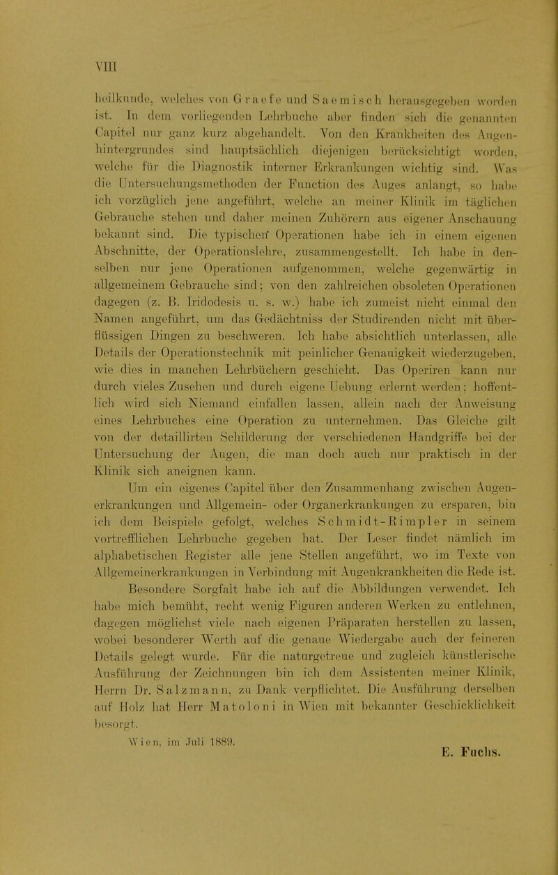 YIII heilkimde, wolchcs von Graefe und Saemisch herausgegebon worden ist. In (IcMH vorliegenden Loln-buche aber finden sich die genannten Capitel nur ganz kurz abgehandelt. A^on den Krankheiten des Angen- hintergnindes sind liauptsiichlicli diejenigen berücksichtigt woi'den, welche für die Diagnostik interner Erkrankungen wichtig sind. Was die Untersuchungsmethoden der Function des Auges anlangt, so halje ich vorzüglich jene angeführt, welche an meiner Klinik im täglichen Gebrauche stehen und daher meinen Zuhörern aus eigener Anschauung bekannt sind. Die typischen' Operationen habe ich in einem eigenen Abschnitte, der Operationslehre, zusammengestellt. Ich habe in den- selben nur jene Operationen aufgenommen, welche gegenwärtig in allgemeinem Gebrauche sind: von den zahlreichen obsoleten Operationen dagegen (z. B. Iridodesis u. s. w.) habe ich zumeist nicht einmal den Namen angeführt, um das Gedächtniss der Studirenden nicht mit über- flüssigen Dingen zu beschweren. Ich habe absichtlich unterlassen, alle Details der Operationsteclinik mit peinlicher Genauigkeit wiederzugeben, wie dies in manchen Lehrbüchern geschieht. Das Operiren kann nur durch vieles Zusehen und durch eigene üebung erlernt werden; hoffent- lich wird sich Niemand einfallen lassen, allein nach der Anweisung eines Lehrbuches eine Operation zu unternehmen. Das Gleiche gilt von der detaillirten Schilderung der verschiedenen Handgriffe bei der Untersuchung der Augen, die man doch auch nur praktisch in der Klinik sich aneignen kann. Um ein eigenes Capitel über den Zusammenhang zwischen Augen- erkrankungen und Allgemein- oder Organerkrankungen zu ersparen, bin ich dem Beispiele gefolgt, welches Schmidt-Rimpler in seinem vortrefflichen Lehrbuche gegeben hat. Der Leser findet nämlich im alphabetischen Register alle jene Stellen angeführt, wo im Texte von Allgemeinerkrankungen in Verbindung mit Augenkrankheiten die Rede ist. Besondere Sorgfalt habe ich auf die Abbildungen verwendet. Ich habe mich bemüht, recht wenig Figuren anderen Werken zu entlehnen, dagegen möglichst viele nach eigenen Präparaten herstellen zu lassen, wobei besonderer Werth auf die genaue Wiedergabe auch der feineren Details gelegt wurde. Für die naturgetreue und zugleich künstlerische Ausführung der Zeichnungen bin ich dem Assistenten meiner Klinik, Herrn Dr. Salzmann, zu Dank verpflichtet. Die Ausführung derselben auf Holz hat Herr Matoloni in Wien mit bekannter Geschicklichkeit l^esorgt. Wien, im .Tuli 1H8i). E. Fuch.s.