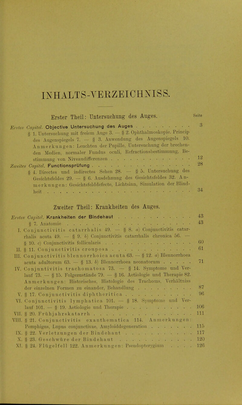 INHALTS-VERZEICHNISS. Erster Tlieil: Untersucliiing des Auges. Erstes Capitel. Objective Untersuchung des Auges § 1. Untersuclmng mit freiem Auge 3. — § 2. Oplithalmoslvopie. Princip des Augenspiegels 7. — § 3. Anwendung des Augenspiegels 10. Anmerkungen: Leuchten der Pupille, Untersuchung derbrechen- den Medien, normaler Fundus oculi, Refractionsbestimmung, Be- stimmung von Niveaudifferenzen Zweites Capitel. Functionsprüfung § 4. Directes und indirectes Sehen 28. — § 5. Untersuchung des Gesichtsfeldes 29. — § 6. Ausdehnung des Gesichtsfeldes 32. An- merkungen: Gesichtsfelddefecte, Lichtsinn, Simulation der Blind- heit Zweiter Tlieil: Krankheiten des Auges. Erstes CapiteJ. Krankheiten der Bindehaut 43 § 7. Anatomie 43 I. Conjunctivitis catarrhalis 49. — § 8. a) Conjunctivitis catar- rhalis acuta 49. — § 9. i') Conjunctivitis catarrhalis chronica 56. — § 10. c) Conjunctivitis follicularis 60 II. § 11. Conjunctivitis croiiposa . , 61 III. Conjunctivitis blennorrhoica acuta 63. — § 12. a) Blennorrhoea acuta adultorum 63. — § 13. b) Blennorrhoea neonatorum 71 IV. Conjuntivitis trachomatosa 73. — § 14. Symptome und Ver- lauf 73. — § 15. Folgezustände 79. — § 16. Aetiologie und Therapie 82. Anmerkungen: Historisches. Histologie des Trachoms. Verhältniss der einzelnen Formen zu einander, Behandlung 87 V. § 17. Conjunctivitis diphtheritica 9b VI. ('onjunctivitis lymphatica 101. — § 18. Symptome und Ver- lauf 101. — § 19. Aetiologie und Tlierapie 106 VH. § 20. Frühjahrskatarrli III VIH. § 21. Conjunctivitis exanthematica 114. Anmerkungen: Pemphigus, Lupus conjunctivae, Amyloiddegeneration 11' IX. § 22. Verletzungen der Bindehaut 11' X. § 23. Geschwüre der Bindehaut 12{