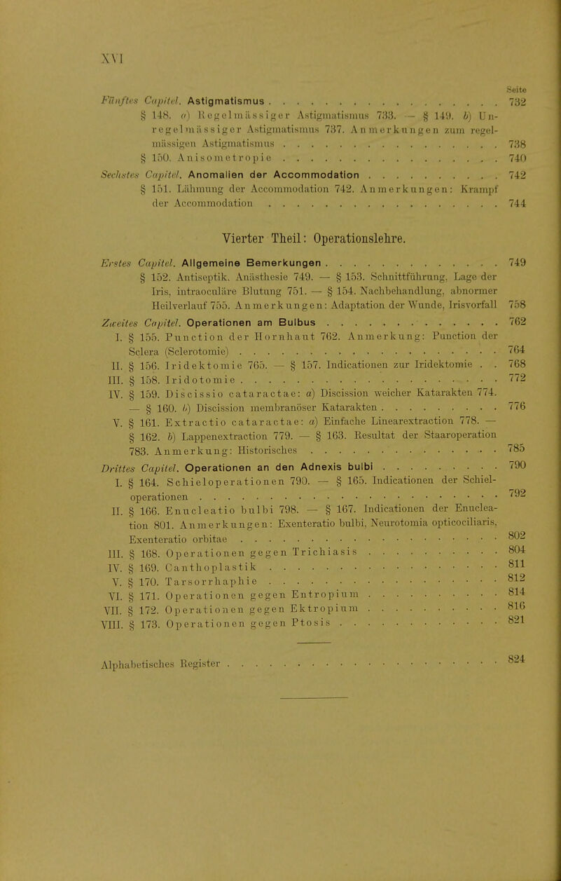 Seite Fünftes Capitel. Astigmatismus 732 § 148. o) liegelmilssiger AstiginatisniuH 733. — § 149. b) Un- regelniässiger Astigmatismus 737. Anmerkungen zum regel- mässigen Astigmatismus 738 § 150. Anisometropie 740 SecJt6-tes Capitel. Anomalien der Accommodation 742 § 151. Lähmung der Accommodation 742. Anmerkungen: Krampf der Accommodation 744 Vierter Theil: Operationslelire. Erstes Capitel. Allgemeine Bemerkungen 749 § 152. Antiseptik, Anästhesie 749. — § 153. Schnittführung, Lage der Iris, intraoculäre Blutung 751. — § 154. Nachbehandlung, abnormer Heilverlauf 755. Anmerkungen: Adaptation der Wunde, Irisvorfall 758 Zu-eites Capitel. Operationen am Bulbus 762 I. § 155. Function der Hornhaut 762. Anmerkung: Function der Sclera (Sclerotomie) 764 II. § 156. Iridektomie 765. — § 157. Indicationen zur Iridektomie . . 768 III. § 158. Iridotomie 772 IV. § 159. Discissio cataractae: a) Discission weicher Katarakten 774. — § 160. I') Discission membranöser Katarakten 776 V. § 161. Extractio cataractae: a) Einfache Linearextraction 778. — § 162. b) Lappenextraction 779. — § 163. Resultat der Staaroperation 783. Anmerkung: Historisches 785 Drittes Capitel. Operationen an den Adnexis buibi 790 I. § 164. Schieloperationen 790. — § 165. Indicationen der Schiel- operationen '^^^ II. § 166. Enucleatio bulbi 798. — § 167. Indicationen der Enuclea- tion 801. Anmerkungen: Exenteratio bulbi, Neurotomia opticociliaris, Exenteratio orbitae III. § 168. Operationen gegen Trichiasis 804 IV. § 169. Canthoplastik 811 V. § 170. Tarsorrhaphie 812 VL § 171. Operationen gegen Entropium 814 VII. § 172. Operationen gegen Ektropium 816 VIII. § 173. Operationen gegen Ftosis 821 Alphabetisches Register 824