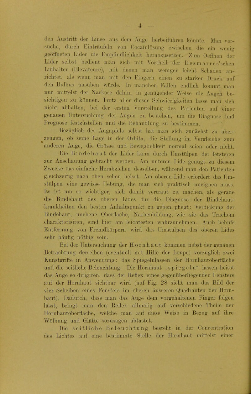 den Austritt der Linse aus dem Augc^ iiei'beifüliren könnte. Man ver- suche, durch Einträufeln von Cocainlösung zwisclien die ein wenig- geöffneten Lider die Emptindliclikeit lieraljzusetzen. Zum Oeffnen der Lider selbst bedient man sich mit Yortheil der Desmarres'schen Lidhalter (Elevateure), mit denen man weniger leicht Schaden an- richtet, als wenn man mit den Fingern einen zu starken Druck auf den Bulbus ausüben würde. In manchen Fällen endlich kommt man nur mittelst der Narkose dahin, in genügender Weise die Augen be- sichtigen zu können. Trotz aller dieser Schwierigkeiten lasse man sich nicht abhalten, bei der ersten Vorstellung des Patienten auf einer genauen Untersuchung der Augen zu bestehen, um die Diagnose tind Prognose festzustellen und die Behandlung zu bestimmen. Bezüglich des Augapfels selbst hat man sich zunächst zu über- ^ zeugen, ob seine Lage in der Orbita, die Stellung im Vergleiche zum anderen Auge, die Grösse und Beweglichkeit normal seien oder nicht. Die Bindehaut der Lider kann durch Umstülpen der letzteren zur Anschauung gebracht werden. Am unteren Lide genügt zu diesem Zwecke das einfache Herabziehen desselben, während man den Patienten gleichzeitig nach oben sehen heisst. Am oberen Lide erfordert das Um- stülpen eine gewisse Uebung, die man sich praktisch aneignen muss. Es ist um so wichtiger, sich damit vertraut zu machen, als gerade die Bindehaut des oberen Lides für die Diagnose der Bindehaut- krankheiten den besten Anhaltspunkt zu geben pflegt: Verdickung der Bindehaut, unebene Oberfläche, Narbenbildung, wie sie das Trachom charakterisiren, sind hier am leichtesten Avahrzunehmen. Auch behufs Entfernung von Fremdkörpern wird das Umstülpen des oberen Lides sehr häufig nöthig sein. Bei der Untersuchung der Hornhaut kommen nebst der genauen Betrachtung derselben (eventuell mit Hilfe der Loupe) vorzüglich zwei Kunstgriffe in Anwendung: das Spiegelnlassen der Hornhautoberfläche und die seitliche Beleuchtung. Die Hornhaut „spiegeln lassen heisst das Auge so dirigiren, dass der Eeflex eines gegenüberliegenden Fensters auf der Hornhaut sichtbar wird (auf Fig. 28 sieht man das Bild der vier Scheiben eines Fensters im oberen äusseren Quadranten der Horn- haut). Dadurch, dass man das Auge dem vorgehaltenen Finger folgen lässt, bringt man den Reflex allmälig auf verschiedene Theile der Hornhautoberfläche, welche man auf diese Weise in Bezug auf ihre Wölbung und Glätte sozusagen abtastet. Die seitliche Beleuchtung besteht in der Concentration des Lichtes auf eine bestimmte Stelle der Hornhaut mittelst einer