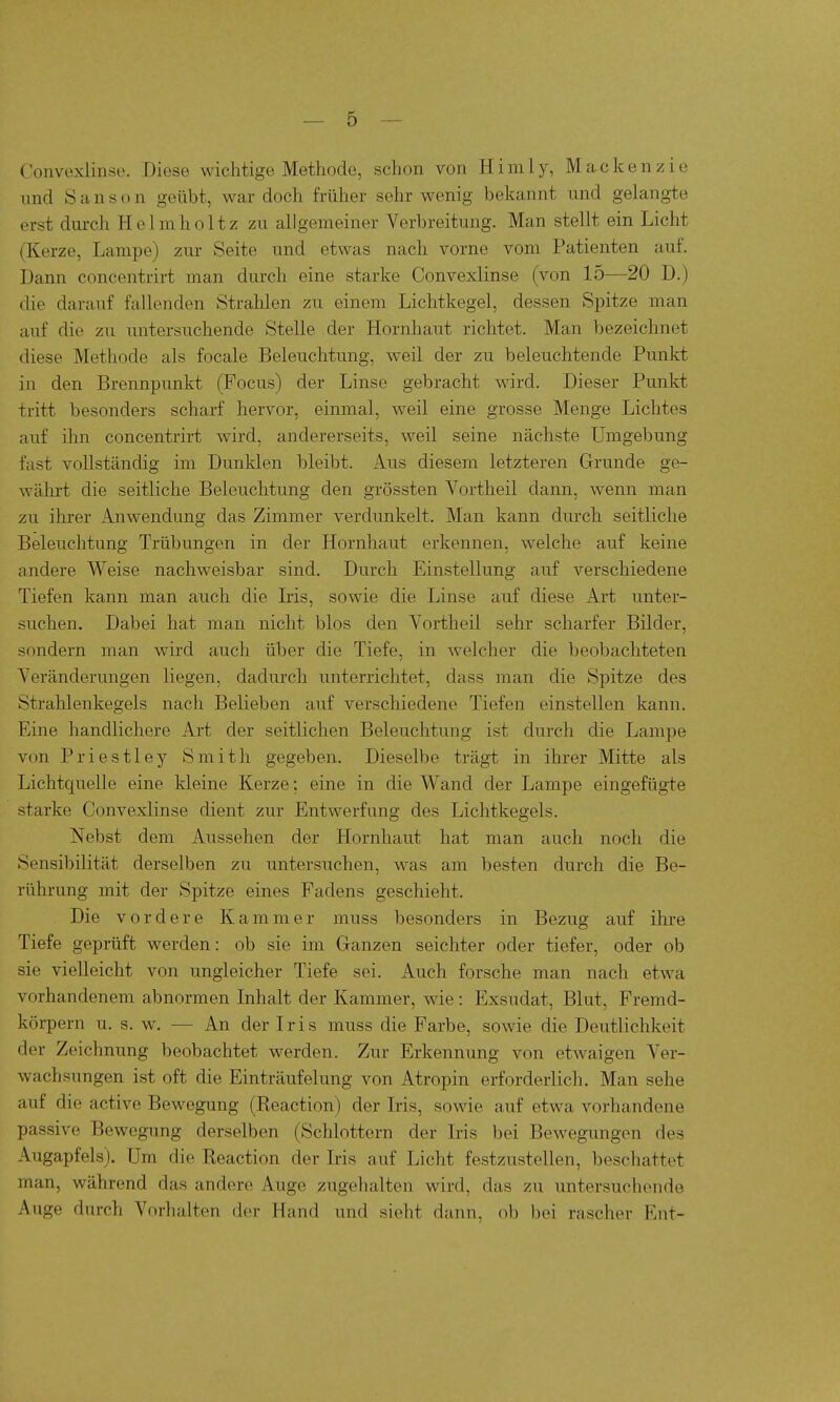 Convexlinse. Diese wichtige Methode, schon von H i ra 1 y, M a c k e n z i e imd S a n s o n geübt, war doch früher sehr wenig bekannt und gelangte erst durch Helmholtz zu allgemeiner Verbreitung. Man stellt ein Licht (Kerze, Lampe) zur Seite und etwas nach vorne vom Patienten auf. Dann concentrirt man durch eine starke Convexlinse (von 15—20 D.) die darauf fallenden Strahlen zu einem Lichtkegel, dessen Spitze man auf die zu untersuchende Stelle der Hornhaut richtet. Man bezeichnet diese Methode als focale Beleuchtung, weil der zu beleuchtende Punkt in den Brennpunkt (Focus) der Linse gebracht wird. Dieser Punkt tritt besonders scharf hervor, einmal, weil eine grosse Menge Lichtes auf ihn concentrirt wird, andererseits, weil seine nächste Umgebung fast vollständig im Dunklen bleibt. Aus diesem letzteren Grunde ge- währt die seitliche Beleuchtung den grössten Vortheil dann, wenn man zu ilirer Anwendung das Zimmer verdunkelt. Man kann durch seitliche Beleuchtung Trübungen in der Hornhaut erkennen, welche auf keine andere Weise nachweisbar sind. Durch Einstellung auf verschiedene Tiefen kann man auch die Iris, sowie die Linse auf diese Art unter- suchen. Dabei hat man nicht blos den Vortheil sehr scharfer Bilder, sondern man wird auch über die Tiefe, in welcher die beobachteten Veränderungen liegen, dadurch unterrichtet, dass man die Spitze des Strahlenkegels nach Belieben auf verschiedene Tiefen einstellen kann. Eine handlichere Art der seitlichen Beleuchtung ist durch die Lampe von Priestley Smith gegeben. Dieselbe trägt in ihrer Mitte als Lichtquelle eine kleine Kerze; eine in die Wand der Lampe eingefügte starke Convexlinse dient zur Entwerfung des Lichtkegels. Nebst dem Aussehen der Hornhaut hat man auch noch die Sensibilität derselben zu untersuchen, was am besten durch die Be- rührung mit der Spitze eines Fadens geschieht. Die vordere Kammer muss besonders in Bezug auf ihre Tiefe geprüft werden: ob sie im Ganzen seichter oder tiefer, oder ob sie vielleicht von ungleicher Tiefe sei. Auch forsche man nach etwa vorhandenem abnormen Inhalt der Kammer, wie: Exsudat, Blut, Fremd- körpern u. s. w. — An der Iris muss die Farbe, sowie die Deutlichkeit der Zeichnung beobachtet werden. Zur Erkennung von etwaigen Ver- wachsungen ist oft die Einträufelung von Atropin erforderlich. Man sehe auf die active Bewegung (Reaction) der Iris, sowie auf etwa vorhandene passive Bewegung derselben (Schlottern der Iris bei Bewegungen des Augapfels). Um die Reaction der Iris auf Licht festzustellen, beschattet man, während das andere Auge zugehalten wird, das zu untersuchende Auge durch Vorhalten der Hand und sieht dann, ob bei rascher Ent-