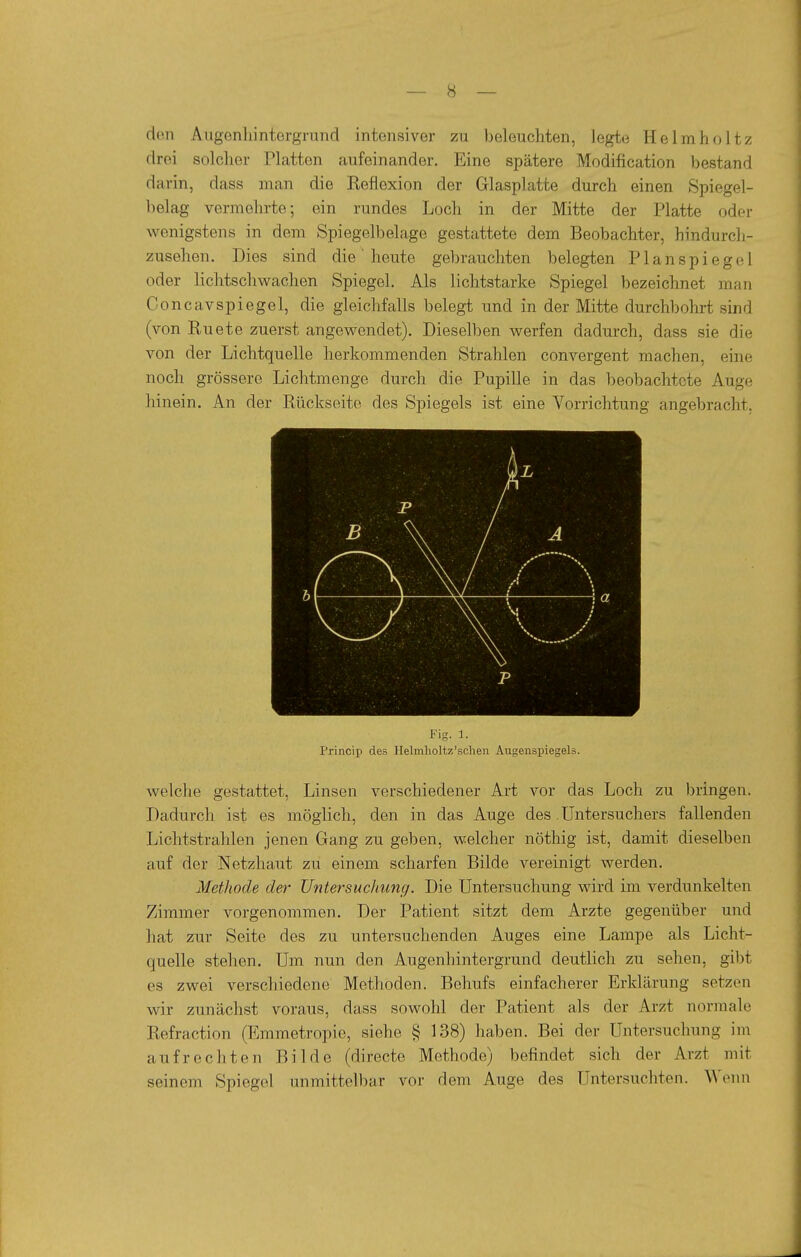 den Augenliintergrund intensiver zu beleuchten, legte Helmholtz drei solcher Platten aufeinander. Eine spätere Modification bestand darin, dass man die Reflexion der Glasplatte durch einen Spiegel- belag vermehrte; ein rundes Loch in der Mitte der Platte oder wenigstens in dem Spiegelbelage gestattete dem Beobachter, hindurch- zusehen. Dies sind die' heute gebrauchten belegten Planspiegel oder lichtschwachen Spiegel. Als lichtstarke Spiegel bezeichnet man Concavspiegel, die gleichfalls belegt und in der Mitte durchbohrt sind (von Ruete zuerst angewendet). Dieselben werfen dadurch, dass sie die von der Lichtquelle herkommenden Strahlen convergent machen, eine noch grössere Lichtmenge durch die Pupille in das beobachtete Auge hinein. An der Rückseite des Spiegels ist eine Vorrichtung angebracht. Fig. 1. Princip des Helmlioltz'sclien Augenspiegels. welche gestattet, Linsen verschiedener Art vor das Loch zu l)ringen. Dadurch ist es möglich, den in das Auge des. üntersuchers fallenden Lichtstrahlen jenen Gang zu geben, welcher nöthig ist, damit dieselben auf der Netzhaut zu einem scharfen Bilde vereinigt werden. Methode der Untersuchung. Die Untersuchung wird im verdunkelten Zimmer vorgenommen. Der Patient sitzt dem Arzte gegenüber und hat zur Seite des zu untersuchenden Auges eine Lampe als Licht- quelle stehen. Um nun den Augenhintergrund deutlich zu sehen, gibt es zwei verschiedene Methoden. Behufs einfacherer Erklärung setzen wir zunächst voraus, dass sowohl der Patient als der Arzt normale Refraction (Emmetropie, siehe § 138) haben. Bei der Untersuchung im aufrechten Bilde (directe Methode) befindet sich der Arzt mit seinem Spiegel unmittelbar vor dem Auge des Untersuchten. Wenn