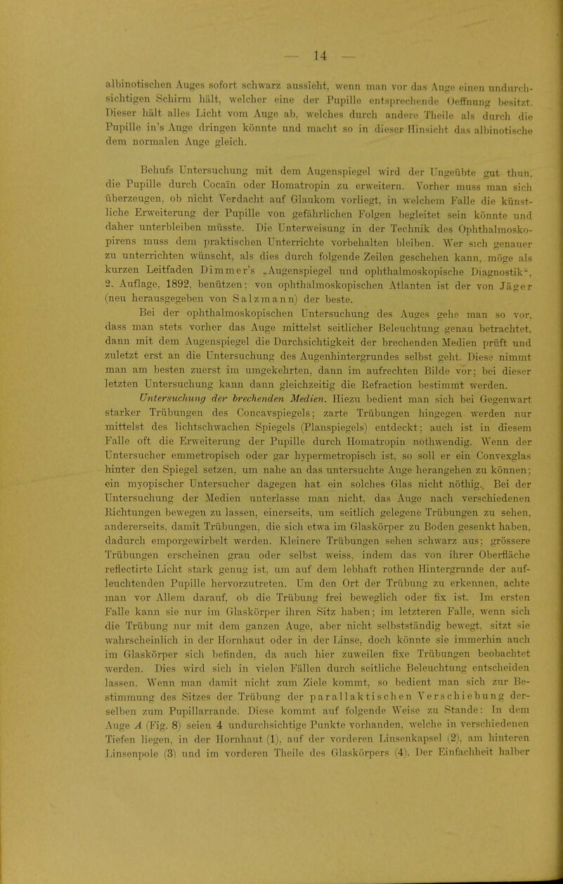 albinotischen Auges sofort, schwarz aussieht, wenn man vor das Auge einen undui ch- sichtigen Schirm liält, welcher eine der Pupille entsprechende Oeffnung besitzt. Dieser hält alles Licht vom Auge ab, welches durch andere Theile als durch die Pupille iu's Auge dringen könnte und macht so in dieser Hinsicht das albinotische dem normalen Auge gleich. Behufs Untersuchung mit dem Augenspiegel wird der Ungeübte gut thun. die Pupille durch Cocain oder Homatropin zu erweitern. Vorher muss man sich überzeugen, ob nicht Verdacht auf Glaukom vorliegt, in welchem Falle die künst- liche Erweiterung der Pupille von gefährlichen Folgen begleitet sein könnte und daher unterbleiben müsste. Die Unterweisung in der Technik des Ophthalmosko- pirens muss dem praktischen Unterrichte vorbehalten bleiben. Wer sich genauer zu unterrichten wünscht, als dies durch folgende Zeilen geschehen kann, möge als kurzen Leitfaden Dimmer's „Augenspiegel und ophthalmoskopische Diagnostik. 2. Auflage, 1892, benützen; von ophthalmoskopischen Atlanten ist der von Jäger (neu herausgegeben von Salzraann) der beste. Bei der ophthalmoskopischen Untersuchung des Auges gehe man so vor. dass man stets vorher das Auge mittelst seitlicher Beleuchtung genau betrachtet, dann mit dem Augenspiegel die Durchsichtigkeit der brechenden Medien prüft und zuletzt erst an die Untersuchung des Augenhintergrundes selbst geht. Diese nimmt man am besten zuerst im umgekehrten, dann im aufrechten Bilde vor; bei dieser letzten Untersuchung kann dann gleichzeitig die Refraction bestimmt werden. Untersuchung der brechenden Medien. Hiezu bedient man sich bei Gegenwart starker Trübungen des Concavspiegels; zarte Trübungen hingegen werden nur mittelst des lichtschwacheii Spiegels (Planspiegels) entdeckt; auch ist in diesem Falle oft die Erweiterung der Pupille durch Homatropin nothwendig. Wenn der Untersucher emmetropisch oder gar hypermetropisch ist, so soll er ein Convexglas hinter den Spiegel setzen, um nahe an das untersuchte Auge herangehen zu können; ein myopischer Untersucher dagegen hat ein solches Glas nicht nöthig.. Bei der Untersuchung der Medien unterlasse man nicht, das Auge nach verschiedenen Richtungen bewegen zu lassen, einerseits, um seitlich gelegene Trübungen zu sehen, andererseits, damit Trübungen, die sich etwa im Glaskörper zu Boden gesenkt haben, dadurch emporgewirbelt werden. Kleinere Trübungen sehen schwarz aus; grössere Trübimgen erscheinen grau oder selbst weiss, indem das von ihrer Obei'fläche reflectirte Licht stark genug ist, um auf dem lebhaft rothen Hintergrunde der auf- leuchtenden Pupille hervorzutreten. Um den Ort der Trübung zu erkennen, achte man vor Allem darauf, ob die Trübung frei beweglich oder fix ist. Im ersten Falle kann sie nur im Glaskörper ihren Sitz haben; im letzteren Falle, wenn sich die Trübung nur mit dem ganzen Auge, aber nicht selbstständig bewegt, sitzt sie wahrscheinlich in der Ilornliaut oder in der Linse, docli könnte sie immerhin auch im Glaskörper sich befinden, da auch hier zuweilen fixe Trübungen beobachtet Averden. Dies wird sich in vielen Fällen durch seitliche Beleuchtung entscheiden lassen. Wenn man damit nicht zum Ziele kommt, so bedient man sich zur Be- stimmung des Sitzes der Trübung der p ar allak tis ch en Ver s chi e bung der- selben zum Pupillarrande. Diese kommt auf folgende Weise zu Stande: In dem Auge A (Fig. 8) seien 4 undurchsichtige Punkte vorhanden, welche in verschiedenen Tiefen liegen, in der Hornhaut (1), auf der vorderen Linsenkapsel (2). am hinteren Linsenpole (3) und im vorderen Theile des Glaskörpers (4). Der Einfachheit halber