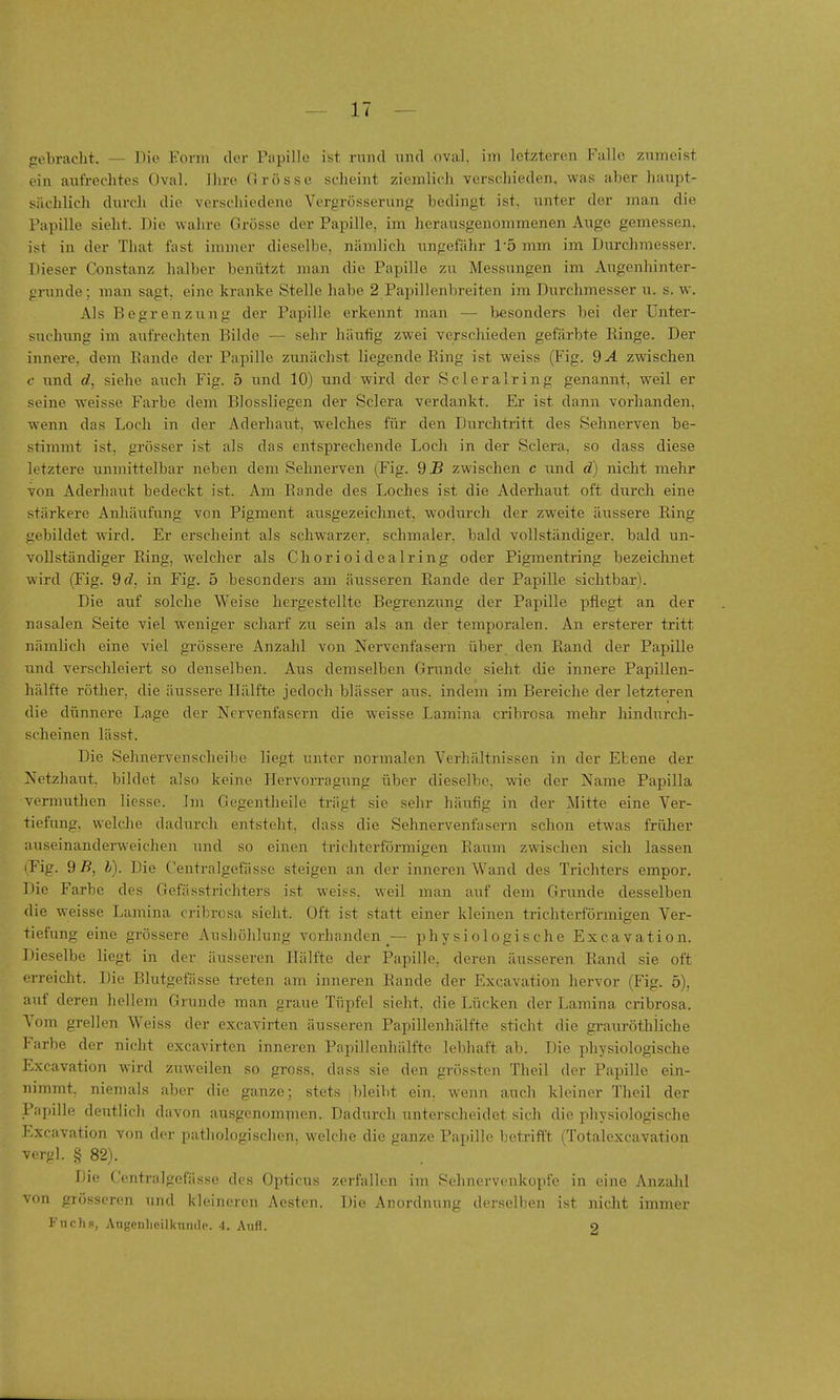 gebracht. — Die Form der Papille ist rund und oval, im letzteren Falle zumeist ein aufrechtes Oval. Ihre Grösse scheint ziemlich verschieden, was aber haupt- sächlich durch die verschiedene Vergrösserung bedingt ist, unter der man die Papille sieht. Die wahre Grösse der Papille, im herausgenommenen Auge gemessen, ist in der That last immer dieselbe, nämlich ungefähr Tö mm im Durchmesser. Dieser Constanz halber benützt maai die Papille zu Messungen im Augenhinter- grunde; man sagt, eine kranke Stelle habe 2 Papillenbreiten im Durchmesser u. s.w. Als Begrenzung der Papille erkennt man — besonders bei der Unter- suchung im aufrechten Bilde — sehr häufig zwei verschieden gefärbte Ringe. Der innere, dem Bande der Papille zunächst liegende Bing ist weiss (Fig. 9A zwischen c und rf, siehe auch Fig. 5 und 10) und wird der Scleralring genannt, weil er seine weisse Farbe dem Biossliegen der Sclera verdankt. Er ist dann vorhanden, wenn das Loch in der Aderhaut, welches für den Durchtritt des Sehnerven be- stimmt ist, grösser ist als das entsprechende Loch in der Sclera, so dass diese letztere unmittelbar neben dem Sehnerven (Fig. 9JS zwischen c und d) nicht mehr von Aderhaut bedeckt ist. Am Bande des Loches ist die Aderhaut oft durch eine stärkere AnJiäufung von Pigment ausgezeichnet, wodurch der zweite äussere Bing gebildet wird. Er erscheint als schwarzer, schmaler, bald vollständiger, bald un- vollständiger Bing, welcher als Chorioidealring oder Pigmentring bezeichnet wird (Fig. 9d, in Fig. 5 besonders am äusseren Bande der Papille sichtbar). Die auf solche Weise hergestellte Begrenzung der Papille pflegt an der nasalen Seite viel weniger scharf zw sein als an der temporalen. An ersterer tritt nämlich eine viel grössere Anzahl von Nervenfasern über den Band der Papille und verschleiert so denselben. Aus demselben Grunde sieht cUe innere Papillen- hälfte röther, die äussere Hälfte jedoch blässer aus. indem im Bereiche der letzteren die dünnere Lage der Nervenfasern die weisse Lamina cribrosa mehr hindurch- scheinen lässt. Die Sehnervenscheibe liegt unter normalen Verhältnissen in der Ebene der Netzhaut, bildet also keine Hervorragung über dieselbe, wie der Name Papilla vermuthen Hesse. Im Gegentheile trägt sie sehr häufig in der Mitte eine Ver- tiefung, welche dadurch entsteht, dass die Sehnervenfasern schon etwas früher auseinanderweichen und so einen trichterförmigen Baum zwischen sich lassen Fig. 9 B, h). Die Centralgefässe steigen an der inneren Wand des Trichters empor. Die Farbe des Gefässtrichters ist weiss, weil man auf dem Grunde desselben die weisse Lainina cribrosa sieht. Oft ist statt einer kleinen trichterförmigen Ver- tiefung eine grössere Aushöhlung vorhanden^— physiologische Excavation. Dieselbe liegt in der äusseren Hälfte der Papille, deren äusseren Rand sie oft erreicht. Die Blutgefässe treten am inneren Bande der Excavation hervor (Fig. 5), auf deren hellem Grunde man graue Tüpfel sieht, die Lücken der Lamina cribrosa. Vom grellen Weiss der excayirten äusseren Papillenhälfte sticht die grauröthliche Farbe der nicht excavirten inneren Papillenhälfte lebhaft ab. Die physiologische Excavation wird zuweilen so gross, dass sie den grössten Theil der Papille ein- nimmt, niemals aber die ganze; stets ibleibt ein. wenn auch kleiner Theil der jPajnlle deutlich davon ausgenommen. Dadurch unterscheidet sich die physiologische l'-xcavation von der patliologischen, welche die ganze Papille betrifft (Totalexcavation vergl. § 82). Die Centralgefässe des Opticus zerfallen im Sehnervenkopfe in eine Anzalil von grösseren und kleineren Aesten. Die Anordnung derselben ist nicht immer Fuchs, Angenlieilknnde. 4. Aufl. O