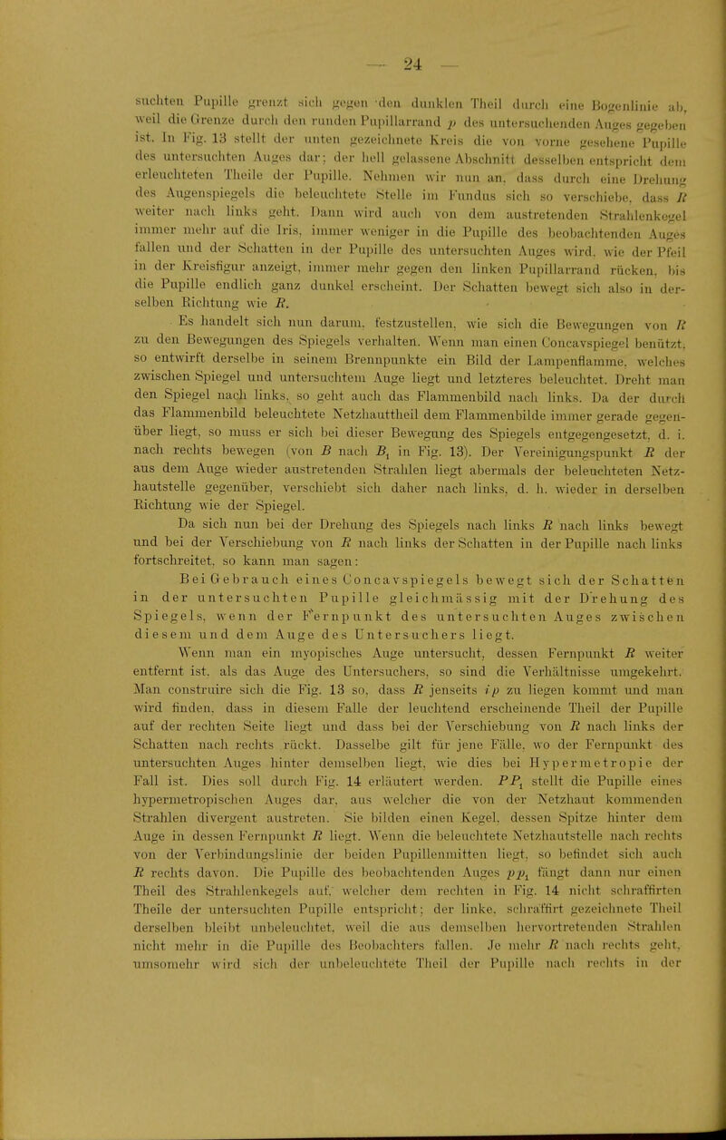 suchten Pupille grenzt sich gegen -den dunklen Theil iliirch (^ine Bogenlinie ah, weil die Grenze durch den runden Puiiillarrand p des untersuchenden Auges gegeben ist. In Fig. 13 stellt der unten gezeiclinete Kreis die von vorne geseliene Pupille des untersuchten Auges dar; der hell gelassene Abschnitt desselben entspricht dem erleuchteten Theile der Pupille. Nehmen wir nun an, dass durch eine Drehung des Augenspiegels die beleuchtete Stelle im Fundus sich so verschiebe, dass R weiter nach linlvs geht. Dann wird auel) von dem austretenden Strahleniiegel immer mehr auf die Iris, immer weniger in die Pupille des beobaclitenden Auges fallen luid der Schatten in der Pupille des untersuchten Auges wird, wie der Pfeil in der Kreisfigur anzeigt, immer mehr gegen den linken Pupillarrand rücken, bis die Pupille endlich ganz dunkel erscheint. Der Schatten bewegt sich also in der- selben Richtung wie R. ■ Es handelt sich nun darum, festzustellen, wie sich die Bewegungen von R zu den Bewegungen des Spiegels verhalten. Wenn man einen Concavspiegel benützt, so entwirft derselbe in seinem Brennpunkte ein Bild der Lampenflamme, welches zwischen Spiegel und untersuchtem Auge liegt und letzteres beleuchtet. Dreht man den Spiegel nach links, so geht auch das Flammenbild nach links. Da der durch das Flammenbild beleuchtete Netzliauttheil dem Flammenbilde immer gerade gegen- über liegt, so muss er sich bei dieser Bewegung des Spiegels entgegengesetzt, d. i. nach rechts bewegen (von B nach 5, in Fig. 13). Der Vereinigungspunkt R der aus dem Auge wieder austretenden Strahlen liegt abermals der beleuchteten Netz- hautstelle gegenüber, verschiebt sich daher nach hnks, d. h. wieder in derselben Richtung wie der Spiegel. Da sich nun bei der Drehung des Spiegels nach links R nach links bewegt und bei der Verschiebung von R nach links der Schatten in der Pupille nach links fortschreitet, so kann man sagen: BeiGebrauch eines Concavspiegels bewegt sich der Schattfen in der untersuchten Pupille gleichmässig mit der Drehung des Spiegels, wenn der F'ernpunkt des untersuchten Auges zwischen diesem und dem Auge des Untersuchers liegt. Wenn man ein myopisches Auge untersucht, dessen Fernpunkt R weiter entfernt ist, als das Auge des Untersuchers, so sind die Verhältnisse umgekehrt. Man construire sich die Fig. 13 so, dass R jenseits ip zu liegen kommt mid man wird finden, dass in diesem Falle der leuchtend erscheinende Theil der Pupille auf der rechten Seite liegt und dass bei der Verschiebung von R nach links der Schatten nach rechts rückt. Dasselbe gilt für jene Fälle, wo der Fernpunkt des untersuchten Auges hinter demselben liegt, wie dies bei Hypermetropie der Fall ist. Dies soll durch Fig. 14 erläutert werden. PP, stellt die Pupille eines hypermetropisehen Auges dar, aus welcher die von der Netzhaut kommenden Strahlen divergent austreten. Sie bilden einen Kegel, dessen Spitze hinter dem Auge in dessen Fernpunkt R liegt. Wenn die beleuchtete Netzhautstelle nach rechts von der Verbindungslinie der beiden Pupillenmitten liegt, so befindet sich auch R rechts davon. Die Pupille des l)eol)achtenden Auges p-p^ fängt dann nur einen Theil des Strahlenkegels auf, welcher dem rechten in Fig. 14 nicht schraffirten Theile der untersuchten Pupille entspricht; der linke, schraffirt gezeichnete Theil derselben bleibt unbeleuchtet, weil die aus deniselben liervortretenden Strahlen nicht mehr in die Pui)ille des Beobachters fallen. Je mehr R nach rechts geht, umsomehr wird sich der unbeleuciitete Theil der Pupille nach rechts in der i