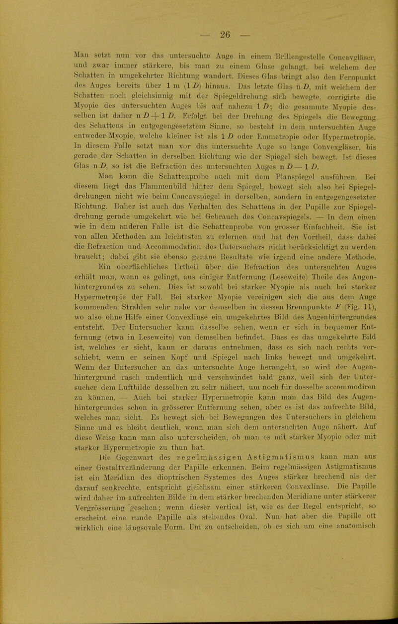 Man setzt nun vor das untersuchte Auge in einem Brillengestelle Concavgläser. und zwar immer stärkere, bis man zu einem (jlase gelangt, bei welchem der Schatten in umgekehrter Richtung wandert. Dieses Glas bringt also den Fernpunkt des Auges bereits über 1 m (l D) liinaus. Das letzte Glas n D, m\i welchem der ycliatten noch gleichsinnig mit der Spiegeldrehung sich bewegte, corrigirte die Myopie des untersuchten Auges bis auf nahezu \ D; die gesammte Myopie des- selben ist daher nD-\-lD. Erfolgt bei der Drehung des Spiegels die Bewegung des Schattens in entgegengesetztem Sinne, so Ijesteht in dem untersuchten Auge entweder Myopie, welche kleiner ist als 1 D oder Emmetropie oder Hypermetropie. In diesem Falle setzt man vor das untersuchte Auge so lange Convexgläser, bis gerade der Schatten in derselben Eichtung wie der Spiegel sich ))ewegt. Ist dieses Glas n Z), so ist die Kefraction des untersuchten Auges n D — \ D. Mau kann die Schattenprobe aiich mit dem Planspiegel ausfüliren. Bei diesem liegt das Flammenbild hinter dem Spiegel, bewegt sich also bei Spiegel- drehungen nicht wie beim Concavspiegel in derselben, sondern in entgegengesetzter Eichtung. Daher ist auch das Verhalten des Schattens in der Pupille zur Spiegel- drehung gerade umgekehrt wie bei Gebrauch des Concavspiegels. — In dem einen wie in dem anderen Falle ist die Schattenprobe von grosser Einfachheit. Sie ist von allen Methoden am leichtesten zu erlernen und hat den Yortlieil, dass dabei die Eefraction und Accommodation des Untersuchers nicht berücksichtigt zu werden braucht; dabei gibt sie ebenso genaue Resultate wie irgend eine andere Methode. Ein oberflächliches Urtheil über die Refraction des untersuchten Auges erhält man, wenn es gelingt, aus einiger Entfernung (Leseweite) Theile des Augen- hintergrundes zu sehen. Dies ist sowohl bei starker Myopie als auch bei starker Hypermetropie der Fall. Bei starker Myopie vereinigen sich die aus dem Auge kommenden Strahlen sehr nahe vor demselben in dessen Brennpunkte F (Fig. 11)^ wo also ohne Hilfe einer Convexlinse ein umgekehrtes Bild des Augenhintergrundes entsteht. Der Untersucher kann dassellje sehen, wenn er sich in bequemer Ent- fernung (etwa in Leseweite) von demselben befindet. Dass es das umgekehrte Bild ist, welches er sieht, kann er daraus entnehmen, dass es sich nach rechts ver- schiebt, wenn er seinen Kopf und Spiegel nach links bewegt und umgekehrt. Wenn der Untersucher an das untersuchte Auge herangeht, so wird der Augen- hintergrund rasch undeutlich und verschwindet bald ganz, weil sich der Unter- sucher dem Luftbilde desselben zu sehr nähert, um noch für dasselbe accommodiren zu können. — Auch bei starker Hypermetropie kann man das Bild des Augen- hintergrundes schon in grösserer Entfernung sehen, aber es ist das aufrechte Bild, welches man sieht. Es bewegt sich bei Bewegungen des Untersuchers in gleichem Sinne und es bleibt deutlich, wenn man sich dem untersuchten Auge nähert. Auf diese Weise kann man also unterscheiden, ob man es mit starker Myopie oder mit starker Hypermetropie zu thun hat. Die Gegenwart des regelmässigen Astigmatismus kann man aus einer Gestaltveränderung der Papille erkennen. Beim regelmässigen Astigmatismus ist ein Meridian des dioptrischen Systemes des Auges stärker brechend als der darauf senkrechte, entspricht gleichsam einer stärkeren Convexlinse. Die Papille wird daher im aufrechten Bilde in dem stärker brechenden Meridiane unter stärkerer Vergrösserung 'gesehen; wenn dieser vertical ist, wie es der Regel entspricht, so erscheint eine runde Papille als stehendes Oval. Nun hat aber die Papille oft wirklich eine längsovale Form. Um zu entscheiden, ob es sich um eine anatomisch