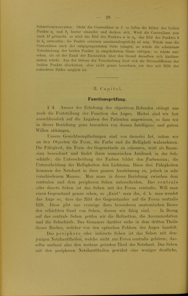 Selmervenexcavation. Steht die Convexlinso in /. ho fallen die Bilder der beiden' Pnnkte und hinter einander und decken sich. Wird die Convexlinse nun nach 11 gebracht, so wird das Bild des Punktes a in o,, das Bild des Punktes b in entworfen; die Punkte scheinen auseinandergerückt zu sein. Würde man die Convexlinse nach der entgegengesetzten Seite bringen, so würde die scheinbare Verschiebung der beiden Punkte in umgekehrtem Sinne erfolgen; es würde aus- sehen, als ob der Band der Excavation über den Grund derselben sich hinüber- ziehen würde. Aus der Grösse der Verschiebung lässt sich die Niveaudifferenz der beiden Punkte abschätzen, aber nicht genau berechnen, wie dies mit Hilfe des aufrechten Bildes möglich ist. IL C a 13 i t e 1. Functionsprüfung. § 4. Ausser der Erhebung des objectiven Befundes obliegt uns noch die Feststellung der Function des Auges. Hiebei sind wir fast ausschliesslich auf die Angaben des Patienten angewiesen, so dass wir in dieser Beziehung ganz besonders von dessen Intelligenz und gutem Willen abhängen. Unsere Gesichtsempfindungen sind von dreierlei Art, indem wir an den Objecten die Form, die Farbe und die Helligkeit wahrnehmen. Die Fähigkeit, die Form der Gegenstände zu erkennen, wird als Kaum- sinn bezeichnet und findet ihren numerischen Ausdruck in der Seh- schärfe ; die Unterscheidung der Farben bildet den ^Farbensinn; die Unterscheidung der Helligkeiten den Lichtsinn. Diese drei Fähigkeiten kommen der Netzhaut in ihrer ganzen Ausdehnung zu, jedoch in sehr verschiedenem Maasse. Man muss in dieser Beziehung zwischen dem centralen und dem peripheren Sehen unterscheiden. Das centrale oder directe Sehen ist das Sehen mit der Fovea centralis. Will man einen Gegenstand genau sehen, so „fixirt man ihn, d. h. man wendet das Auge so, dass das Bild des Gegenstandes auf die Fovea centralis fällt. Diese gibt uns vermöge ihres besonderen anatomischen Baues den schärfsten Grad von Sehen, dessen wir fähig sind. — In Bezug auf das centrale Sehen prüfen wir die Refraction, die Accommodation und die Sehschärfe. Das Genauere darüber siehe in dem dritten Theile dieses Buches, welcher von den optischen Fehlern des Auges handelt. Das periphere oder indirecte Sehen ist das Sehen mit den- jenigen Netzhauttheilen, welche nicht zur Fovea centralis gehören; das- selbe umfasst also den weitaus grössten Theil der Netzhaut. Das Sehen mit den peripheren Netzhauttheilen gewährt eine weniger deutliche,